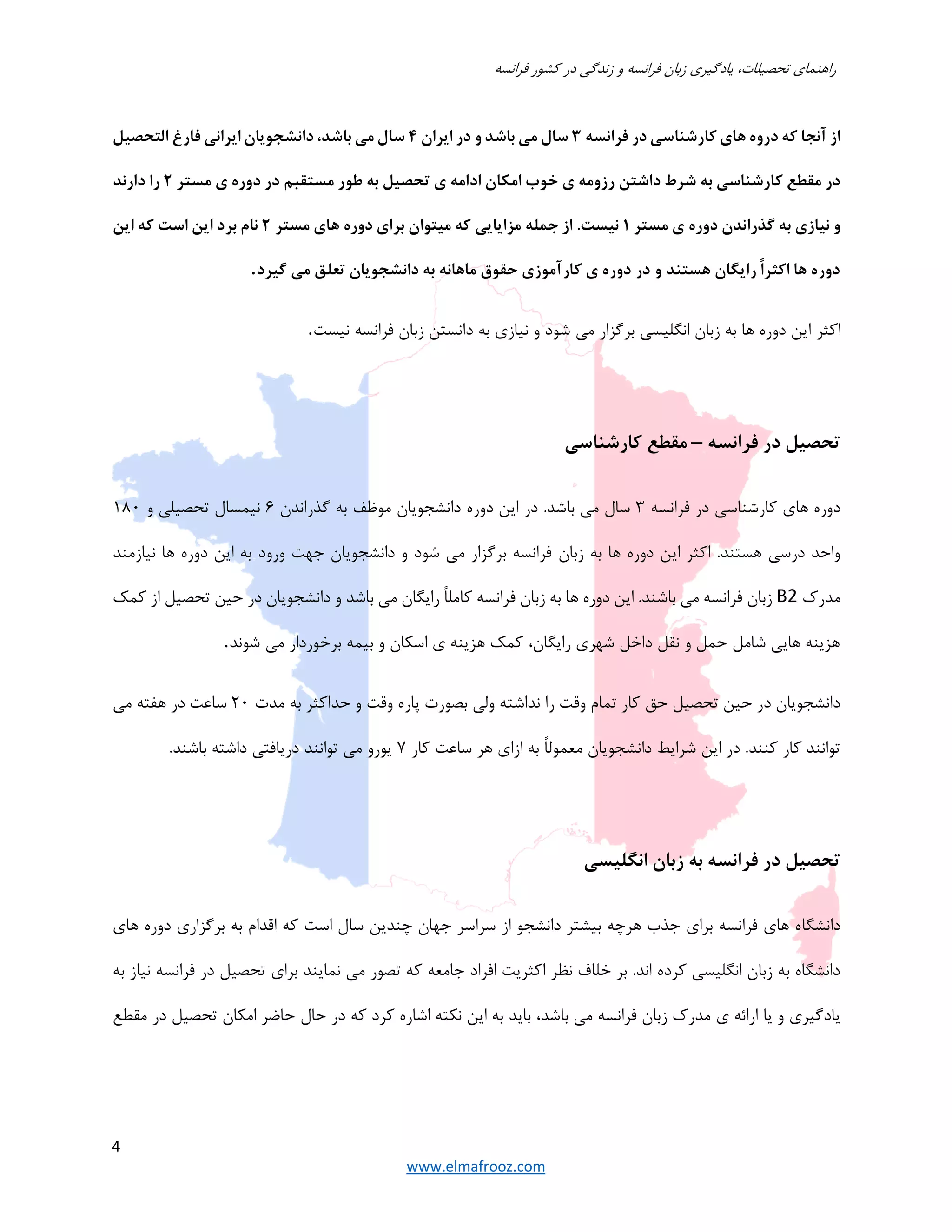 ‫فرانسه‬ ‫كشور‬ ‫در‬ ‫زندگي‬ ‫و‬ ‫فرانسه‬ ‫زبان‬ ‫يادگيري‬ ،‫تحصيلات‬ ‫راهنماي‬
4
www.elmafrooz.com
‫فرانسه‬ ‫در‬ ‫كارشناسي‬ ‫هاي‬ ‫دروه‬ ‫كه‬ ‫آنجا‬ ‫از‬٣‫ايران‬ ‫در‬ ‫و‬ ‫باشد‬ ‫مي‬ ‫سال‬٤‫التحصيل‬ ‫فارغ‬ ‫ايراني‬ ‫دانشجويان‬ ،‫باشد‬ ‫مي‬ ‫سال‬
‫اد‬ ‫امكان‬ ‫خوب‬ ‫ي‬ ‫رزومه‬ ‫داشتن‬ ‫شرط‬ ‫به‬ ‫كارشناسي‬ ‫مقطع‬ ‫در‬‫مستر‬ ‫ي‬ ‫دوره‬ ‫در‬ ‫مستقبم‬ ‫طور‬ ‫به‬ ‫تحصيل‬ ‫ي‬ ‫امه‬٢‫دارند‬ ‫را‬
‫مستر‬ ‫ي‬ ‫دوره‬ ‫گذراندن‬ ‫به‬ ‫نيازي‬ ‫و‬١‫مستر‬ ‫هاي‬ ‫دوره‬ ‫براي‬ ‫ميتوان‬ ‫كه‬ ‫مزايايي‬ ‫جمله‬ ‫از‬ .‫نيست‬٢‫اين‬ ‫كه‬ ‫است‬ ‫اين‬ ‫برد‬ ‫نام‬
‫گيرد‬ ‫مي‬ ‫تعلق‬ ‫دانشجويان‬ ‫به‬ ‫ماهانه‬ ‫حقوق‬ ‫كارآموزي‬ ‫ي‬ ‫دوره‬ ‫در‬ ‫و‬ ‫هستند‬ ‫رايگان‬ ً‫ا‬‫اكثر‬ ‫ها‬ ‫دوره‬.
‫اكثر‬‫نيست‬ ‫فرانسه‬ ‫زبان‬ ‫دانستن‬ ‫به‬ ‫نيازي‬ ‫و‬ ‫شود‬ ‫مي‬ ‫برگزار‬ ‫انگليسي‬ ‫زبان‬ ‫به‬ ‫ها‬ ‫دوره‬ ‫اين‬.
‫فرانسه‬ ‫در‬ ‫تحصيل‬–‫مقطع‬‫كارشناسي‬
‫فرانسه‬ ‫در‬ ‫كارشناسي‬ ‫هاي‬ ‫دوره‬٣‫گذراندن‬ ‫به‬ ‫موظف‬ ‫دانشجويان‬ ‫دوره‬ ‫اين‬ ‫در‬ .‫باشد‬ ‫مي‬ ‫سال‬٦‫و‬ ‫تحصيلي‬ ‫نيمسال‬١٨٠
‫زبان‬ ‫به‬ ‫ها‬ ‫دوره‬ ‫اين‬ ‫اكثر‬ .‫هستند‬ ‫درسي‬ ‫واحد‬‫نيازمند‬ ‫ها‬ ‫دوره‬ ‫اين‬ ‫به‬ ‫ورود‬ ‫جﻬت‬ ‫دانشجويان‬ ‫و‬ ‫شود‬ ‫مي‬ ‫برگزار‬ ‫فرانسه‬
‫مدرك‬B2‫كمك‬ ‫از‬ ‫تحصيل‬ ‫حين‬ ‫در‬ ‫دانشجويان‬ ‫و‬ ‫باشد‬ ‫مي‬ ‫رايگان‬ ً‫ا‬‫كامل‬ ‫فرانسه‬ ‫زبان‬ ‫به‬ ‫ها‬ ‫دوره‬ ‫اين‬ .‫باشند‬ ‫مي‬ ‫فرانسه‬ ‫زبان‬
‫م‬ ‫برخوردار‬ ‫بيمه‬ ‫و‬ ‫اسكان‬ ‫ي‬ ‫هزينه‬ ‫كمك‬ ،‫رايگان‬ ‫شﻬري‬ ‫داخل‬ ‫نقل‬ ‫و‬ ‫حمل‬ ‫شامل‬ ‫هايي‬ ‫هزينه‬‫شوند‬ ‫ي‬.
‫مدت‬ ‫به‬ ‫حداكثر‬ ‫و‬ ‫وقت‬ ‫پاره‬ ‫بصورت‬ ‫ولي‬ ‫نداشته‬ ‫را‬ ‫وقت‬ ‫تمام‬ ‫كار‬ ‫حق‬ ‫تحصيل‬ ‫حين‬ ‫در‬ ‫دانشجويان‬٢٠‫مي‬ ‫هفته‬ ‫در‬ ‫ساعت‬
‫كار‬ ‫ساعت‬ ‫هر‬ ‫ازاي‬ ‫به‬ ً‫ا‬‫معمول‬ ‫دانشجويان‬ ‫شرايط‬ ‫اين‬ ‫در‬ .‫كنند‬ ‫كار‬ ‫توانند‬٧‫باشند‬ ‫داشته‬ ‫دريافتي‬ ‫توانند‬ ‫مي‬ ‫يورو‬.
‫انگليسي‬ ‫زبان‬ ‫به‬ ‫فرانسه‬ ‫در‬ ‫تحصيل‬
‫دانشگا‬‫هاي‬ ‫دوره‬ ‫برگزاري‬ ‫به‬ ‫اقدام‬ ‫كه‬ ‫است‬ ‫سال‬ ‫چندين‬ ‫جﻬان‬ ‫سراسر‬ ‫از‬ ‫دانشجو‬ ‫بيشتر‬ ‫هرچه‬ ‫جذب‬ ‫براي‬ ‫فرانسه‬ ‫هاي‬ ‫ه‬
‫به‬ ‫نياز‬ ‫فرانسه‬ ‫در‬ ‫تحصيل‬ ‫براي‬ ‫نمايند‬ ‫مي‬ ‫تصور‬ ‫كه‬ ‫جامعه‬ ‫افراد‬ ‫اكثريت‬ ‫نظر‬ ‫خلاف‬ ‫بر‬ .‫اند‬ ‫كرده‬ ‫انگليسي‬ ‫زبان‬ ‫به‬ ‫دانشگاه‬
،‫باشد‬ ‫مي‬ ‫فرانسه‬ ‫زبان‬ ‫مدرك‬ ‫ي‬ ‫ارائه‬ ‫يا‬ ‫و‬ ‫يادگيري‬‫مقطع‬ ‫در‬ ‫تحصيل‬ ‫امكان‬ ‫حاضر‬ ‫حال‬ ‫در‬ ‫كه‬ ‫كرد‬ ‫اشاره‬ ‫نكته‬ ‫اين‬ ‫به‬ ‫بايد‬
 