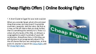 Cheap Flights Offers | Online Booking Flights
• A short Guide to Egypt for your next occasion
When you consider Egypt, what is the principal
thing that comes into your brain? It would be
mummies, pyramids, and the rulers. Be that as
it may, on the off chance that you look further,
there is something else entirely to it. There is a
urban city, the banks of the Nile, or sitting in a
congregation to watch hundreds of years old
ceremonies. Along these lines, in this blog, we
will disclose to you progressively about it. On
the off chance that you are coming here, at that
point it's smarter to search for Cheap flights and
for Cheap flight deals .
 