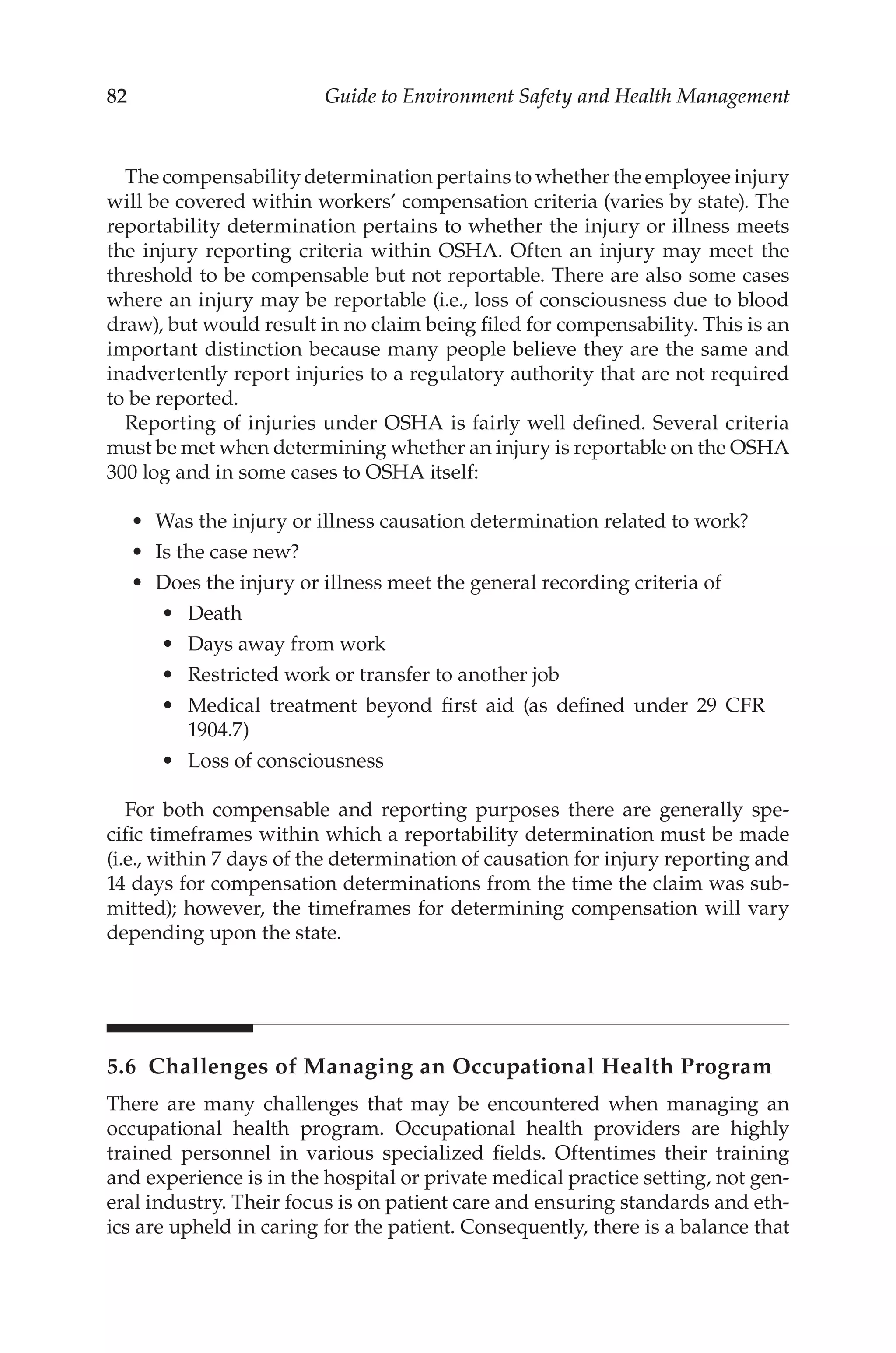 82 Guide to Environment Safety and Health Management
The compensability determination pertains to whether the employee injury
will be covered within workers’ compensation criteria (varies by state). The
reportability determination pertains to whether the injury or illness meets
the injury reporting criteria within OSHA. Often an injury may meet the
threshold to be compensable but not reportable. There are also some cases
where an injury may be reportable (i.e., loss of consciousness due to blood
draw), but would result in no claim being filed for compensability. This is an
important distinction because many people believe they are the same and
inadvertently report injuries to a regulatory authority that are not required
to be reported.
Reporting of injuries under OSHA is fairly well defined. Several criteria
must be met when determining whether an injury is reportable on the OSHA
300 log and in some cases to OSHA itself:
•	 Was the injury or illness causation determination related to work?
•	 Is the case new?
•	 Does the injury or illness meet the general recording criteria of
•	 Death
•	 Days away from work
•	 Restricted work or transfer to another job
•	 Medical treatment beyond first aid (as defined under 29 CFR
1904.7)
•	 Loss of consciousness
For both compensable and reporting purposes there are generally spe-
cific timeframes within which a reportability determination must be made
(i.e., within 7 days of the determination of causation for injury reporting and
14 days for compensation determinations from the time the claim was sub-
mitted); however, the timeframes for determining compensation will vary
depending upon the state.
5.6 
Challenges of Managing an Occupational Health Program
There are many challenges that may be encountered when managing an
occupational health program. Occupational health providers are highly
trained personnel in various specialized fields. Oftentimes their training
and experience is in the hospital or private medical practice setting, not gen-
eral industry. Their focus is on patient care and ensuring standards and eth-
ics are upheld in caring for the patient. Consequently, there is a balance that
 