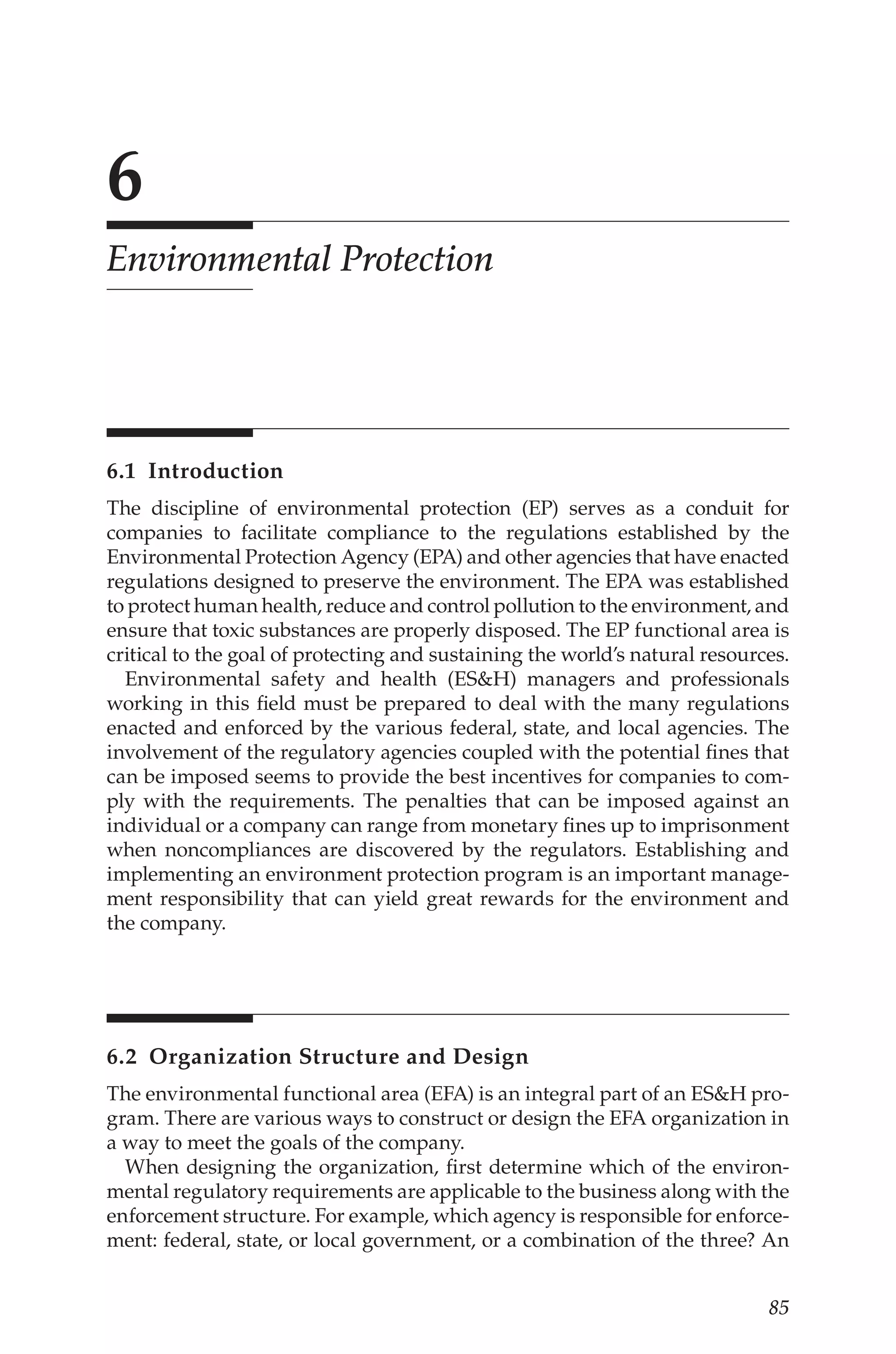 85
6
Environmental Protection
6.1 Introduction
The discipline of environmental protection (EP) serves as a conduit for
companies to facilitate compliance to the regulations established by the
Environmental Protection Agency (EPA) and other agencies that have enacted
regulations designed to preserve the environment. The EPA was established
to protect human health, reduce and control pollution to the environment, and
ensure that toxic substances are properly disposed. The EP functional area is
critical to the goal of protecting and sustaining the world’s natural resources.
Environmental safety and health (ESH) managers and professionals
working in this field must be prepared to deal with the many regulations
enacted and enforced by the various federal, state, and local agencies. The
involvement of the regulatory agencies coupled with the potential fines that
can be imposed seems to provide the best incentives for companies to com-
ply with the requirements. The penalties that can be imposed against an
individual or a company can range from monetary fines up to imprisonment
when noncompliances are discovered by the regulators. Establishing and
implementing an environment protection program is an important manage-
ment responsibility that can yield great rewards for the environment and
the company.
6.2 
Organization Structure and Design
The environmental functional area (EFA) is an integral part of an ESH pro-
gram. There are various ways to construct or design the EFA organization in
a way to meet the goals of the company.
When designing the organization, first determine which of the environ-
mental regulatory requirements are applicable to the business along with the
enforcement structure. For example, which agency is responsible for enforce-
ment: federal, state, or local government, or a combination of the three? An
 