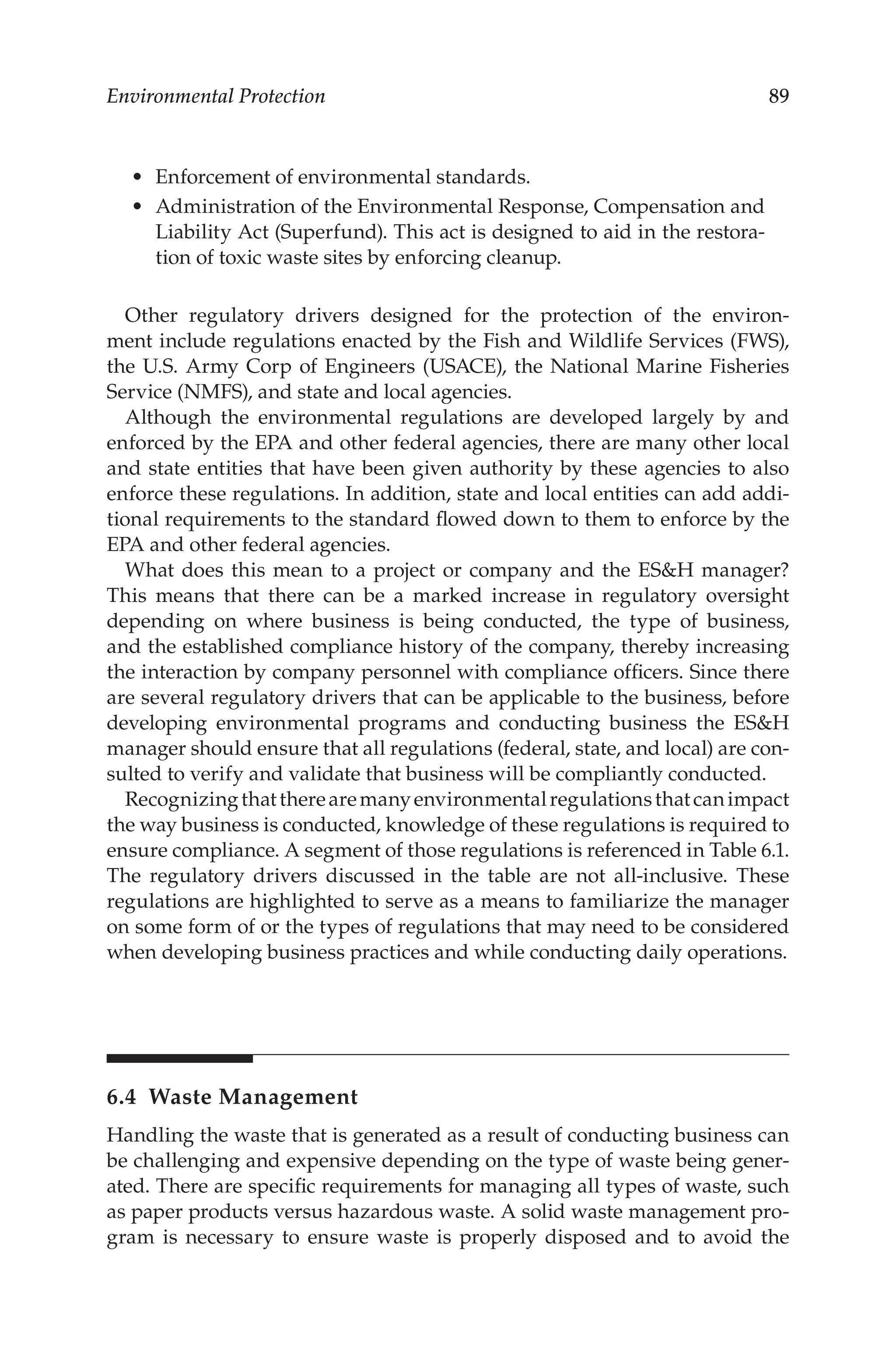 89
Environmental Protection
•	 Enforcement of environmental standards.
•	 Administration of the Environmental Response, Compensation and
Liability Act (Superfund). This act is designed to aid in the restora-
tion of toxic waste sites by enforcing cleanup.
Other regulatory drivers designed for the protection of the environ-
ment include regulations enacted by the Fish and Wildlife Services (FWS),
the U.S. Army Corp of Engineers (USACE), the National Marine Fisheries
Service (NMFS), and state and local agencies.
Although the environmental regulations are developed largely by and
enforced by the EPA and other federal agencies, there are many other local
and state entities that have been given authority by these agencies to also
enforce these regulations. In addition, state and local entities can add addi-
tional requirements to the standard flowed down to them to enforce by the
EPA and other federal agencies.
What does this mean to a project or company and the ESH manager?
This means that there can be a marked increase in regulatory oversight
depending on where business is being conducted, the type of business,
and the established compliance history of the company, thereby increasing
the interaction by company personnel with compliance officers. Since there
are several regulatory drivers that can be applicable to the business, before
developing environmental programs and conducting business the ESH
manager should ensure that all regulations (federal, state, and local) are con-
sulted to verify and validate that business will be compliantly conducted.
Recognizingthattherearemanyenvironmentalregulationsthatcanimpact
the way business is conducted, knowledge of these regulations is required to
ensure compliance. A segment of those regulations is referenced in Table 6.1.
The regulatory drivers discussed in the table are not all-­
inclusive. These
regulations are highlighted to serve as a means to familiarize the manager
on some form of or the types of regulations that may need to be considered
when developing business practices and while conducting daily operations.
6.4 Waste Management
Handling the waste that is generated as a result of conducting business can
be challenging and expensive depending on the type of waste being gener-
ated. There are specific requirements for managing all types of waste, such
as paper products versus hazardous waste. A solid waste management pro-
gram is necessary to ensure waste is properly disposed and to avoid the
 