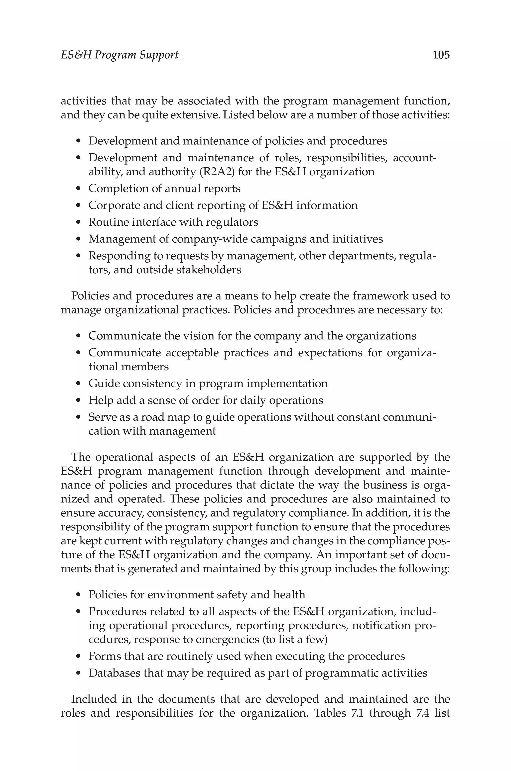 105
ESH Program Support
activities that may be associated with the program management function,
and they can be quite extensive. Listed below are a number of those activities:
•	 Development and maintenance of policies and procedures
•	 Development and maintenance of roles, responsibilities, account-
ability, and authority (R2A2) for the ESH organization
•	 Completion of annual reports
•	 Corporate and client reporting of ESH information
•	 Routine interface with regulators
•	 Management of company-­
wide campaigns and initiatives
•	 Responding to requests by management, other departments, regula-
tors, and outside stakeholders
Policies and procedures are a means to help create the framework used to
manage organizational practices. Policies and procedures are necessary to:
•	 Communicate the vision for the company and the organizations
•	 Communicate acceptable practices and expectations for organiza-
tional members
•	 Guide consistency in program implementation
•	 Help add a sense of order for daily operations
•	 Serve as a road map to guide operations without constant communi-
cation with management
The operational aspects of an ESH organization are supported by the
ESH program management function through development and mainte-
nance of policies and procedures that dictate the way the business is orga-
nized and operated. These policies and procedures are also maintained to
ensure accuracy, consistency, and regulatory compliance. In addition, it is the
responsibility of the program support function to ensure that the procedures
are kept current with regulatory changes and changes in the compliance pos-
ture of the ESH organization and the company. An important set of docu-
ments that is generated and maintained by this group includes the following:
•	 Policies for environment safety and health
•	 Procedures related to all aspects of the ESH organization, includ-
ing operational procedures, reporting procedures, notification pro-
cedures, response to emergencies (to list a few)
•	 Forms that are routinely used when executing the procedures
•	 Databases that may be required as part of programmatic activities
Included in the documents that are developed and maintained are the
roles and responsibilities for the organization. Tables  7.1 through 7.4 list
 