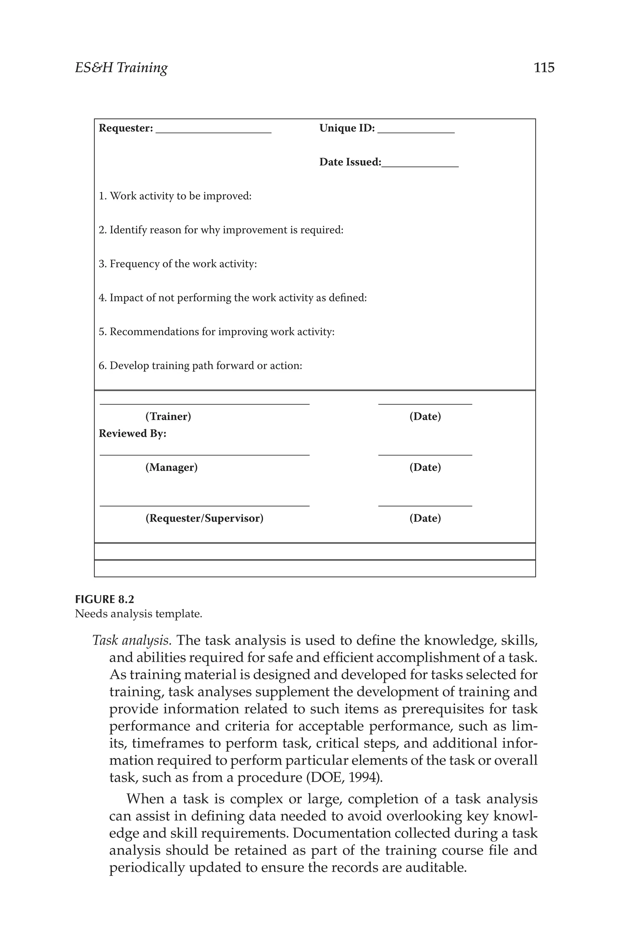 115
ESH Training
Task analysis. The task analysis is used to define the knowledge, skills,
and abilities required for safe and efficient accomplishment of a task.
As training material is designed and developed for tasks selected for
training, task analyses supplement the development of training and
provide information related to such items as prerequisites for task
performance and criteria for acceptable performance, such as lim-
its, timeframes to perform task, critical steps, and additional infor­
mation required to perform particular elements of the task or overall
task, such as from a procedure (DOE, 1994).
		 When a task is complex or large, completion of a task analysis
can assist in defining data needed to avoid overlooking key knowl-
edge and skill requirements. Documentation collected during a task
analysis should be retained as part of the training course file and
periodically updated to ensure the records are auditable.
Requester: _____________________ Unique ID: ______________
Date Issued:______________
1. Work activity to be improved:
2. Identify reason for why improvement is required:
3. Frequency of the work activity:
4. Impact of not performing the work activity as defined:
5. Recommendations for improving work activity:
6. Develop training path forward or action:
______________________________________ _________________
(Trainer) (Date)
Reviewed By:
______________________________________ _________________
(Manager) (Date)
______________________________________ _________________
(Requester/Supervisor) (Date)
FIGURE 8.2
Needs analysis template.
 