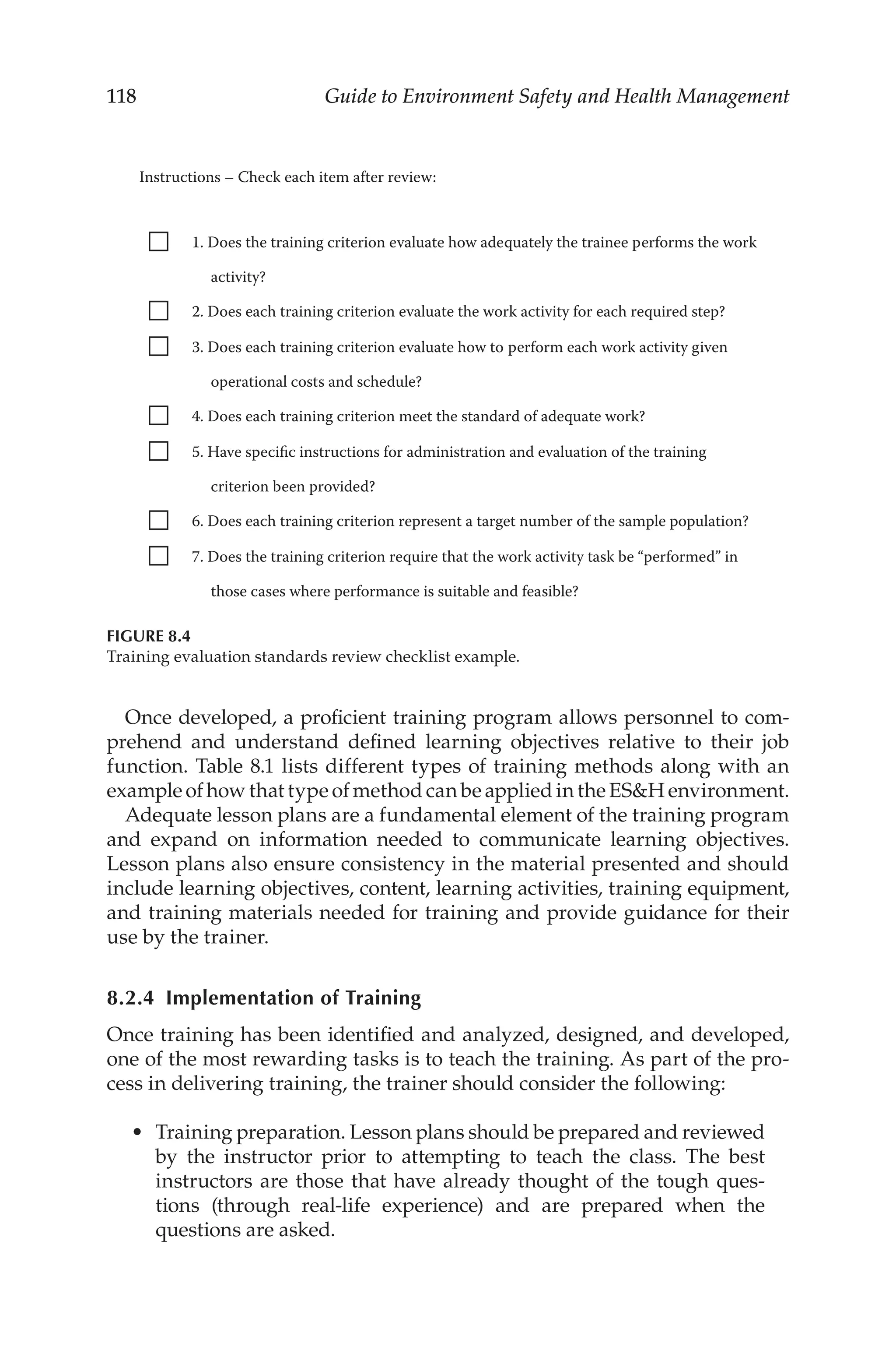 118 Guide to Environment Safety and Health Management
Once developed, a proficient training program allows personnel to com-
prehend and understand defined learning objectives relative to their job
function. Table 8.1 lists different types of training methods along with an
example of how that type of method can be applied in the ESH environment.
Adequate lesson plans are a fundamental element of the training program
and expand on information needed to communicate learning objectives.
Lesson plans also ensure consistency in the material presented and should
include learning objectives, content, learning activities, training equipment,
and training materials needed for training and provide guidance for their
use by the trainer.
8.2.4 
Implementation of Training
Once training has been identified and analyzed, designed, and developed,
one of the most rewarding tasks is to teach the training. As part of the pro-
cess in delivering training, the trainer should consider the following:
•	 Training preparation. Lesson plans should be prepared and reviewed
by the instructor prior to attempting to teach the class. The best
instructors are those that have already thought of the tough ques-
tions (through real-­
life experience) and are prepared when the
questions are asked.
Instructions – Check each item after review:
1. Does the training criterion evaluate how adequately the trainee performs the work
activity?
2. Does each training criterion evaluate the work activity for each required step?
3. Does each training criterion evaluate how to perform each work activity given
operational costs and schedule?
4. Does each training criterion meet the standard of adequate work?
5. Have specific instructions for administration and evaluation of the training
criterion been provided?
6. Does each training criterion represent a target number of the sample population?
7. Does the training criterion require that the work activity task be “performed” in
those cases where performance is suitable and feasible?
FIGURE 8.4
Training evaluation standards review checklist example.
 
