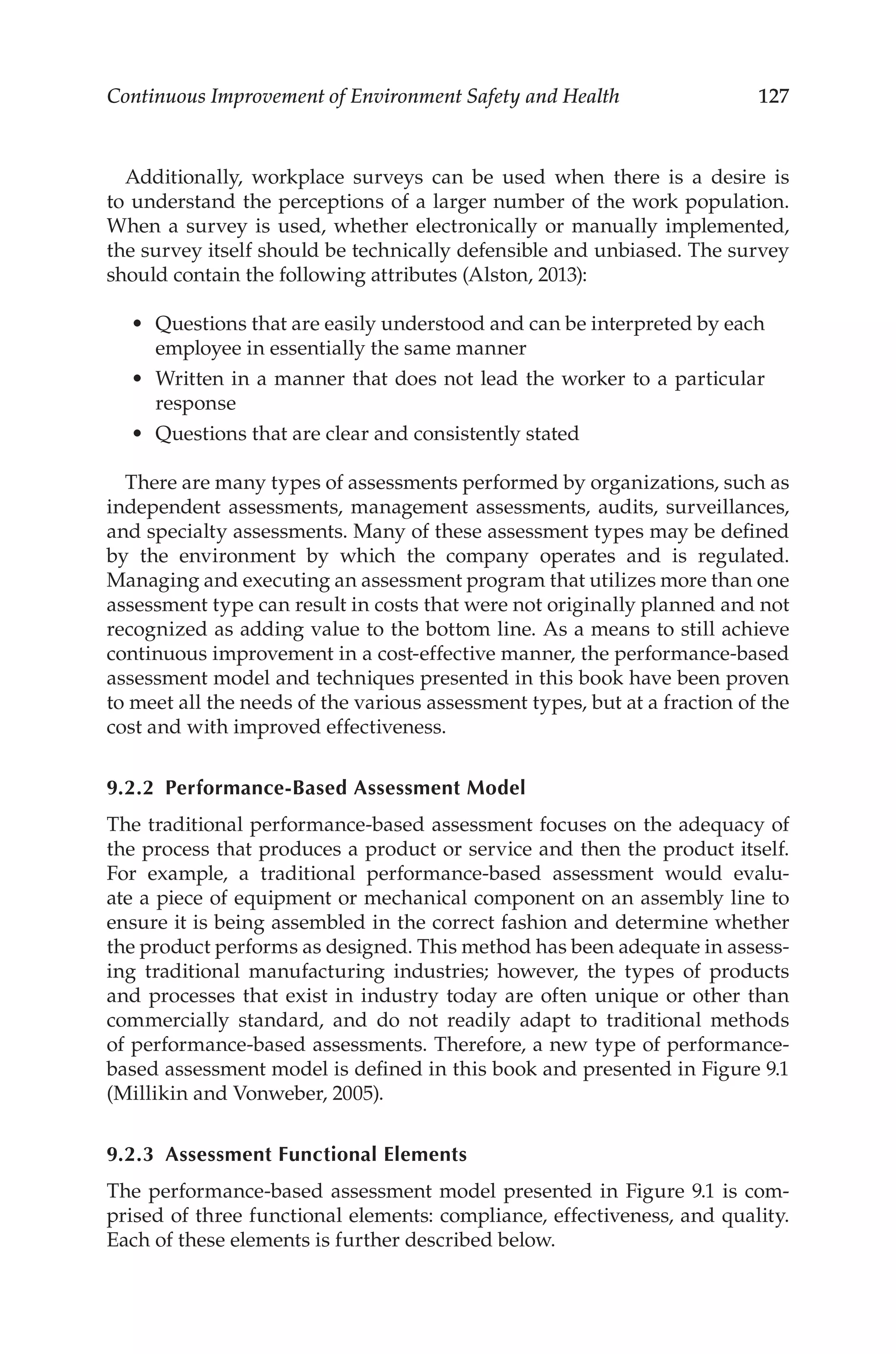 127
Continuous Improvement of Environment Safety and Health
Additionally, workplace surveys can be used when there is a desire is
to understand the perceptions of a larger number of the work population.
When a survey is used, whether electronically or manually implemented,
the survey itself should be technically defensible and unbiased. The survey
should contain the following attributes (Alston, 2013):
•	 Questions that are easily understood and can be interpreted by each
employee in essentially the same manner
•	 Written in a manner that does not lead the worker to a particular
response
•	 Questions that are clear and consistently stated
There are many types of assessments performed by organizations, such as
independent assessments, management assessments, audits, surveillances,
and specialty assessments. Many of these assessment types may be defined
by the environment by which the company operates and is regulated.
Managing and executing an assessment program that utilizes more than one
assessment type can result in costs that were not originally planned and not
recognized as adding value to the bottom line. As a means to still achieve
continuous improvement in a cost-­
effective manner, the performance-­
based
assessment model and techniques presented in this book have been proven
to meet all the needs of the various assessment types, but at a fraction of the
cost and with improved effectiveness.
9.2.2 Performance-­Based Assessment Model
The traditional performance-­
based assessment focuses on the adequacy of
the process that produces a product or service and then the product itself.
For example, a traditional performance-­
based assessment would evalu-
ate a piece of equipment or mechanical component on an assembly line to
ensure it is being assembled in the correct fashion and determine whether
the product performs as designed. This method has been adequate in assess-
ing traditional manufacturing industries; however, the types of products
and processes that exist in industry today are often unique or other than
commercially standard, and do not readily adapt to traditional methods
of performance-­
based assessments. Therefore, a new type of performance-­
based assessment model is defined in this book and presented in Figure 9.1
(Millikin and Vonweber, 2005).
9.2.3 
Assessment Functional Elements
The performance-­
based assessment model presented in Figure 9.1 is com-
prised of three functional elements: compliance, effectiveness, and quality.
Each of these elements is further described below.
 