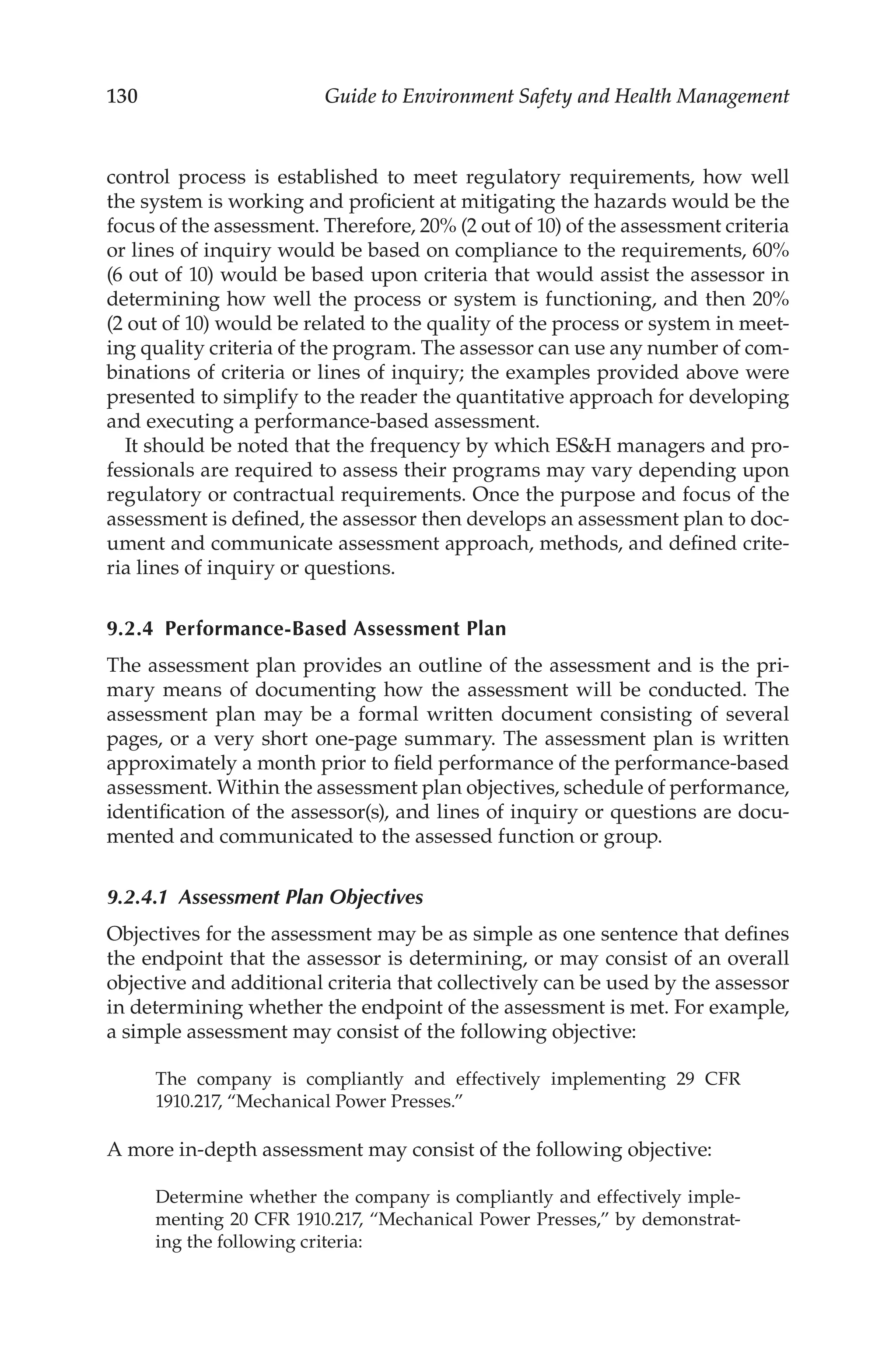 130 Guide to Environment Safety and Health Management
control process is established to meet regulatory requirements, how well
the system is working and proficient at mitigating the hazards would be the
focus of the assessment. Therefore, 20% (2 out of 10) of the assessment criteria
or lines of inquiry would be based on compliance to the requirements, 60%
(6 out of 10) would be based upon criteria that would assist the assessor in
determining how well the process or system is functioning, and then 20%
(2 out of 10) would be related to the quality of the process or system in meet-
ing quality criteria of the program. The assessor can use any number of com-
binations of criteria or lines of inquiry; the examples provided above were
presented to simplify to the reader the quantitative approach for developing
and executing a performance-­
based assessment.
It should be noted that the frequency by which ESH managers and pro-
fessionals are required to assess their programs may vary depending upon
regulatory or contractual requirements. Once the purpose and focus of the
assessment is defined, the assessor then develops an assessment plan to doc-
ument and communicate assessment approach, methods, and defined crite-
ria lines of inquiry or questions.
9.2.4 Performance-­Based Assessment Plan
The assessment plan provides an outline of the assessment and is the pri-
mary means of documenting how the assessment will be conducted. The
assessment plan may be a formal written document consisting of several
pages, or a very short one-­
page summary. The assessment plan is written
approximately a month prior to field performance of the performance-­
based
assessment. Within the assessment plan objectives, schedule of performance,
identification of the assessor(s), and lines of inquiry or questions are docu-
mented and communicated to the assessed function or group.
9.2.4.1 
Assessment Plan Objectives
Objectives for the assessment may be as simple as one sentence that defines
the endpoint that the assessor is determining, or may consist of an overall
objective and additional criteria that collectively can be used by the assessor
in determining whether the endpoint of the assessment is met. For example,
a simple assessment may consist of the following objective:
The company is compliantly and effectively implementing 29 CFR
1910.217, “Mechanical Power Presses.”
A more in-­
depth assessment may consist of the following objective:
Determine whether the company is compliantly and effectively imple-
menting 20 CFR 1910.217, “Mechanical Power Presses,” by demonstrat-
ing the following criteria:
 