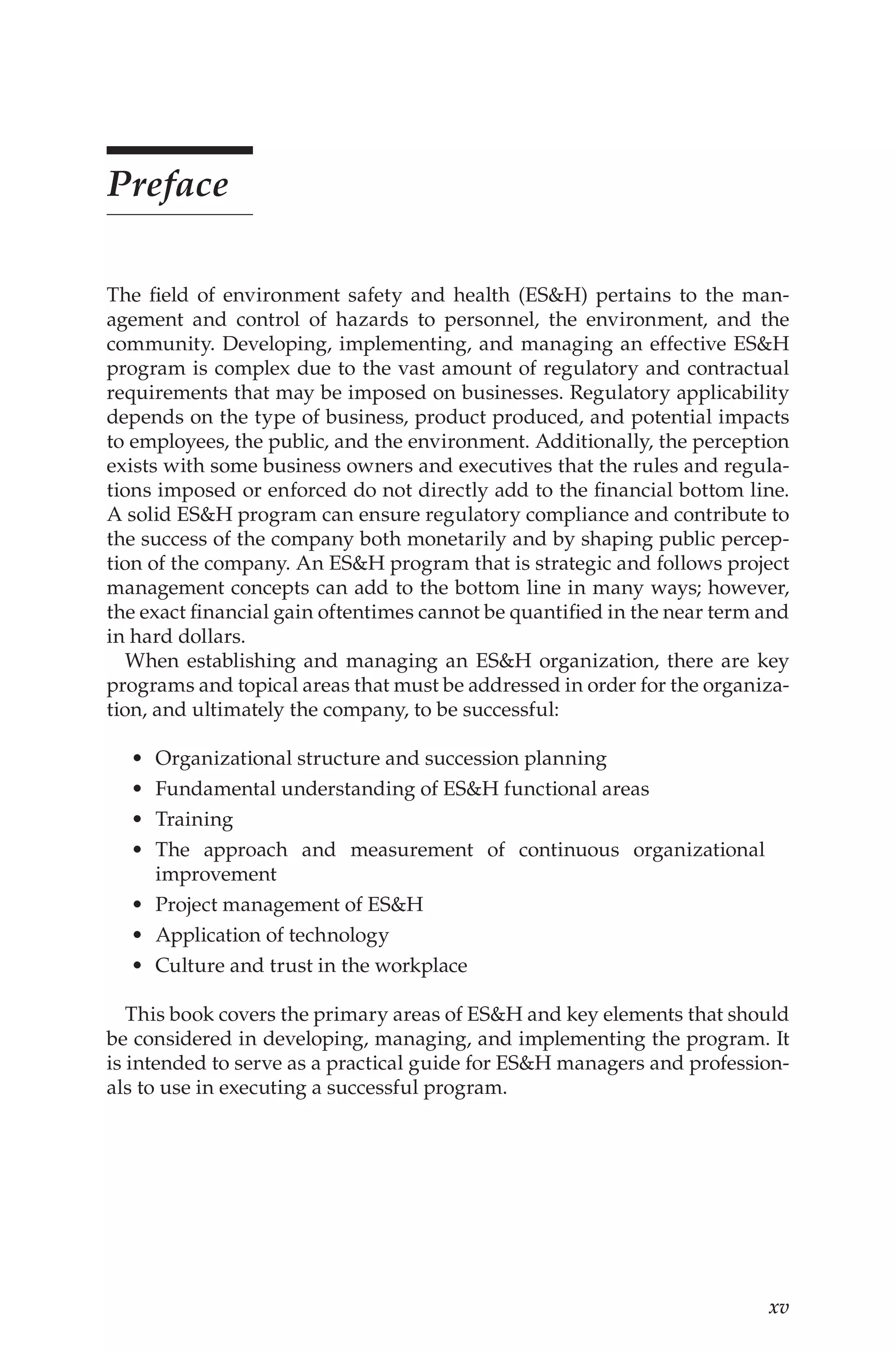 xv
Preface
The field of environment safety and health (ES&H) pertains to the man-
agement and control of hazards to personnel, the environment, and the
community. Developing, implementing, and managing an effective ES&H
program is complex due to the vast amount of regulatory and contractual
requirements that may be imposed on businesses. Regulatory applicability
depends on the type of business, product produced, and potential impacts
to employees, the public, and the environment. Additionally, the perception
exists with some business owners and executives that the rules and regula-
tions imposed or enforced do not directly add to the financial bottom line.
A solid ES&H program can ensure regulatory compliance and contribute to
the success of the company both monetarily and by shaping public percep-
tion of the company. An ES&H program that is strategic and follows project
management concepts can add to the bottom line in many ways; however,
the exact financial gain oftentimes cannot be quantified in the near term and
in hard dollars.
When establishing and managing an ES&H organization, there are key
programs and topical areas that must be addressed in order for the organiza-
tion, and ultimately the company, to be successful:
•	 Organizational structure and succession planning
•	 Fundamental understanding of ES&H functional areas
•	 Training
•	 The approach and measurement of continuous organizational
improvement
•	 Project management of ES&H
•	 Application of technology
•	 Culture and trust in the workplace
This book covers the primary areas of ES&H and key elements that should
be considered in developing, managing, and implementing the program. It
is intended to serve as a practical guide for ES&H managers and profession-
als to use in executing a successful program.
 
