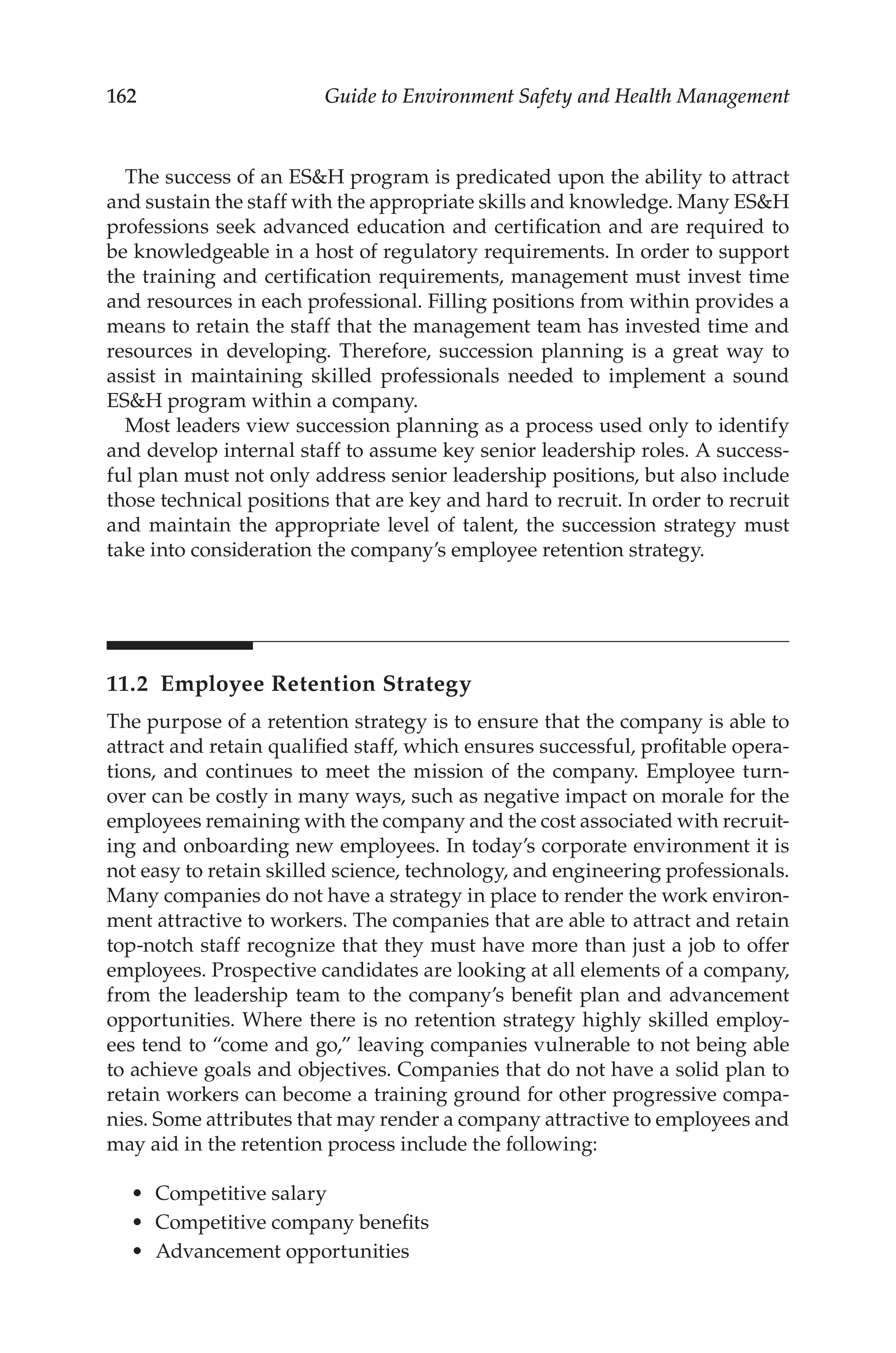162 Guide to Environment Safety and Health Management
The success of an ESH program is predicated upon the ability to attract
and sustain the staff with the appropriate skills and knowledge. Many ESH
professions seek advanced education and certification and are required to
be knowledgeable in a host of regulatory requirements. In order to support
the training and certification requirements, management must invest time
and resources in each professional. Filling positions from within provides a
means to retain the staff that the management team has invested time and
resources in developing. Therefore, succession planning is a great way to
assist in maintaining skilled professionals needed to implement a sound
ESH program within a company.
Most leaders view succession planning as a process used only to identify
and develop internal staff to assume key senior leadership roles. A success-
ful plan must not only address senior leadership positions, but also include
those technical positions that are key and hard to recruit. In order to recruit
and maintain the appropriate level of talent, the succession strategy must
take into consideration the company’s employee retention strategy.
11.2 
Employee Retention Strategy
The purpose of a retention strategy is to ensure that the company is able to
attract and retain qualified staff, which ensures successful, profitable opera-
tions, and continues to meet the mission of the company. Employee turn-
over can be costly in many ways, such as negative impact on morale for the
employees remaining with the company and the cost associated with recruit-
ing and onboarding new employees. In today’s corporate environment it is
not easy to retain skilled science, technology, and engineering professionals.
Many companies do not have a strategy in place to render the work environ-
ment attractive to workers. The companies that are able to attract and retain
top-­
notch staff recognize that they must have more than just a job to offer
employees. Prospective candidates are looking at all elements of a company,
from the leadership team to the company’s benefit plan and advancement
opportunities. Where there is no retention strategy highly skilled employ-
ees tend to “come and go,” leaving companies vulnerable to not being able
to achieve goals and objectives. Companies that do not have a solid plan to
retain workers can become a training ground for other progressive compa-
nies. Some attributes that may render a company attractive to employees and
may aid in the retention process include the following:
•	 Competitive salary
•	 Competitive company benefits
•	 Advancement opportunities
 
