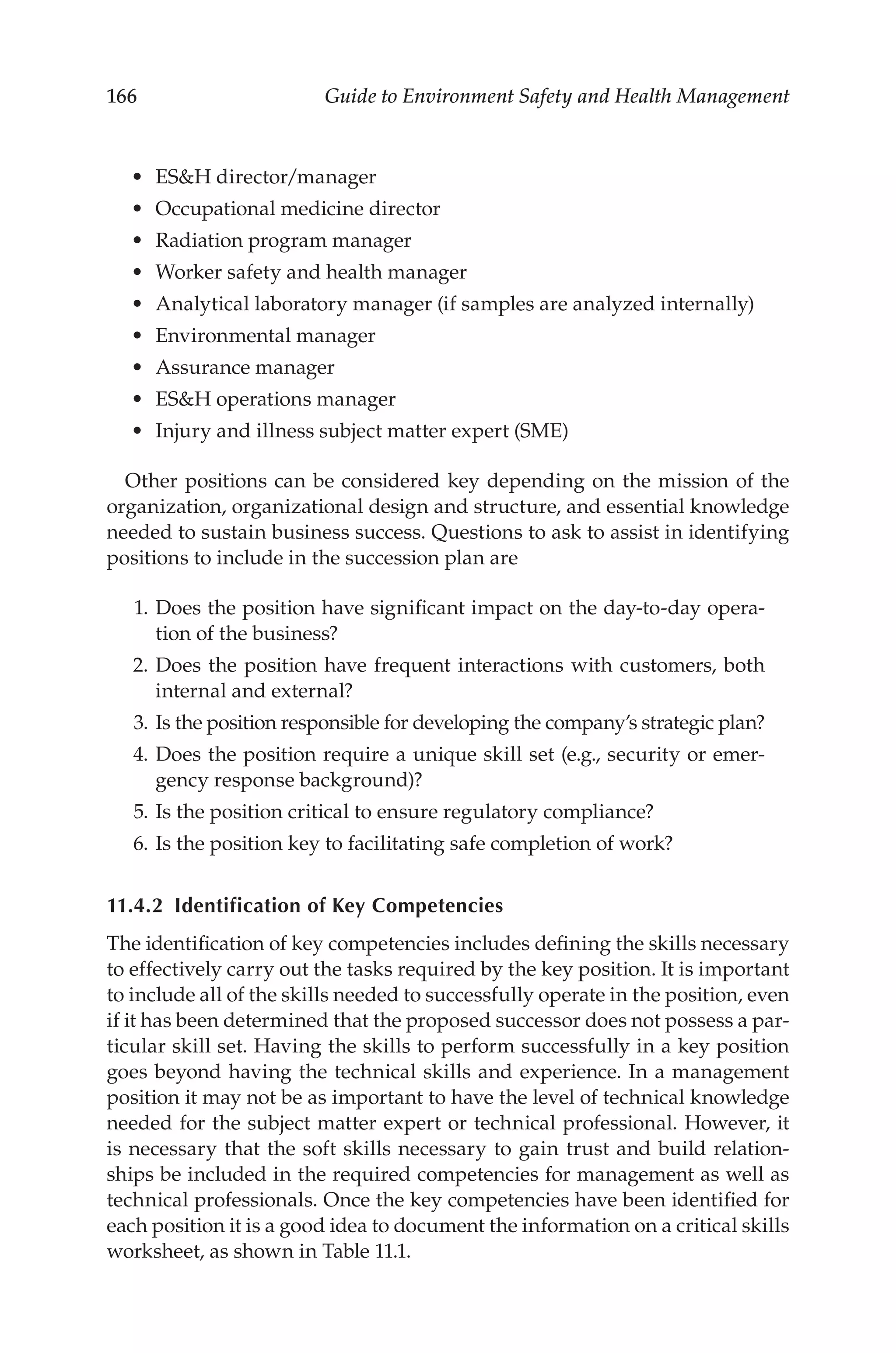 166 Guide to Environment Safety and Health Management
•	 ESH director/­manager
•	 Occupational medicine director
•	 Radiation program manager
•	 Worker safety and health manager
•	 Analytical laboratory manager (if samples are analyzed internally)
•	 Environmental manager
•	 Assurance manager
•	 ESH operations manager
•	 Injury and illness subject matter expert (SME)
Other positions can be considered key depending on the mission of the
organization, organizational design and structure, and essential knowledge
needed to sustain business success. Questions to ask to assist in identifying
positions to include in the succession plan are
	 1.	Does the position have significant impact on the day-­
to-­
day opera-
tion of the business?
	 2.	Does the position have frequent interactions with customers, both
internal and external?
	 3.	Is the position responsible for developing the company’s strategic plan?
	 4.	Does the position require a unique skill set (e.g., security or emer-
gency response background)?
	 5.	Is the position critical to ensure regulatory compliance?
	 6.	Is the position key to facilitating safe completion of work?
11.4.2 
Identification of Key Competencies
The identification of key competencies includes defining the skills necessary
to effectively carry out the tasks required by the key position. It is important
to include all of the skills needed to successfully operate in the position, even
if it has been determined that the proposed successor does not possess a par-
ticular skill set. Having the skills to perform successfully in a key position
goes beyond having the technical skills and experience. In a management
position it may not be as important to have the level of technical knowledge
needed for the subject matter expert or technical professional. However, it
is necessary that the soft skills necessary to gain trust and build relation-
ships be included in the required competencies for management as well as
technical professionals. Once the key competencies have been identified for
each position it is a good idea to document the information on a critical skills
worksheet, as shown in Table 11.1.
 
