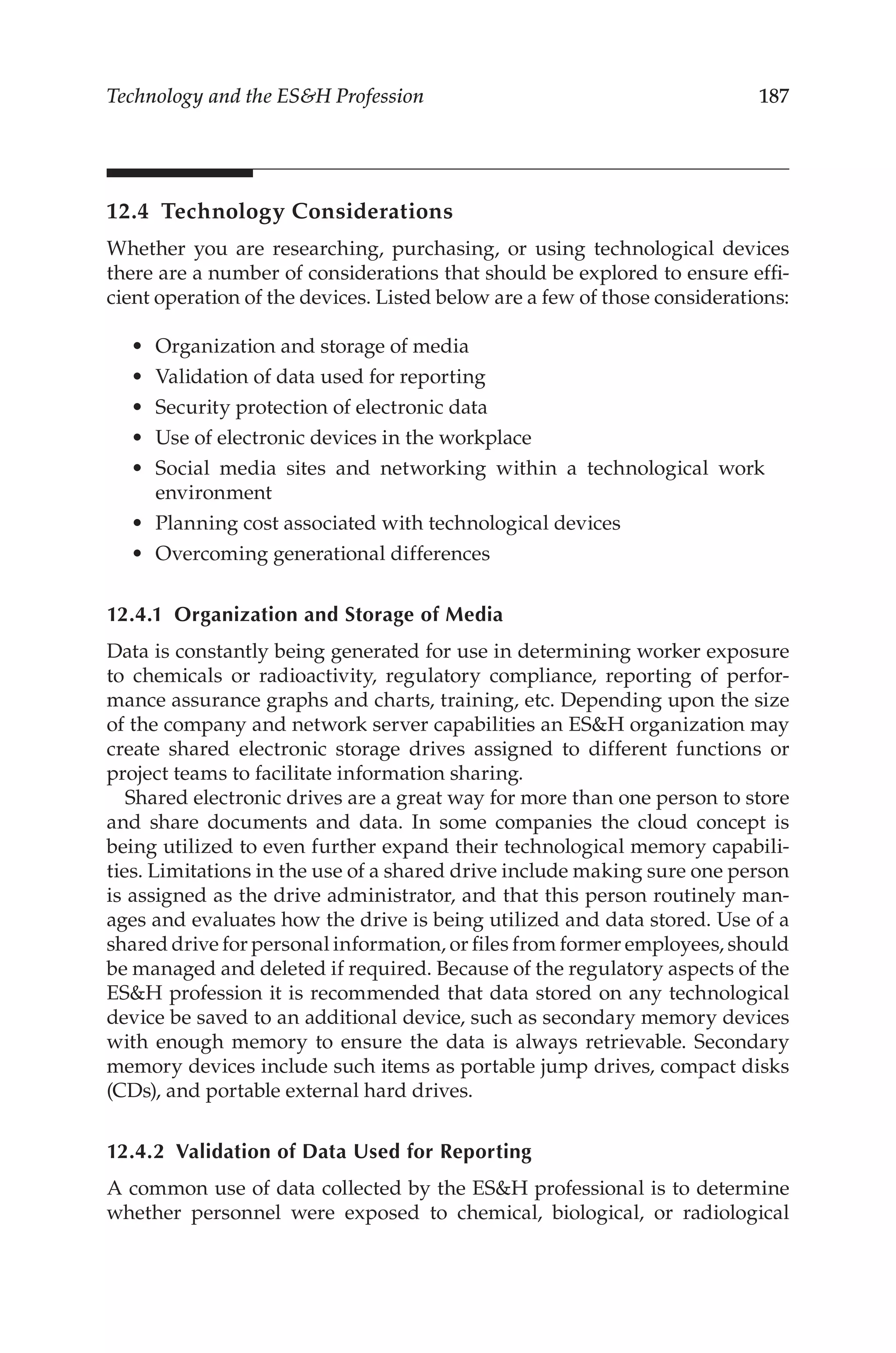 187
Technology and the ESH Profession
12.4 Technology Considerations
Whether you are researching, purchasing, or using technological devices
there are a number of considerations that should be explored to ensure effi-
cient operation of the devices. Listed below are a few of those considerations:
•	 Organization and storage of media
•	 Validation of data used for reporting
•	 Security protection of electronic data
•	 Use of electronic devices in the workplace
•	 Social media sites and networking within a technological work
environment
•	 Planning cost associated with technological devices
•	 Overcoming generational differences
12.4.1 
Organization and Storage of Media
Data is constantly being generated for use in determining worker exposure
to chemicals or radioactivity, regulatory compliance, reporting of perfor-
mance assurance graphs and charts, training, etc. Depending upon the size
of the company and network server capabilities an ESH organization may
create shared electronic storage drives assigned to different functions or
project teams to facilitate information sharing.
Shared electronic drives are a great way for more than one person to store
and share documents and data. In some companies the cloud concept is
being utilized to even further expand their technological memory capabili-
ties. Limitations in the use of a shared drive include making sure one person
is assigned as the drive administrator, and that this person routinely man-
ages and evaluates how the drive is being utilized and data stored. Use of a
shared drive for personal information, or files from former employees, should
be managed and deleted if required. Because of the regulatory aspects of the
ESH profession it is recommended that data stored on any technological
device be saved to an additional device, such as secondary memory devices
with enough memory to ensure the data is always retrievable. Secondary
memory devices include such items as portable jump drives, compact disks
(CDs), and portable external hard drives.
12.4.2 
Validation of Data Used for Reporting
A common use of data collected by the ESH professional is to determine
whether personnel were exposed to chemical, biological, or radiological
 