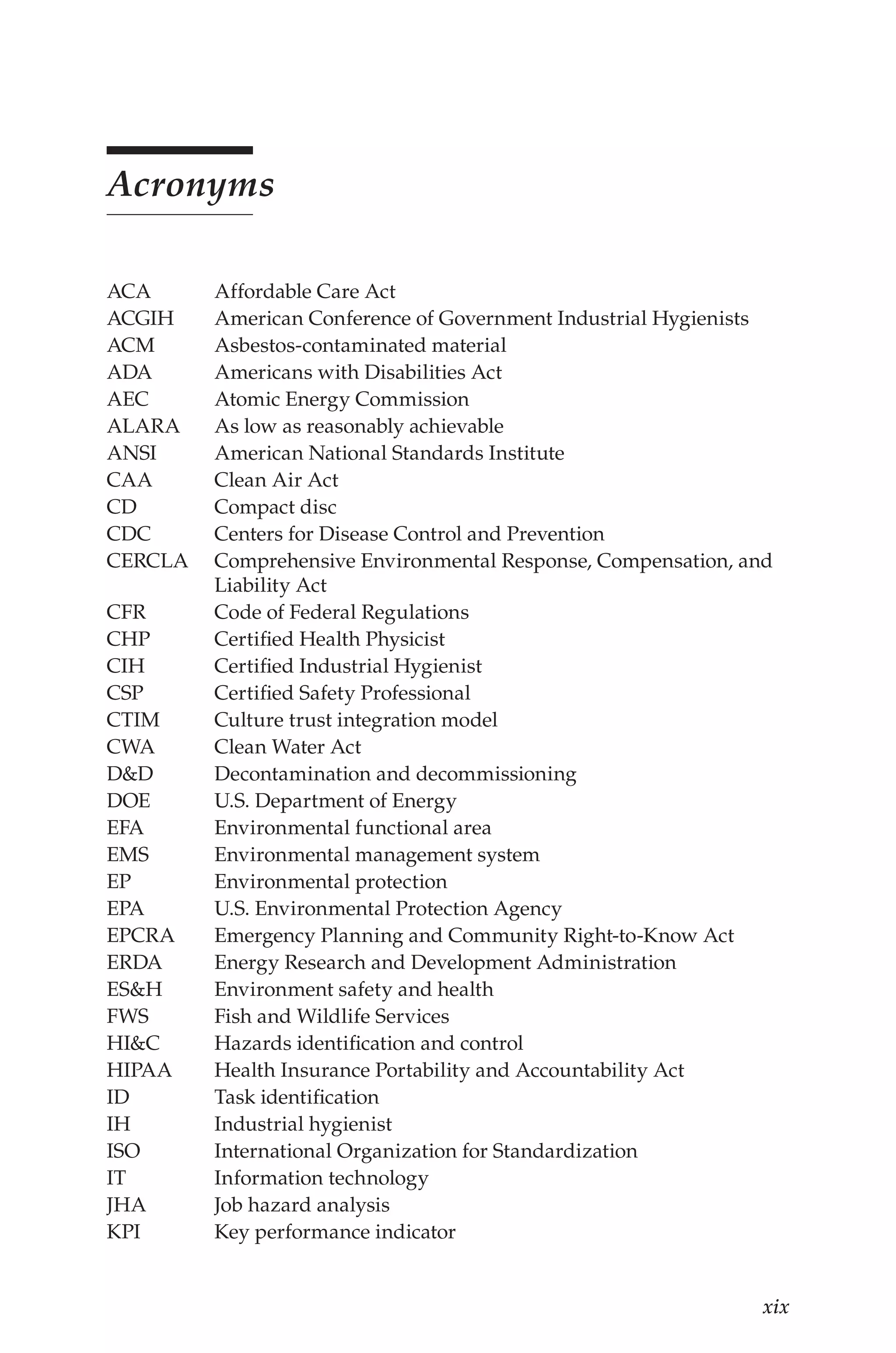 xix
Acronyms
ACA Affordable Care Act
ACGIH American Conference of Government Industrial Hygienists
ACM Asbestos-contaminated material
ADA Americans with Disabilities Act
AEC Atomic Energy Commission
ALARA As low as reasonably achievable
ANSI American National Standards Institute
CAA Clean Air Act
CD Compact disc
CDC Centers for Disease Control and Prevention
CERCLA Comprehensive Environmental Response, Compensation, and
Liability Act
CFR Code of Federal Regulations
CHP Certified Health Physicist
CIH Certified Industrial Hygienist
CSP Certified Safety Professional
CTIM Culture trust integration model
CWA Clean Water Act
D&D Decontamination and decommissioning
DOE U.S. Department of Energy
EFA Environmental functional area
EMS Environmental management system
EP Environmental protection
EPA U.S. Environmental Protection Agency
EPCRA Emergency Planning and Community Right-to-Know Act
ERDA Energy Research and Development Administration
ES&H Environment safety and health
FWS Fish and Wildlife Services
HI&C Hazards identification and control
HIPAA Health Insurance Portability and Accountability Act
ID Task identification
IH Industrial hygienist
ISO International Organization for Standardization
IT Information technology
JHA Job hazard analysis
KPI Key performance indicator
 