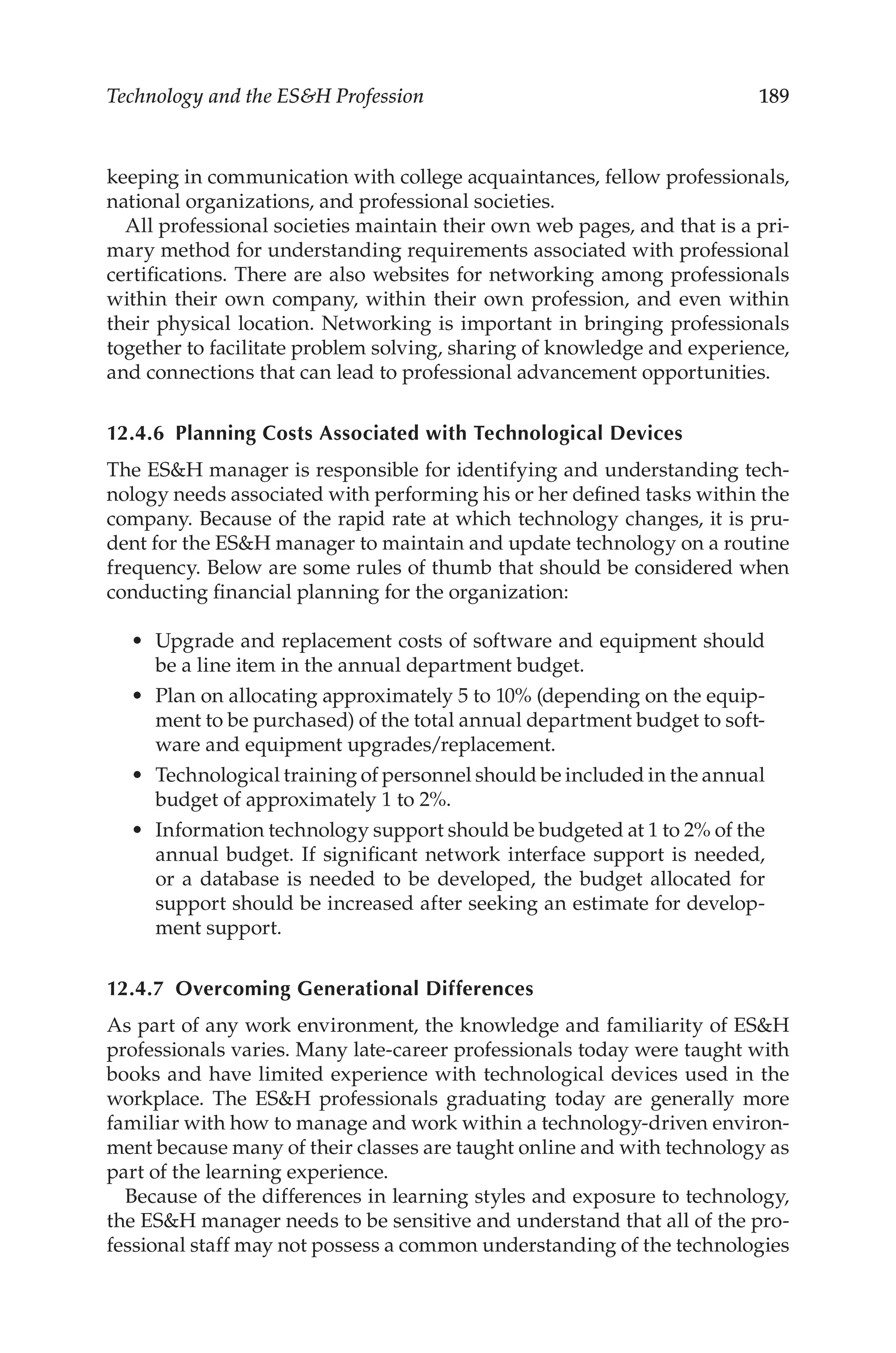 189
Technology and the ESH Profession
keeping in communication with college acquaintances, fellow professionals,
national organizations, and professional societies.
All professional societies maintain their own web pages, and that is a pri-
mary method for understanding requirements associated with professional
certifications. There are also websites for networking among profession­
als
within their own company, within their own profession, and even within
their physical location. Networking is important in bringing professionals
together to facilitate problem solving, sharing of knowledge and experience,
and connections that can lead to professional advancement opportunities.
12.4.6 
Planning Costs Associated with Technological Devices
The ESH manager is responsible for identifying and understanding tech-
nology needs associated with performing his or her defined tasks within the
company. Because of the rapid rate at which technology changes, it is pru-
dent for the ESH manager to maintain and update technology on a routine
frequency. Below are some rules of thumb that should be considered when
conducting financial planning for the organization:
•	 Upgrade and replacement costs of software and equipment should
be a line item in the annual department budget.
•	 Plan on allocating approximately 5 to 10% (depending on the equip-
ment to be purchased) of the total annual department budget to soft-
ware and equipment upgrades/­
replacement.
•	 Technological training of personnel should be included in the annual
budget of approximately 1 to 2%.
•	 Information technology support should be budgeted at 1 to 2% of the
annual budget. If significant network interface support is needed,
or a database is needed to be developed, the budget allocated for
support should be increased after seeking an estimate for develop-
ment support.
12.4.7 
Overcoming Generational Differences
As part of any work environment, the knowledge and familiarity of ESH
professionals varies. Many late-­
career professionals today were taught with
books and have limited experience with technological devices used in the
workplace. The ESH professionals graduating today are generally more
familiar with how to manage and work within a technology-­
driven environ-
ment because many of their classes are taught online and with technology as
part of the learning experience.
Because of the differences in learning styles and exposure to technology,
the ESH manager needs to be sensitive and understand that all of the pro-
fessional staff may not possess a common understanding of the technologies
 