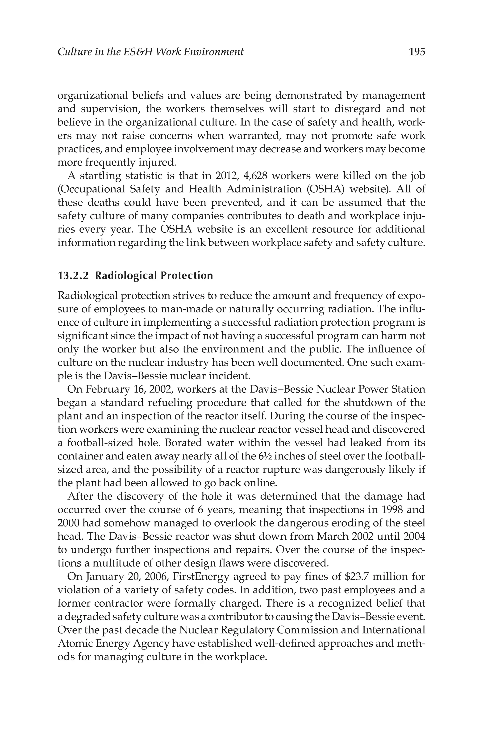 195
Culture in the ESH Work Environment
organizational beliefs and values are being demonstrated by management
and supervision, the workers themselves will start to disregard and not
believe in the organizational culture. In the case of safety and health, work-
ers may not raise concerns when warranted, may not promote safe work
practices, and employee involvement may decrease and workers may become
more frequently injured.
A startling statistic is that in 2012, 4,628 workers were killed on the job
(Occupational Safety and Health Administration (OSHA) website). All of
these deaths could have been prevented, and it can be assumed that the
safety culture of many companies contributes to death and workplace inju-
ries every year. The OSHA website is an excellent resource for additional
information regarding the link between workplace safety and safety culture.
13.2.2 Radiological Protection
Radiological protection strives to reduce the amount and frequency of expo-
sure of employees to man-­
made or naturally occurring radiation. The influ-
ence of culture in implementing a successful radiation protection program is
significant since the impact of not having a successful program can harm not
only the worker but also the environment and the public. The influence of
culture on the nuclear industry has been well documented. One such exam-
ple is the Davis–­
Bessie nuclear incident.
On February 16, 2002, workers at the Davis–­
Bessie Nuclear Power Station
began a standard refueling procedure that called for the shutdown of the
plant and an inspection of the reactor itself. During the course of the inspec-
tion workers were examining the nuclear reactor vessel head and discovered
a football-­
sized hole. Borated water within the vessel had leaked from its
container and eaten away nearly all of the 6½ inches of steel over the football-­
sized area, and the possibility of a reactor rupture was dangerously likely if
the plant had been allowed to go back online.
After the discovery of the hole it was determined that the damage had
occurred over the course of 6 years, meaning that inspections in 1998 and
2000 had somehow managed to overlook the dangerous eroding of the steel
head. The Davis–­
Bessie reactor was shut down from March 2002 until 2004
to undergo further inspections and repairs. Over the course of the inspec-
tions a multitude of other design flaws were discovered.
On January 20, 2006, FirstEnergy agreed to pay fines of $23.7 million for
violation of a variety of safety codes. In addition, two past employees and a
former contractor were formally charged. There is a recognized belief that
a degraded safety culture was a contributor to causing the Davis–­Bessie event.
Over the past decade the Nuclear Regulatory Commission and International
Atomic Energy Agency have established well-­
defined approaches and meth-
ods for managing culture in the workplace.
 