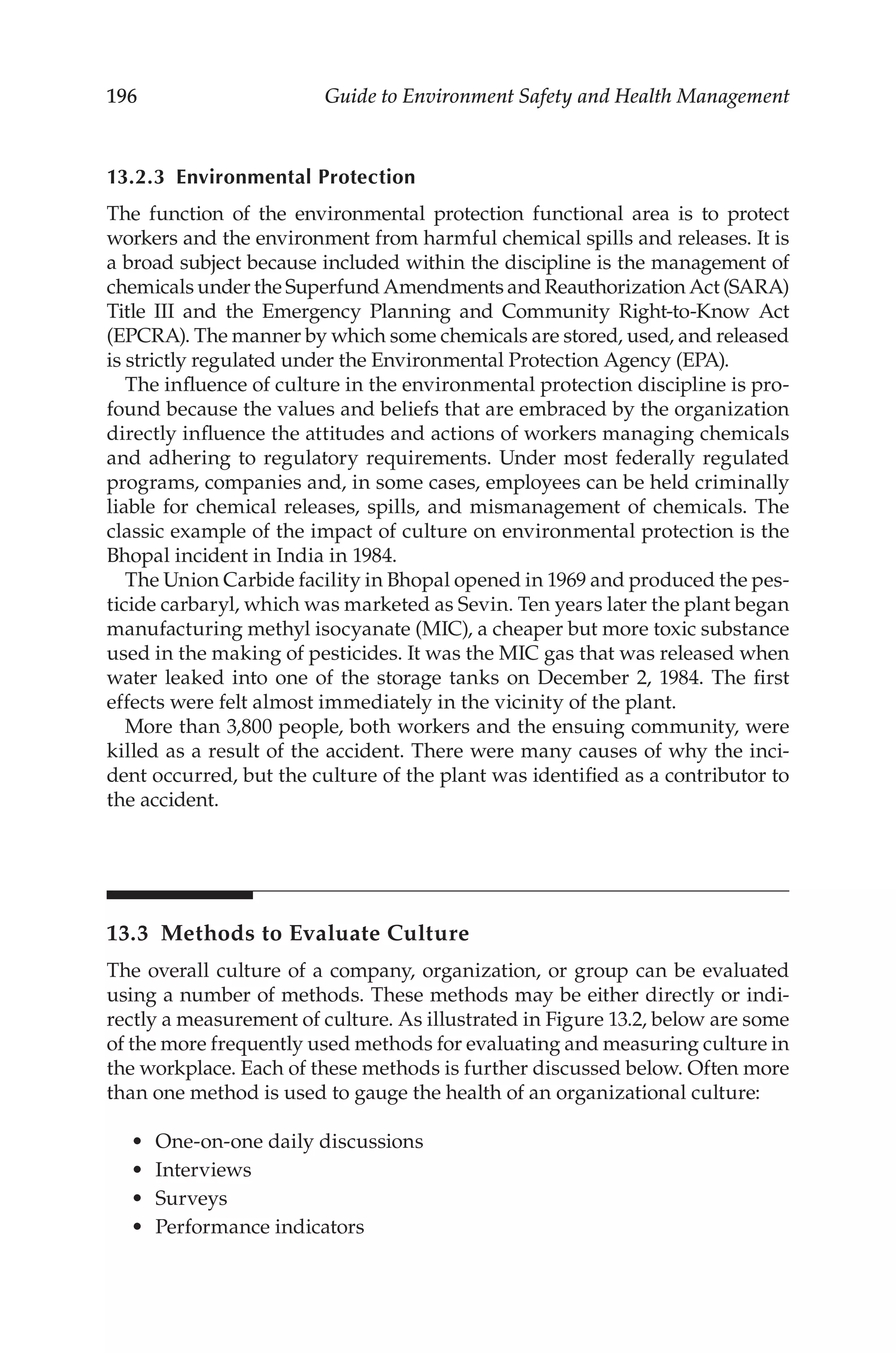 196 Guide to Environment Safety and Health Management
13.2.3 Environmental Protection
The function of the environmental protection functional area is to protect
workers and the environment from harmful chemical spills and releases. It is
a broad subject because included within the discipline is the management of
chemicals under the Superfund Amendments and Reauthorization Act (SARA)
Title III and the Emergency Planning and Community Right-­
to-­
Know Act
(EPCRA). The manner by which some chemicals are stored, used, and released
is strictly regulated under the Environmental Protection Agency (EPA).
The influence of culture in the environmental protection discipline is pro-
found because the values and beliefs that are embraced by the organization
directly influence the attitudes and actions of workers managing chemicals
and adhering to regulatory requirements. Under most federally regulated
programs, companies and, in some cases, employees can be held criminally
liable for chemical releases, spills, and mismanagement of chemicals. The
classic example of the impact of culture on environmental protection is the
Bhopal incident in India in 1984.
The Union Carbide facility in Bhopal opened in 1969 and produced the pes-
ticide carbaryl, which was marketed as Sevin. Ten years later the plant began
manufacturing methyl isocyanate (MIC), a cheaper but more toxic substance
used in the making of pesticides. It was the MIC gas that was released when
water leaked into one of the storage tanks on December 2, 1984. The first
effects were felt almost immediately in the vicinity of the plant.
More than 3,800 people, both workers and the ensuing community, were
killed as a result of the accident. There were many causes of why the inci-
dent occurred, but the culture of the plant was identified as a contributor to
the accident.
13.3 
Methods to Evaluate Culture
The overall culture of a company, organization, or group can be evaluated
using a number of methods. These methods may be either directly or indi-
rectly a measurement of culture. As illustrated in Figure 13.2, below are some
of the more frequently used methods for evaluating and measuring culture in
the workplace. Each of these methods is further discussed below. Often more
than one method is used to gauge the health of an organizational culture:
•	 One-­on-­one daily discussions
•	 Interviews
•	 Surveys
•	 Performance indicators
 