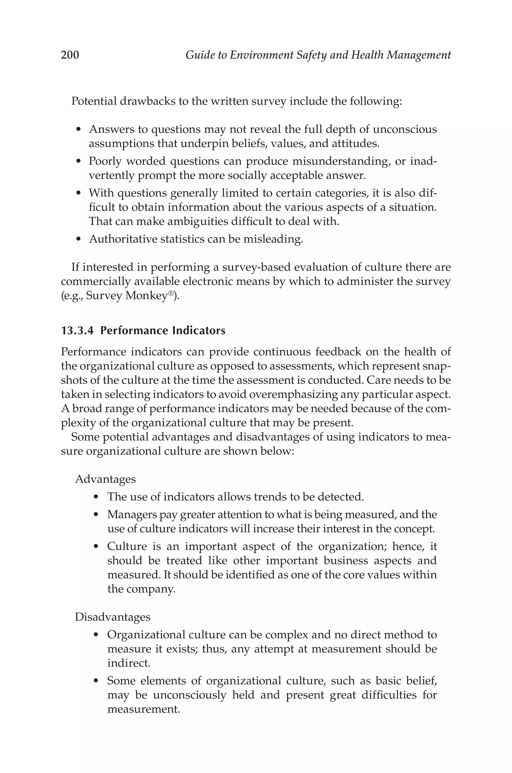 200 Guide to Environment Safety and Health Management
Potential drawbacks to the written survey include the following:
•	 Answers to questions may not reveal the full depth of unconscious
assumptions that underpin beliefs, values, and attitudes.
•	 Poorly worded questions can produce misunderstanding, or inad-
vertently prompt the more socially acceptable answer.
•	 With questions generally limited to certain categories, it is also dif-
ficult to obtain information about the various aspects of a situation.
That can make ambiguities difficult to deal with.
•	 Authoritative statistics can be misleading.
If interested in performing a survey-­
based evaluation of culture there are
commercially available electronic means by which to administer the survey
(e.g., Survey Monkey®).
13.3.4 Performance Indicators
Performance indicators can provide continuous feedback on the health of
the organizational culture as opposed to assessments, which represent snap-
shots of the culture at the time the assessment is conducted. Care needs to be
taken in selecting indicators to avoid overemphasizing any particular aspect.
A broad range of performance indicators may be needed because of the com-
plexity of the organizational culture that may be present.
Some potential advantages and disadvantages of using indicators to mea-
sure organizational culture are shown below:
Advantages
•	 The use of indicators allows trends to be detected.
•	 Managers pay greater attention to what is being measured, and the
use of culture indicators will increase their interest in the concept.
•	 Culture is an important aspect of the organization; hence, it
should be treated like other important business aspects and
measured. It should be identified as one of the core values within
the company.
Disadvantages
•	 Organizational culture can be complex and no direct method to
measure it exists; thus, any attempt at measurement should be
indirect.
•	 Some elements of organizational culture, such as basic belief,
may be unconsciously held and present great difficulties for
measurement.
 