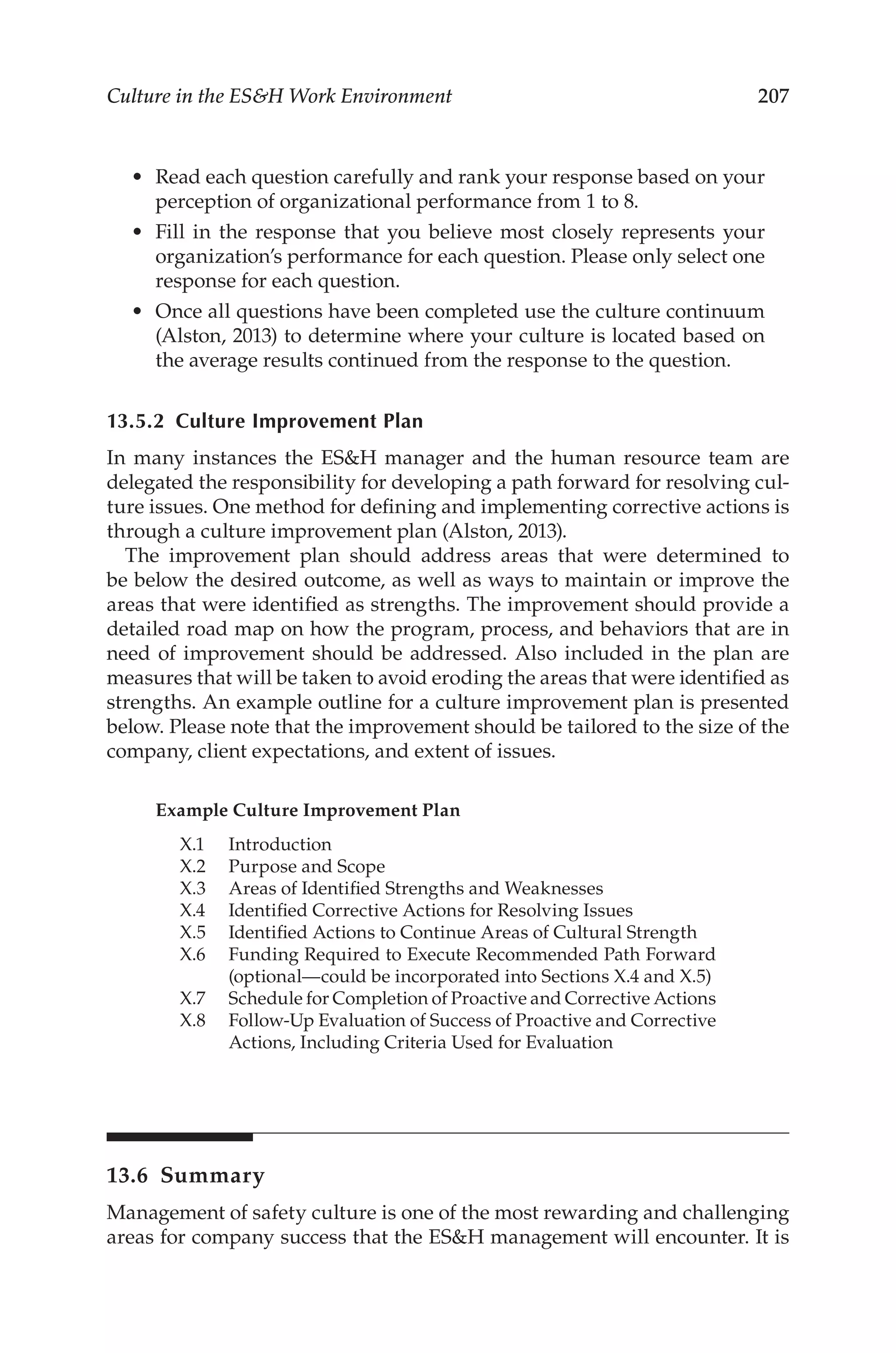 207
Culture in the ESH Work Environment
•	 Read each question carefully and rank your response based on your
perception of organizational performance from 1 to 8.
•	 Fill in the response that you believe most closely represents your
organization’s performance for each question. Please only select one
response for each question.
•	 Once all questions have been completed use the culture continuum
(Alston, 2013) to determine where your culture is located based on
the average results continued from the response to the question.
13.5.2 
Culture Improvement Plan
In many instances the ESH manager and the human resource team are
delegated the responsibility for developing a path forward for resolving cul-
ture issues. One method for defining and implementing corrective actions is
through a culture improvement plan (Alston, 2013).
The improvement plan should address areas that were determined to
be below the desired outcome, as well as ways to maintain or improve the
areas that were identified as strengths. The improvement should provide a
detailed road map on how the program, process, and behaviors that are in
need of improvement should be addressed. Also included in the plan are
measures that will be taken to avoid eroding the areas that were identified as
strengths. An example outline for a culture improvement plan is presented
below. Please note that the improvement should be tailored to the size of the
company, client expectations, and extent of issues.
Example Culture Improvement Plan
X.1	Introduction
X.2	 Purpose and Scope
X.3	 Areas of Identified Strengths and Weaknesses
X.4	 Identified Corrective Actions for Resolving Issues
X.5	 Identified Actions to Continue Areas of Cultural Strength
X.6	
Funding Required to Execute Recommended Path Forward
(optional—could be incorporated into Sections X.4 and X.5)
X.7	 Schedule for Completion of Proactive and Corrective Actions
X.8	
Follow-­
Up Evaluation of Success of Proactive and Corrective
Actions, Including Criteria Used for Evaluation
13.6 Summary
Management of safety culture is one of the most rewarding and challenging
areas for company success that the ESH management will encounter. It is
 