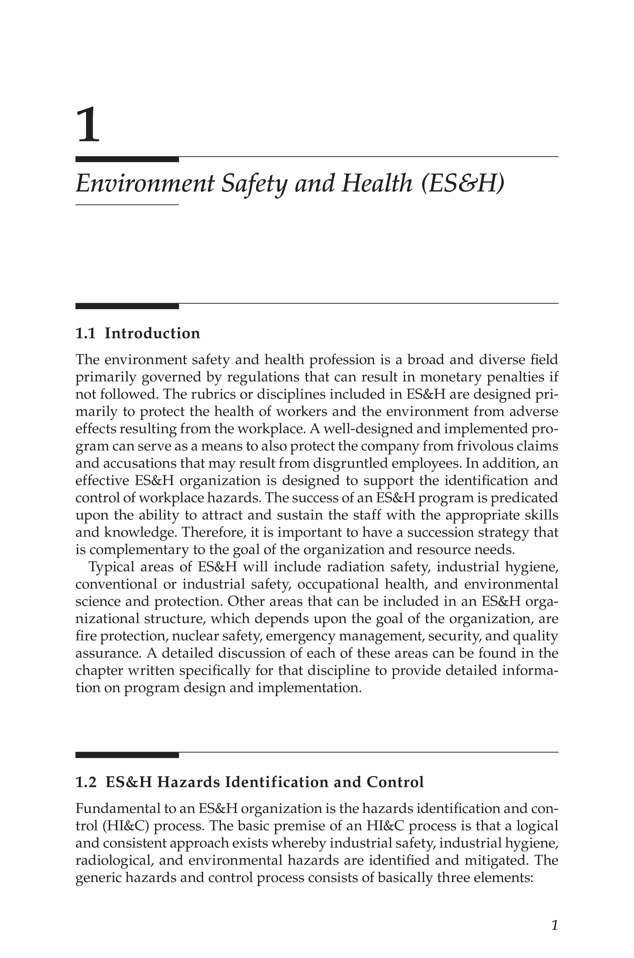 1
1
Environment Safety and Health (ES&H)
1.1 Introduction
The environment safety and health profession is a broad and diverse field
primarily governed by regulations that can result in monetary penalties if
not followed. The rubrics or disciplines included in ESH are designed pri-
marily to protect the health of workers and the environment from adverse
effects resulting from the workplace. A well-­
designed and implemented pro-
gram can serve as a means to also protect the company from frivolous claims
and accusations that may result from disgruntled employees. In addition, an
effective ESH organization is designed to support the identification and
control of workplace hazards. The success of an ESH program is predicated
upon the ability to attract and sustain the staff with the appropriate skills
and knowledge. Therefore, it is important to have a succession strategy that
is complementary to the goal of the organization and resource needs.
Typical areas of ESH will include radiation safety, industrial hygiene,
conventional or industrial safety, occupational health, and environmental
science and protection. Other areas that can be included in an ESH orga-
nizational structure, which depends upon the goal of the organization, are
fire protection, nuclear safety, emergency management, security, and quality
assurance. A detailed discussion of each of these areas can be found in the
chapter written specifically for that discipline to provide detailed informa-
tion on program design and implementation.
1.2 
ESH Hazards Identification and Control
Fundamental to an ESH organization is the hazards identification and con-
trol (HIC) process. The basic premise of an HIC process is that a logical
and consistent approach exists whereby industrial safety, industrial hygiene,
radiological, and environmental hazards are identified and mitigated. The
generic hazards and control process consists of basically three elements:
 