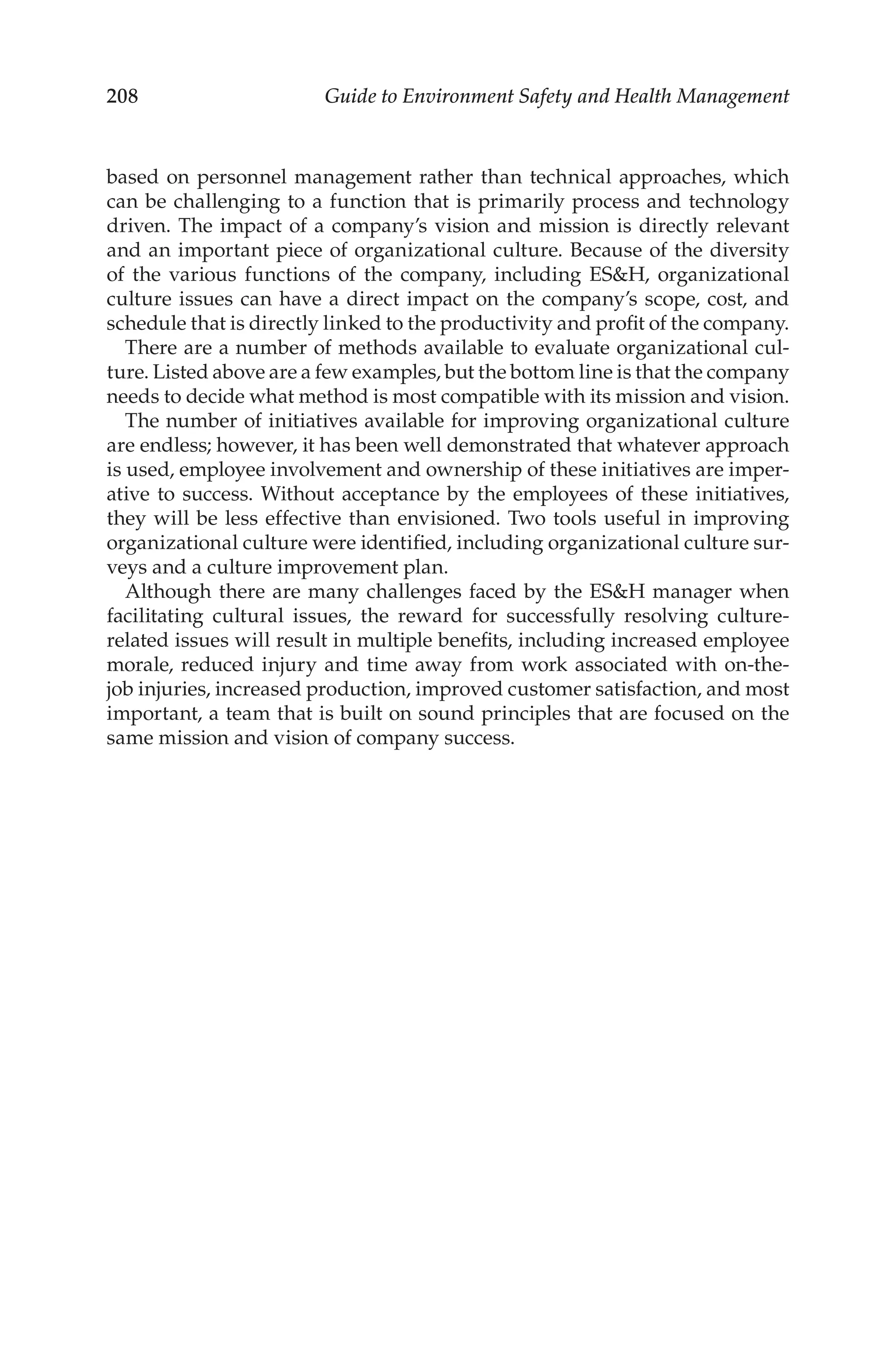 208 Guide to Environment Safety and Health Management
based on personnel management rather than technical approaches, which
can be challenging to a function that is primarily process and technology
driven. The impact of a company’s vision and mission is directly relevant
and an important piece of organizational culture. Because of the diversity
of the various functions of the company, including ESH, organizational
culture issues can have a direct impact on the company’s scope, cost, and
schedule that is directly linked to the productivity and profit of the company.
There are a number of methods available to evaluate organizational cul-
ture. Listed above are a few examples, but the bottom line is that the company
needs to decide what method is most compatible with its mission and vision.
The number of initiatives available for improving organizational culture
are endless; however, it has been well demonstrated that whatever approach
is used, employee involvement and ownership of these initiatives are imper-
ative to success. Without acceptance by the employees of these initiatives,
they will be less effective than envisioned. Two tools useful in improving
organizational culture were identified, including organizational culture sur-
veys and a culture improvement plan.
Although there are many challenges faced by the ESH manager when
facilitating cultural issues, the reward for successfully resolving culture-­
related issues will result in multiple benefits, including increased employee
morale, reduced injury and time away from work associated with on-­
the-­
job injuries, increased production, improved customer satisfaction, and most
important, a team that is built on sound principles that are focused on the
same mission and vision of company success.
 