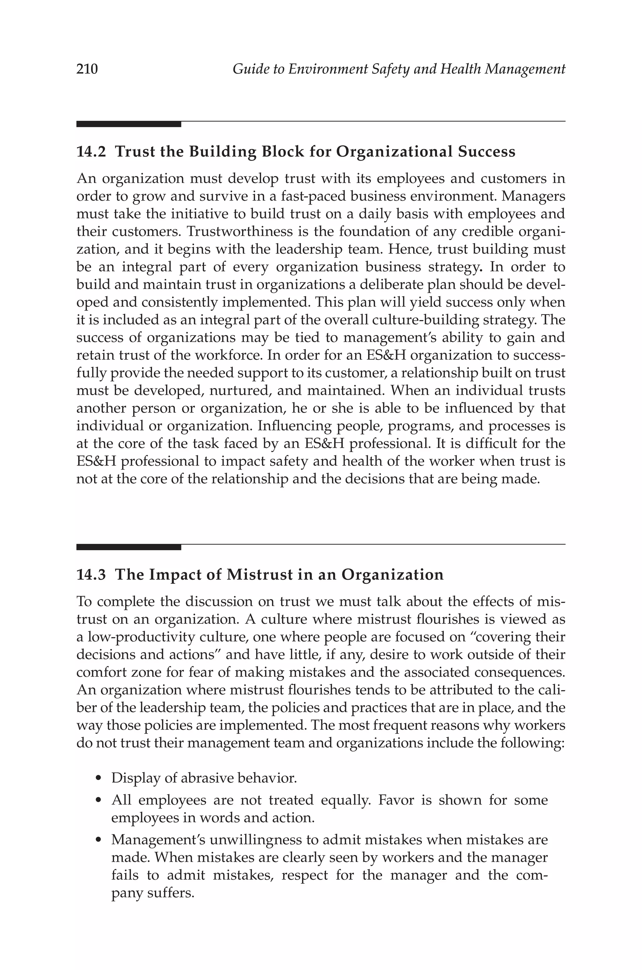 210 Guide to Environment Safety and Health Management
14.2 
Trust the Building Block for Organizational Success
An organization must develop trust with its employees and customers in
order to grow and survive in a fast-­
paced business environment. Managers
must take the initiative to build trust on a daily basis with employees and
their customers. Trustworthiness is the foundation of any credible organi-
zation, and it begins with the leadership team. Hence, trust building must
be an integral part of every organization business strategy. In order to
build and maintain trust in organizations a deliberate plan should be devel-
oped and consistently implemented. This plan will yield success only when
it is included as an integral part of the overall culture-­
building strategy. The
success of organizations may be tied to management’s ability to gain and
retain trust of the workforce. In order for an ESH organization to success-
fully provide the needed support to its customer, a relationship built on trust
must be developed, nurtured, and maintained. When an individual trusts
another person or organization, he or she is able to be influenced by that
individual or organization. Influencing people, programs, and processes is
at the core of the task faced by an ESH professional. It is difficult for the
ESH professional to impact safety and health of the worker when trust is
not at the core of the relationship and the decisions that are being made.
14.3 
The Impact of Mistrust in an Organization
To complete the discussion on trust we must talk about the effects of mis-
trust on an organization. A culture where mistrust flourishes is viewed as
a low-­
productivity culture, one where people are focused on “covering their
decisions and actions” and have little, if any, desire to work outside of their
comfort zone for fear of making mistakes and the associated consequences.
An organization where mistrust flourishes tends to be attributed to the cali-
ber of the leadership team, the policies and practices that are in place, and the
way those policies are implemented. The most frequent reasons why workers
do not trust their management team and organizations include the following:
•	 Display of abrasive behavior.
•	 All employees are not treated equally. Favor is shown for some
employees in words and action.
•	 Management’s unwillingness to admit mistakes when mistakes are
made. When mistakes are clearly seen by workers and the manager
fails to admit mistakes, respect for the manager and the com-
pany suffers.
 