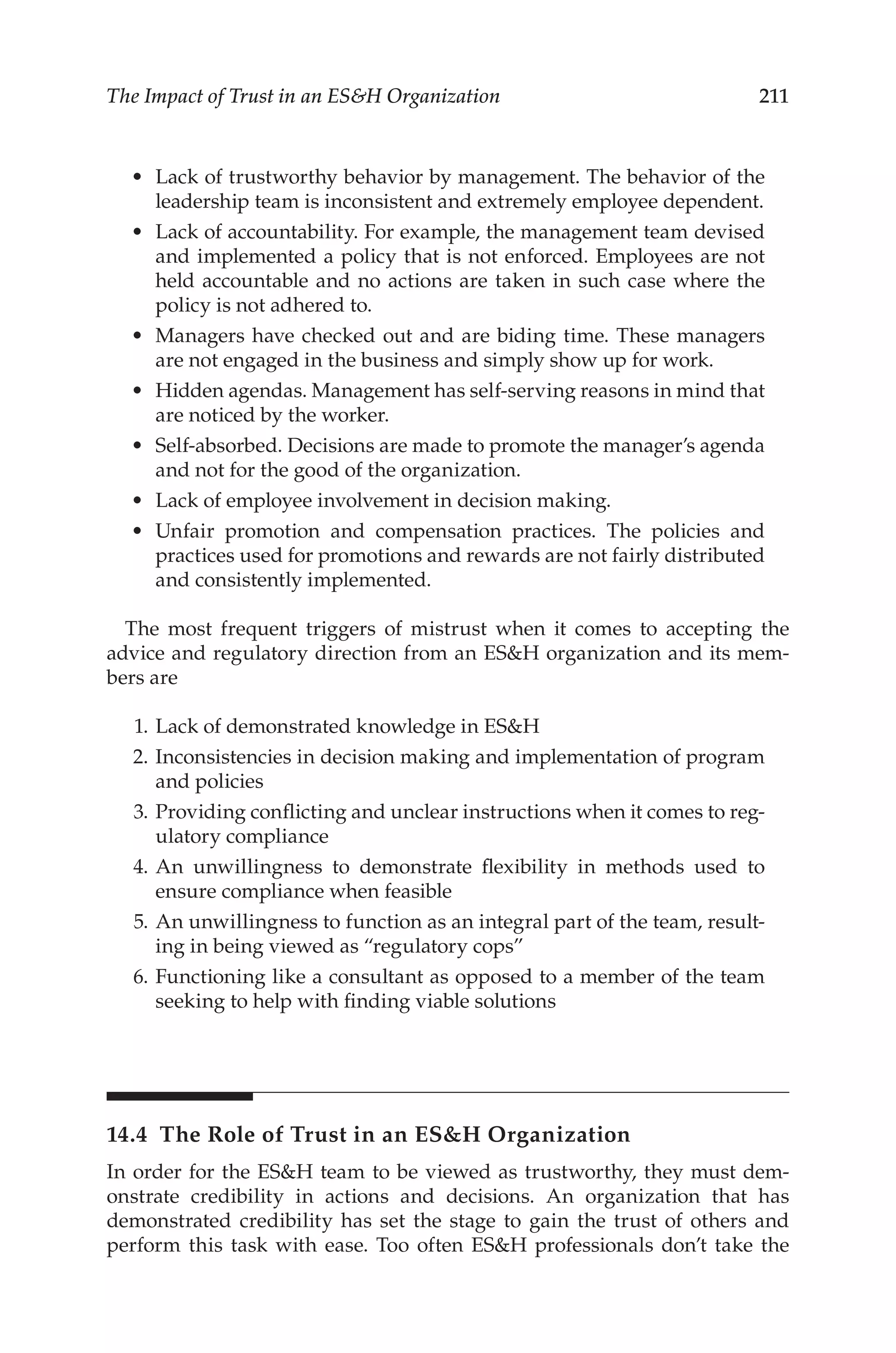 211
The Impact of Trust in an ESH Organization
•	 Lack of trustworthy behavior by management. The behavior of the
leadership team is inconsistent and extremely employee dependent.
•	 Lack of accountability. For example, the management team devised
and implemented a policy that is not enforced. Employees are not
held accountable and no actions are taken in such case where the
policy is not adhered to.
•	 Managers have checked out and are biding time. These managers
are not engaged in the business and simply show up for work.
•	 Hidden agendas. Management has self-­
serving reasons in mind that
are noticed by the worker.
•	 Self-­
absorbed. Decisions are made to promote the manager’s agenda
and not for the good of the organization.
•	 Lack of employee involvement in decision making.
•	 Unfair promotion and compensation practices. The policies and
practices used for promotions and rewards are not fairly distributed
and consistently implemented.
The most frequent triggers of mistrust when it comes to accepting the
advice and regulatory direction from an ESH organization and its mem-
bers are
	 1.	Lack of demonstrated knowledge in ESH
	 2.	Inconsistencies in decision making and implementation of program
and policies
	 3.	Providing conflicting and unclear instructions when it comes to reg-
ulatory compliance
	 4.	An unwillingness to demonstrate flexibility in methods used to
ensure compliance when feasible
	 5.	An unwillingness to function as an integral part of the team, result-
ing in being viewed as “regulatory cops”
	 6.	Functioning like a consultant as opposed to a member of the team
seeking to help with finding viable solutions
14.4 
The Role of Trust in an ESH Organization
In order for the ESH team to be viewed as trustworthy, they must dem-
onstrate credibility in actions and decisions. An organization that has
demonstrated credibility has set the stage to gain the trust of others and
perform this task with ease. Too often ESH professionals don’t take the
 