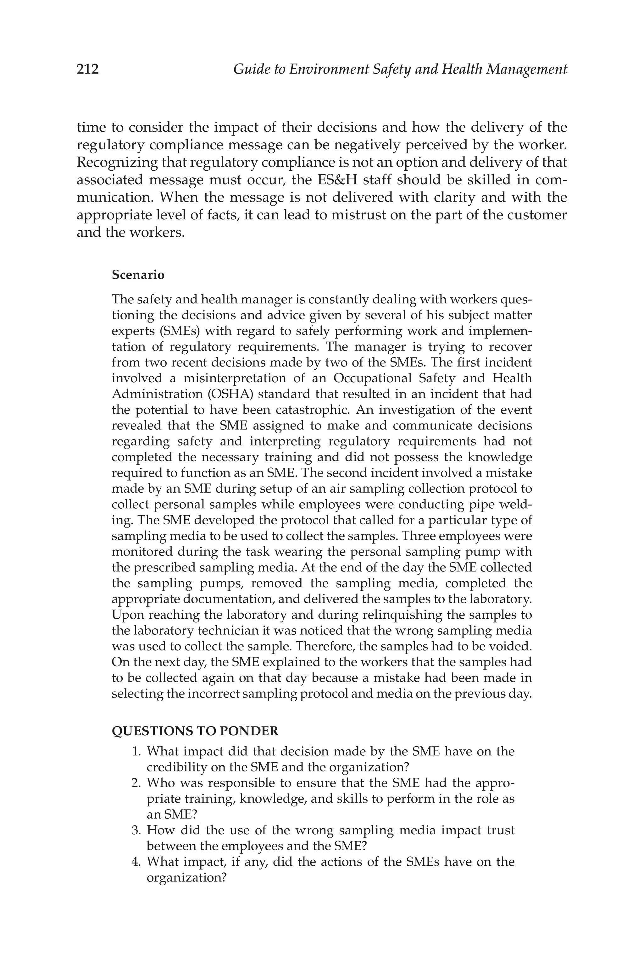 212 Guide to Environment Safety and Health Management
time to consider the impact of their decisions and how the delivery of the
regulatory compliance message can be negatively perceived by the worker.
Recognizing that regulatory compliance is not an option and delivery of that
associated message must occur, the ESH staff should be skilled in com-
munication. When the message is not delivered with clarity and with the
appropriate level of facts, it can lead to mistrust on the part of the customer
and the workers.
Scenario
The safety and health manager is constantly dealing with workers ques-
tioning the decisions and advice given by several of his subject matter
experts (SMEs) with regard to safely performing work and implemen-
tation of regulatory requirements. The manager is trying to recover
from two recent decisions made by two of the SMEs. The first incident
involved a misinterpretation of an Occupational Safety and Health
Administration (OSHA) standard that resulted in an incident that had
the potential to have been catastrophic. An investigation of the event
revealed that the SME assigned to make and communicate decisions
regarding safety and interpreting regulatory requirements had not
completed the necessary training and did not possess the knowledge
required to function as an SME. The second incident involved a mistake
made by an SME during setup of an air sampling collection protocol to
collect personal samples while employees were conducting pipe weld-
ing. The SME developed the protocol that called for a particular type of
sampling media to be used to collect the samples. Three employees were
monitored during the task wearing the personal sampling pump with
the prescribed sampling media. At the end of the day the SME collected
the sampling pumps, removed the sampling media, completed the
appropriate documentation, and delivered the samples to the laboratory.
Upon reaching the laboratory and during relinquishing the samples to
the laboratory technician it was noticed that the wrong sampling media
was used to collect the sample. Therefore, the samples had to be voided.
On the next day, the SME explained to the workers that the samples had
to be collected again on that day because a mistake had been made in
selecting the incorrect sampling protocol and media on the previous day.
QUESTIONS TO PONDER
	 1.	What impact did that decision made by the SME have on the
credibility on the SME and the organization?
	 2.	Who was responsible to ensure that the SME had the appro-
priate training, knowledge, and skills to perform in the role as
an SME?
	 3.	How did the use of the wrong sampling media impact trust
between the employees and the SME?
	 4.	What impact, if any, did the actions of the SMEs have on the
organization?
 