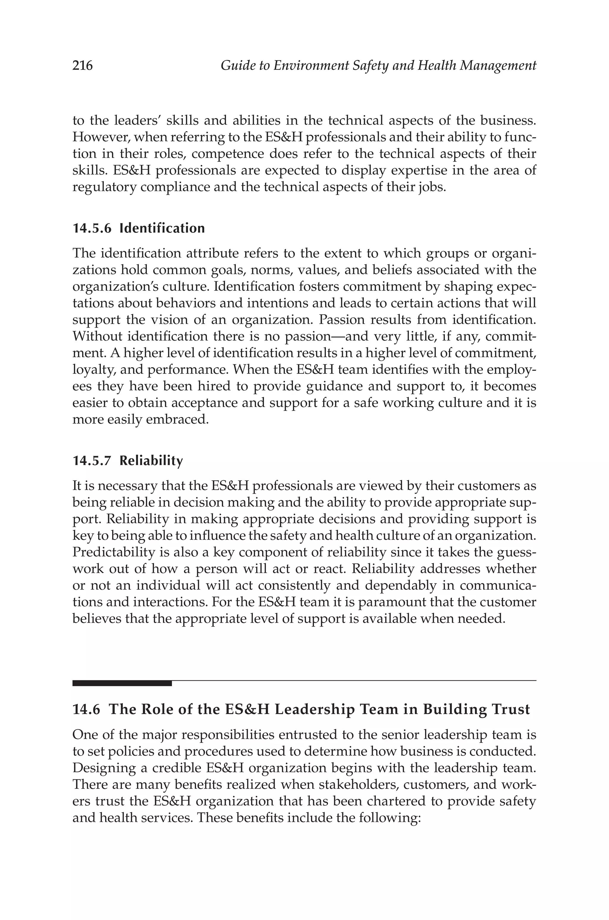 216 Guide to Environment Safety and Health Management
to the leaders’ skills and abilities in the technical aspects of the business.
However, when referring to the ESH professionals and their ability to func-
tion in their roles, competence does refer to the technical aspects of their
skills. ESH professionals are expected to display expertise in the area of
regulatory compliance and the technical aspects of their jobs.
14.5.6 Identification
The identification attribute refers to the extent to which groups or organi-
zations hold common goals, norms, values, and beliefs associated with the
organization’s culture. Identification fosters commitment by shaping expec-
tations about behaviors and intentions and leads to certain actions that will
support the vision of an organization. Passion results from identification.
Without identification there is no passion—and very little, if any, commit-
ment. A higher level of identification results in a higher level of commitment,
loyalty, and performance. When the ESH team identifies with the employ-
ees they have been hired to provide guidance and support to, it becomes
easier to obtain acceptance and support for a safe working culture and it is
more easily embraced.
14.5.7 Reliability
It is necessary that the ESH professionals are viewed by their customers as
being reliable in decision making and the ability to provide appropriate sup-
port. Reliability in making appropriate decisions and providing support is
key to being able to influence the safety and health culture of an organization.
Predictability is also a key component of reliability since it takes the guess-
work out of how a person will act or react. Reliability addresses whether
or not an individual will act consistently and dependably in communica-
tions and interactions. For the ESH team it is paramount that the customer
believes that the appropriate level of support is available when needed.
14.6 
The Role of the ESH Leadership Team in Building Trust
One of the major responsibilities entrusted to the senior leadership team is
to set policies and procedures used to determine how business is conducted.
Designing a credible ESH organization begins with the leadership team.
There are many benefits realized when stakeholders, customers, and work-
ers trust the ESH organization that has been chartered to provide safety
and health services. These benefits include the following:
 