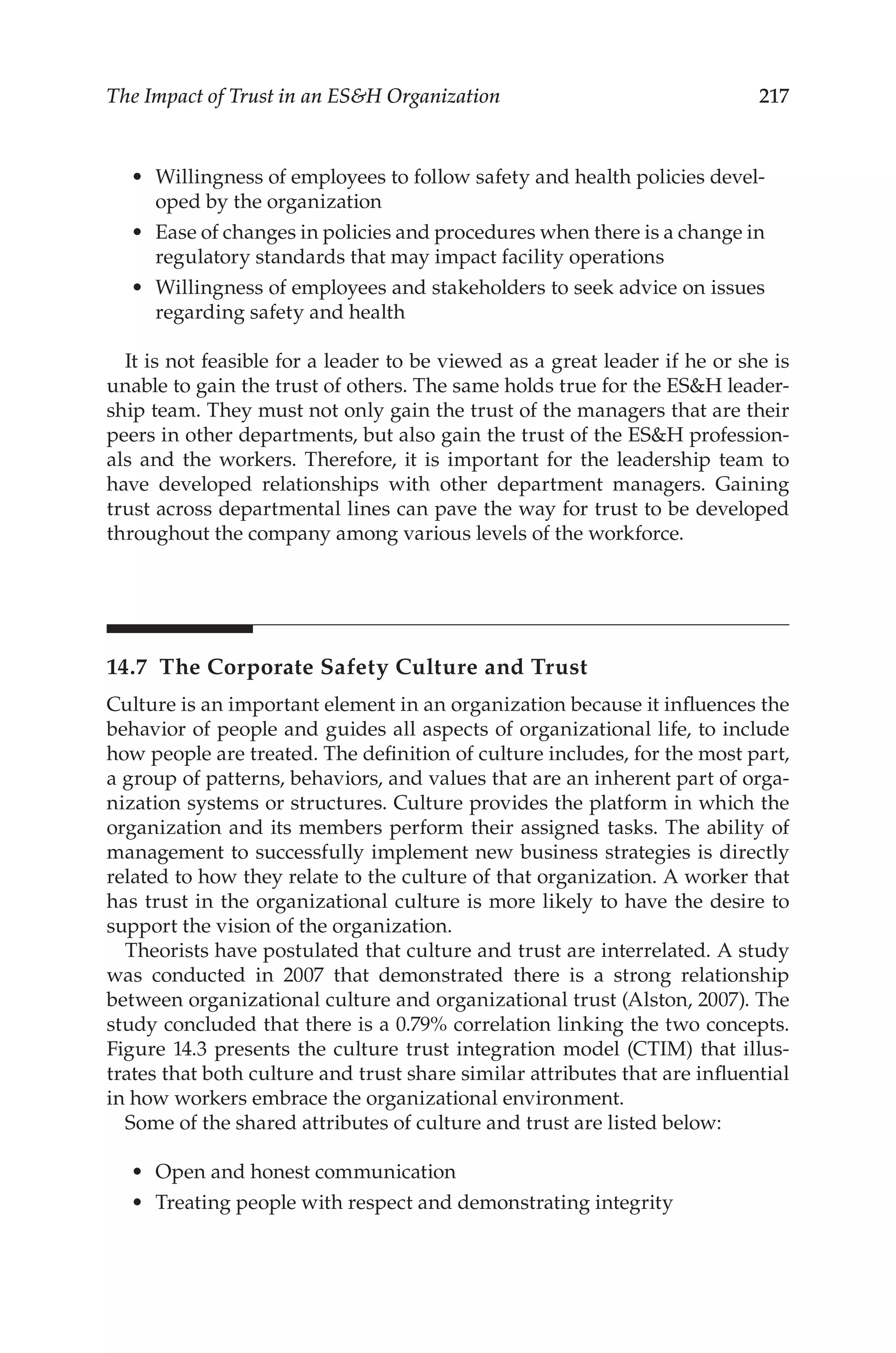 217
The Impact of Trust in an ESH Organization
•	 Willingness of employees to follow safety and health policies devel-
oped by the organization
•	 Ease of changes in policies and procedures when there is a change in
regulatory standards that may impact facility operations
•	 Willingness of employees and stakeholders to seek advice on issues
regarding safety and health
It is not feasible for a leader to be viewed as a great leader if he or she is
unable to gain the trust of others. The same holds true for the ESH leader-
ship team. They must not only gain the trust of the managers that are their
peers in other departments, but also gain the trust of the ESH profession-
als and the workers. Therefore, it is important for the leadership team to
have developed relationships with other department managers. Gaining
trust across departmental lines can pave the way for trust to be developed
throughout the company among various levels of the workforce.
14.7 
The Corporate Safety Culture and Trust
Culture is an important element in an organization because it influences the
behavior of people and guides all aspects of organizational life, to include
how people are treated. The definition of culture includes, for the most part,
a group of patterns, behaviors, and values that are an inherent part of orga-
nization systems or structures. Culture provides the platform in which the
organization and its members perform their assigned tasks. The ability of
management to successfully implement new business strategies is directly
related to how they relate to the culture of that organization. A worker that
has trust in the organizational culture is more likely to have the desire to
support the vision of the organization.
Theorists have postulated that culture and trust are interrelated. A study
was conducted in 2007 that demonstrated there is a strong relationship
between organizational culture and organizational trust (Alston, 2007). The
study concluded that there is a 0.79% correlation linking the two concepts.
Figure 14.3 presents the culture trust integration model (CTIM) that illus-
trates that both culture and trust share similar attributes that are influential
in how workers embrace the organizational environment.
Some of the shared attributes of culture and trust are listed below:
•	 Open and honest communication
•	 Treating people with respect and demonstrating integrity
 