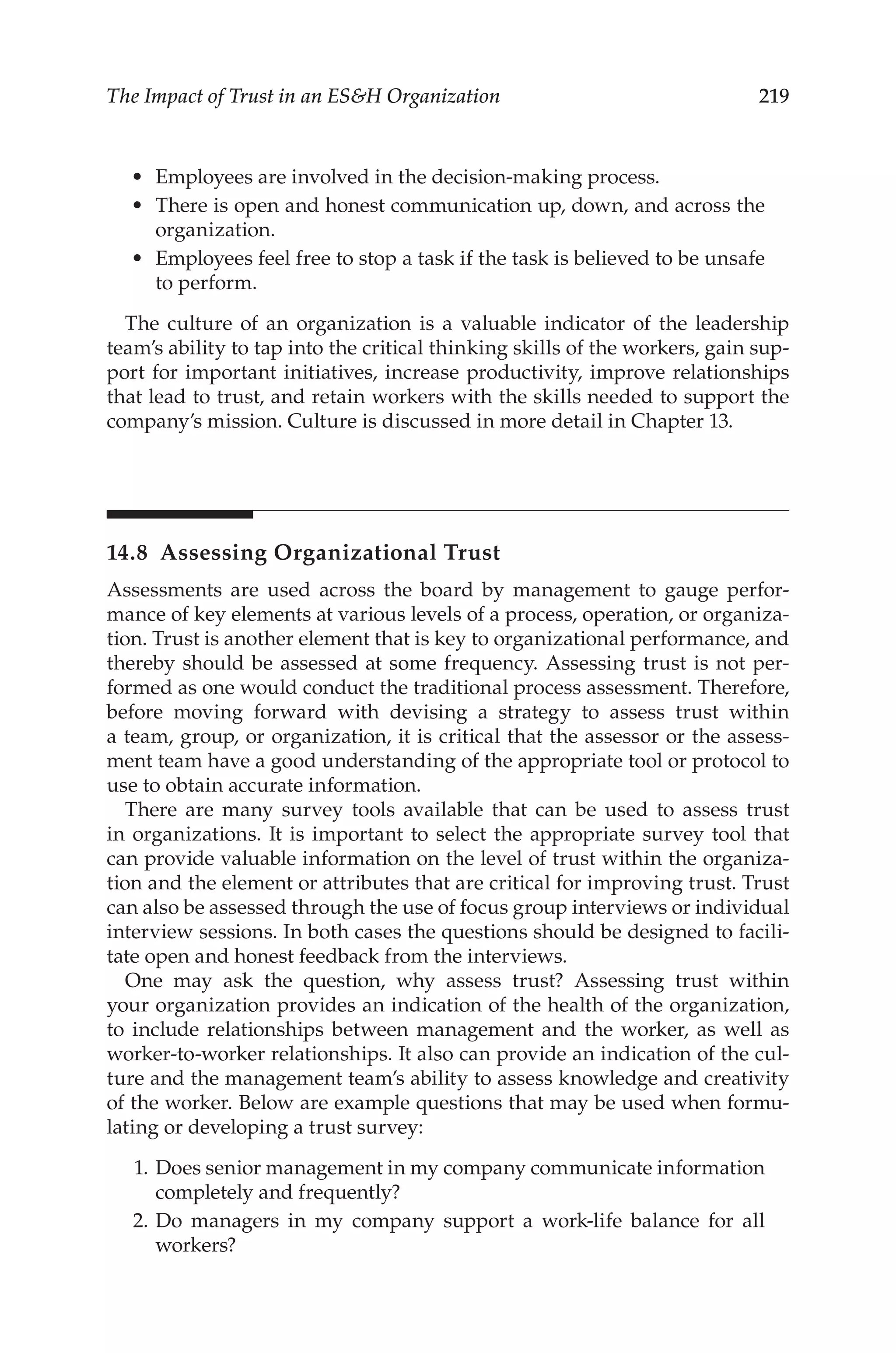 219
The Impact of Trust in an ESH Organization
•	 Employees are involved in the decision-­
making process.
•	 There is open and honest communication up, down, and across the
organization.
•	 Employees feel free to stop a task if the task is believed to be unsafe
to perform.
The culture of an organization is a valuable indicator of the leadership
team’s ability to tap into the critical thinking skills of the workers, gain sup-
port for important initiatives, increase productivity, improve relationships
that lead to trust, and retain workers with the skills needed to support the
company’s mission. Culture is discussed in more detail in Chapter 13.
14.8 
Assessing Organizational Trust
Assessments are used across the board by management to gauge perfor-
mance of key elements at various levels of a process, operation, or organiza-
tion. Trust is another element that is key to organizational performance, and
thereby should be assessed at some frequency. Assessing trust is not per-
formed as one would conduct the traditional process assessment. Therefore,
before moving forward with devising a strategy to assess trust within
a team, group, or organization, it is critical that the assessor or the assess-
ment team have a good understanding of the appropriate tool or protocol to
use to obtain accurate information.
There are many survey tools available that can be used to assess trust
in organizations. It is important to select the appropriate survey tool that
can provide valuable information on the level of trust within the organiza-
tion and the element or attributes that are critical for improving trust. Trust
can also be assessed through the use of focus group interviews or individual
interview sessions. In both cases the questions should be designed to facili-
tate open and honest feedback from the interviews.
One may ask the question, why assess trust? Assessing trust within
your organization provides an indication of the health of the organization,
to include relationships between management and the worker, as well as
worker-­
to-­
worker relationships. It also can provide an indication of the cul-
ture and the management team’s ability to assess knowledge and creativity
of the worker. Below are example questions that may be used when formu-
lating or developing a trust survey:
	 1.	Does senior management in my company communicate information
completely and frequently?
	 2.	Do managers in my company support a work-­
life balance for all
workers?
 