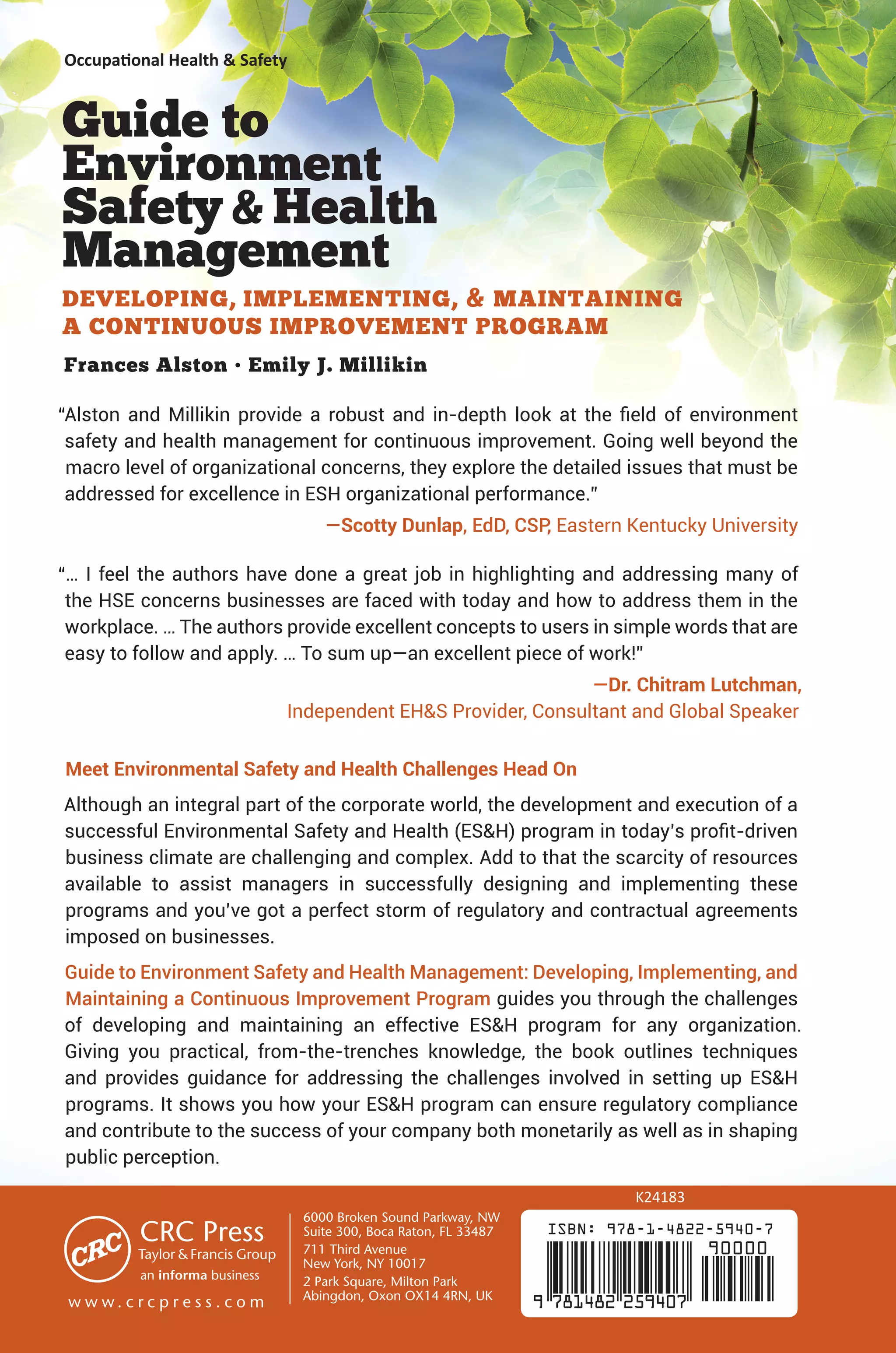 Occupational Health  Safety
ISBN: 978-1-4822-5940-7
9 781482 259407
90000
Guide to
Environment
SafetyHealth
Management
DEVELOPING, IMPLEMENTING,  MAINTAINING
A CONTINUOUS IMPROVEMENT PROGRAM
Frances Alston • Emily J. Millikin
“Alston and Millikin provide a robust and in-depth look at the field of environment
safety and health management for continuous improvement. Going well beyond the
macro level of organizational concerns, they explore the detailed issues that must be
addressed for excellence in ESH organizational performance.”
—Scotty Dunlap, EdD, CSP, Eastern Kentucky University
“… I feel the authors have done a great job in highlighting and addressing many of
the HSE concerns businesses are faced with today and how to address them in the
workplace. … The authors provide excellent concepts to users in simple words that are
easy to follow and apply. … To sum up—an excellent piece of work!”
—Dr. Chitram Lutchman,
Independent EHS Provider, Consultant and Global Speaker
Meet Environmental Safety and Health Challenges Head On
Although an integral part of the corporate world, the development and execution of a
successful Environmental Safety and Health (ESH) program in today’s profit-driven
business climate are challenging and complex. Add to that the scarcity of resources
available to assist managers in successfully designing and implementing these
programs and you’ve got a perfect storm of regulatory and contractual agreements
imposed on businesses.
Guide to Environment Safety and Health Management: Developing, Implementing, and
Maintaining a Continuous Improvement Program guides you through the challenges
of developing and maintaining an effective ESH program for any organization.
Giving you practical, from-the-trenches knowledge, the book outlines techniques
and provides guidance for addressing the challenges involved in setting up ESH
programs. It shows you how your ESH program can ensure regulatory compliance
and contribute to the success of your company both monetarily as well as in shaping
public perception.
K24183
6000 Broken Sound Parkway, NW
Suite 300, Boca Raton, FL 33487
711 Third Avenue
New York, NY 10017
2 Park Square, Milton Park
Abingdon, Oxon OX14 4RN, UK
an informa business
w w w . c r c p r e s s . c o m
 