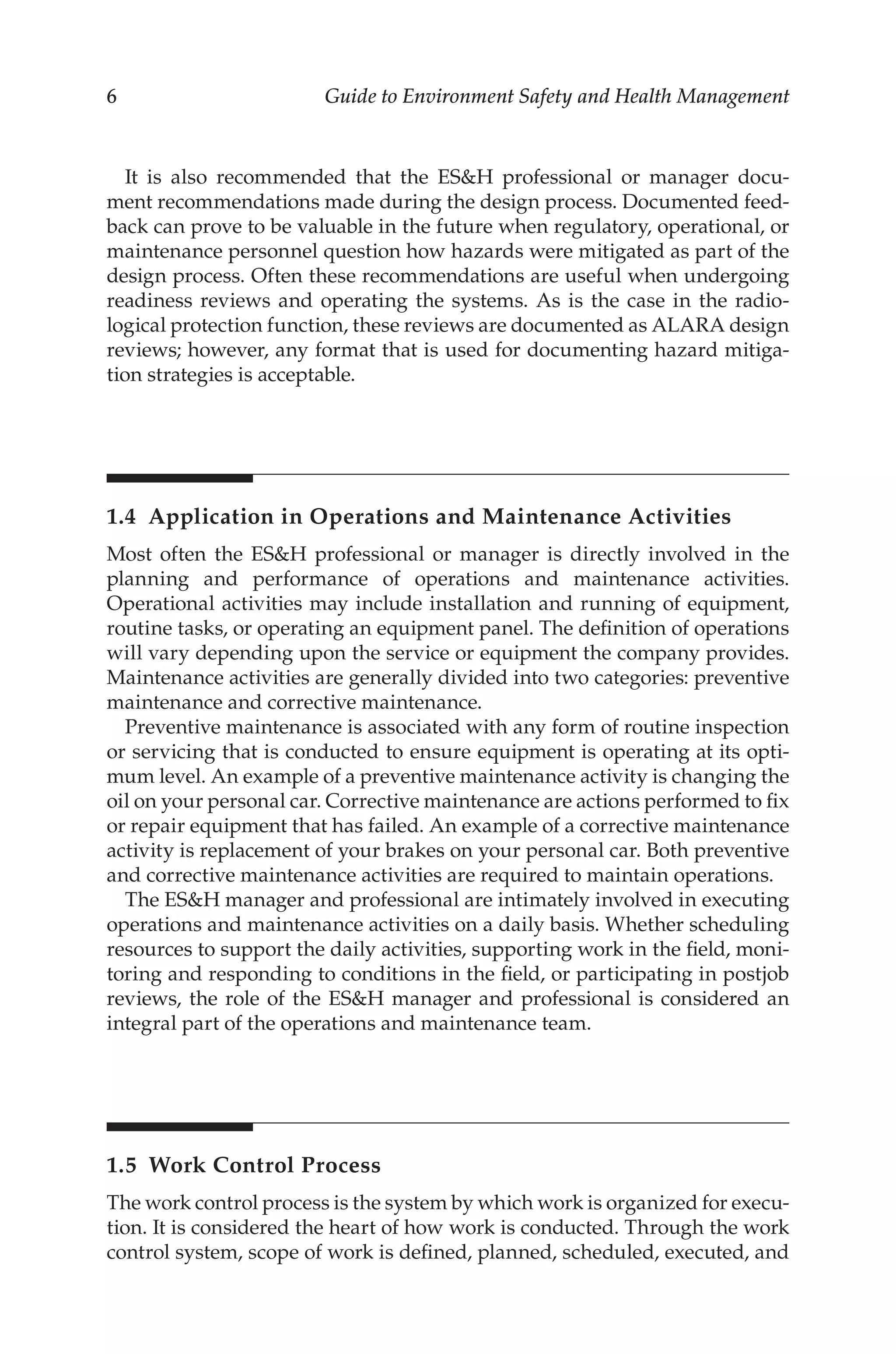 6 Guide to Environment Safety and Health Management
It is also recommended that the ESH professional or manager docu-
ment recommendations made during the design process. Documented feed-
back can prove to be valuable in the future when regulatory, operational, or
maintenance personnel question how hazards were mitigated as part of the
design process. Often these recommendations are useful when undergoing
readiness reviews and operating the systems. As is the case in the radio-
logical protection function, these reviews are documented as ALARA design
reviews; however, any format that is used for documenting hazard mitiga-
tion strategies is acceptable.
1.4 
Application in Operations and Maintenance Activities
Most often the ESH professional or manager is directly involved in the
planning and performance of operations and maintenance activities.
Operational activities may include installation and running of equipment,
routine tasks, or operating an equipment panel. The definition of operations
will vary depending upon the service or equipment the company provides.
Maintenance activities are generally divided into two categories: preventive
maintenance and corrective maintenance.
Preventive maintenance is associated with any form of routine inspection
or servicing that is conducted to ensure equipment is operating at its opti-
mum level. An example of a preventive maintenance activity is changing the
oil on your personal car. Corrective maintenance are actions performed to fix
or repair equipment that has failed. An example of a corrective maintenance
activity is replacement of your brakes on your personal car. Both preventive
and corrective maintenance activities are required to maintain operations.
The ESH manager and professional are intimately involved in executing
operations and maintenance activities on a daily basis. Whether scheduling
resources to support the daily activities, supporting work in the field, moni-
toring and responding to conditions in the field, or participating in postjob
reviews, the role of the ESH manager and professional is considered an
integral part of the operations and maintenance team.
1.5 
Work Control Process
The work control process is the system by which work is organized for execu-
tion. It is considered the heart of how work is conducted. Through the work
control system, scope of work is defined, planned, scheduled, executed, and
 