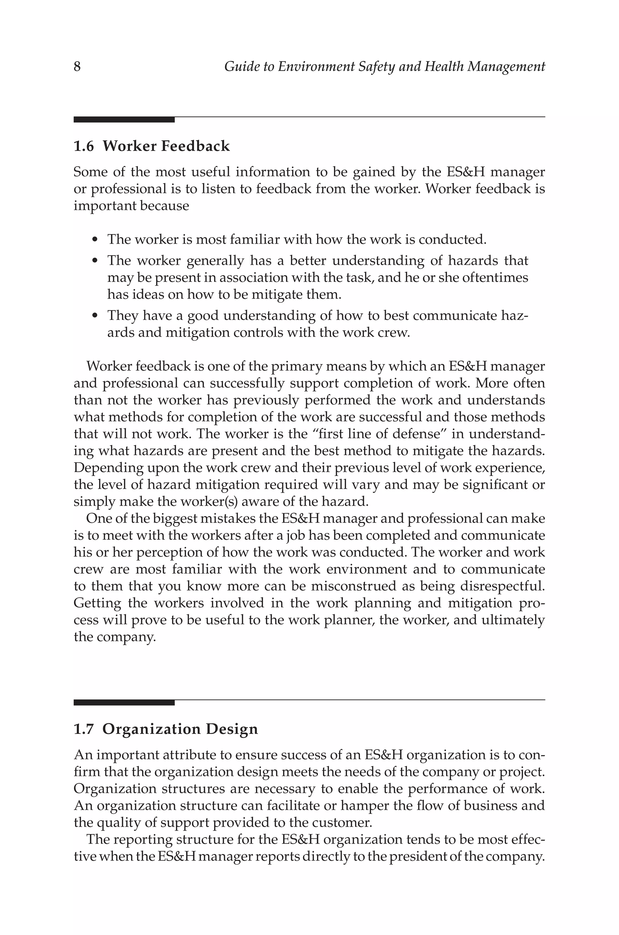 8 Guide to Environment Safety and Health Management
1.6 Worker Feedback
Some of the most useful information to be gained by the ESH manager
or professional is to listen to feedback from the worker. Worker feedback is
important because
•	 The worker is most familiar with how the work is conducted.
•	 The worker generally has a better understanding of hazards that
may be present in association with the task, and he or she oftentimes
has ideas on how to be mitigate them.
•	 They have a good understanding of how to best communicate haz-
ards and mitigation controls with the work crew.
Worker feedback is one of the primary means by which an ESH manager
and professional can successfully support completion of work. More often
than not the worker has previously performed the work and understands
what methods for completion of the work are successful and those methods
that will not work. The worker is the “first line of defense” in understand-
ing what hazards are present and the best method to mitigate the hazards.
Depending upon the work crew and their previous level of work experience,
the level of hazard mitigation required will vary and may be significant or
simply make the worker(s) aware of the hazard.
One of the biggest mistakes the ESH manager and professional can make
is to meet with the workers after a job has been completed and communicate
his or her perception of how the work was conducted. The worker and work
crew are most familiar with the work environment and to communicate
to them that you know more can be misconstrued as being disrespectful.
Getting the workers involved in the work planning and mitigation pro-
cess will prove to be useful to the work planner, the worker, and ultimately
the company.
1.7 Organization Design
An important attribute to ensure success of an ESH organization is to con-
firm that the organization design meets the needs of the company or project.
Organization structures are necessary to enable the performance of work.
An organization structure can facilitate or hamper the flow of business and
the quality of support provided to the customer.
The reporting structure for the ESH organization tends to be most effec-
tive when the ESH manager reports directly to the president of the company.
 