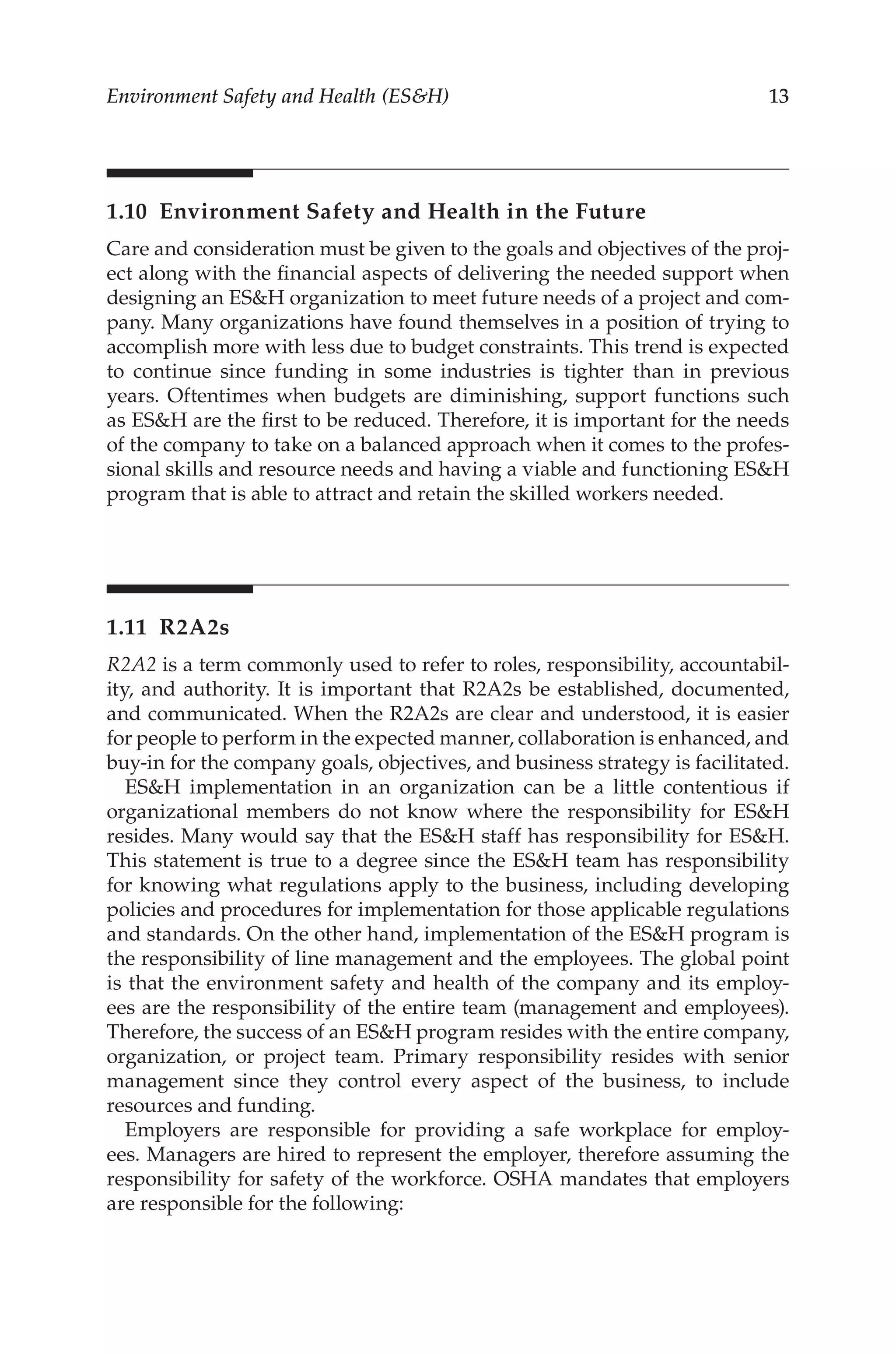 13
Environment Safety and Health (ESH)
1.10 
Environment Safety and Health in the Future
Care and consideration must be given to the goals and objectives of the proj-
ect along with the financial aspects of delivering the needed support when
designing an ESH organization to meet future needs of a project and com-
pany. Many organizations have found themselves in a position of trying to
accomplish more with less due to budget constraints. This trend is expected
to continue since funding in some industries is tighter than in previous
years. Oftentimes when budgets are diminishing, support functions such
as ESH are the first to be reduced. Therefore, it is important for the needs
of the company to take on a balanced approach when it comes to the profes-
sional skills and resource needs and having a viable and functioning ESH
program that is able to attract and retain the skilled workers needed.
1.11 R2A2s
R2A2 is a term commonly used to refer to roles, responsibility, accountabil-
ity, and authority. It is important that R2A2s be established, documented,
and communicated. When the R2A2s are clear and understood, it is easier
for people to perform in the expected manner, collaboration is enhanced, and
buy-­
in for the company goals, objectives, and business strategy is facilitated.
ESH implementation in an organization can be a little contentious if
organizational members do not know where the responsibility for ESH
resides. Many would say that the ESH staff has responsibility for ESH.
This statement is true to a degree since the ESH team has responsibility
for knowing what regulations apply to the business, including developing
policies and procedures for implementation for those applicable regulations
and standards. On the other hand, implementation of the ESH program is
the responsibility of line management and the employees. The global point
is that the environment safety and health of the company and its employ-
ees are the responsibility of the entire team (management and employees).
Therefore, the success of an ESH program resides with the entire company,
organization, or project team. Primary responsibility resides with senior
management since they control every aspect of the business, to include
resources and funding.
Employers are responsible for providing a safe workplace for employ-
ees. Managers are hired to represent the employer, therefore assuming the
responsibility for safety of the workforce. OSHA mandates that employers
are responsible for the following:
 