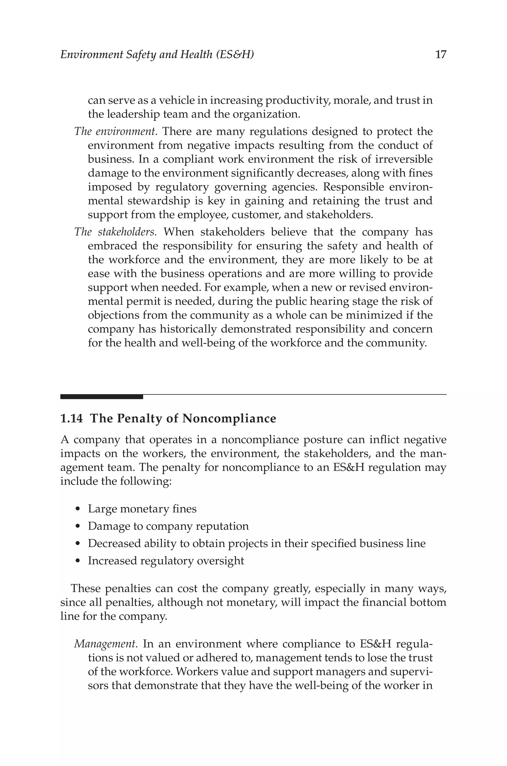 17
Environment Safety and Health (ESH)
can serve as a vehicle in increasing productivity, morale, and trust in
the leadership team and the organization.
The environment. There are many regulations designed to protect the
environment from negative impacts resulting from the conduct of
business. In a compliant work environment the risk of irreversible
damage to the environment significantly decreases, along with fines
imposed by regulatory governing agencies. Responsible environ-
mental stewardship is key in gaining and retaining the trust and
support from the employee, customer, and stakeholders.
The stakeholders. When stakeholders believe that the company has
embraced the responsibility for ensuring the safety and health of
the workforce and the environment, they are more likely to be at
ease with the business operations and are more willing to provide
support when needed. For example, when a new or revised environ-
mental permit is needed, during the public hearing stage the risk of
objections from the community as a whole can be minimized if the
company has historically demonstrated responsibility and concern
for the health and well-­
being of the workforce and the community.
1.14 
The Penalty of Noncompliance
A company that operates in a noncompliance posture can inflict negative
impacts on the workers, the environment, the stakeholders, and the man-
agement team. The penalty for noncompliance to an ESH regulation may
include the following:
•	 Large monetary fines
•	 Damage to company reputation
•	 Decreased ability to obtain projects in their specified business line
•	 Increased regulatory oversight
These penalties can cost the company greatly, especially in many ways,
since all penalties, although not monetary, will impact the financial bottom
line for the company.
Management. In an environment where compliance to ESH regula-
tions is not valued or adhered to, management tends to lose the trust
of the workforce. Workers value and support managers and supervi-
sors that demonstrate that they have the well-­
being of the worker in
 