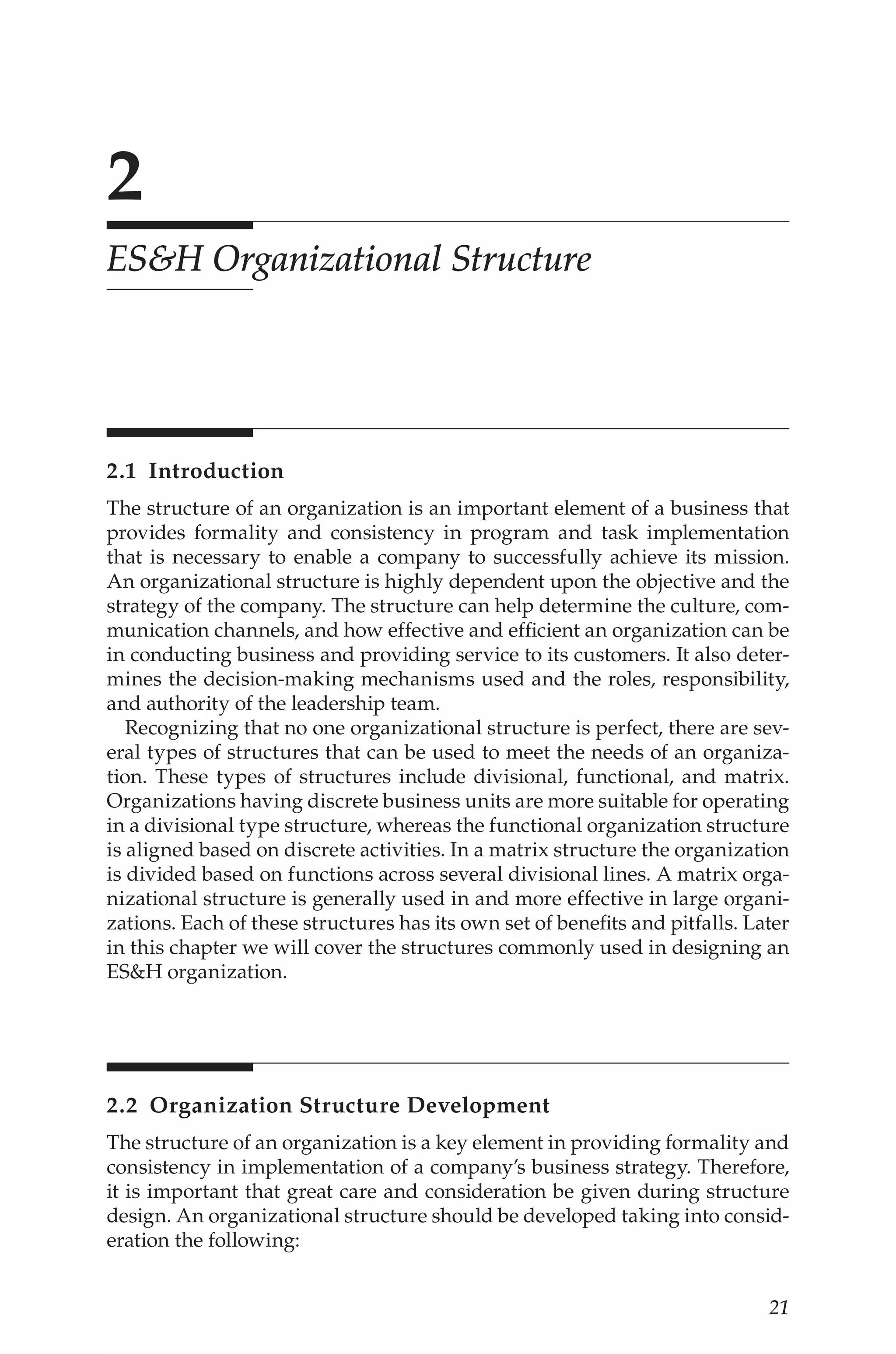 21
2
ESH Organizational Structure
2.1 Introduction
The structure of an organization is an important element of a business that
provides formality and consistency in program and task implementation
that is necessary to enable a company to successfully achieve its mission.
An organizational structure is highly dependent upon the objective and the
strategy of the company. The structure can help determine the culture, com-
munication channels, and how effective and efficient an organization can be
in conducting business and providing service to its customers. It also deter-
mines the decision-­
making mechanisms used and the roles, responsibility,
and authority of the leadership team.
Recognizing that no one organizational structure is perfect, there are sev-
eral types of structures that can be used to meet the needs of an organiza-
tion. These types of structures include divisional, functional, and matrix.
Organizations having discrete business units are more suitable for operating
in a divisional type structure, whereas the functional organization structure
is aligned based on discrete activities. In a matrix structure the organization
is divided based on functions across several divisional lines. A matrix orga-
nizational structure is generally used in and more effective in large organi-
zations. Each of these structures has its own set of benefits and pitfalls. Later
in this chapter we will cover the structures commonly used in designing an
ESH organization.
2.2 
Organization Structure Development
The structure of an organization is a key element in providing formality and
consistency in implementation of a company’s business strategy. Therefore,
it is important that great care and consideration be given during structure
design. An organizational structure should be developed taking into consid-
eration the following:
 