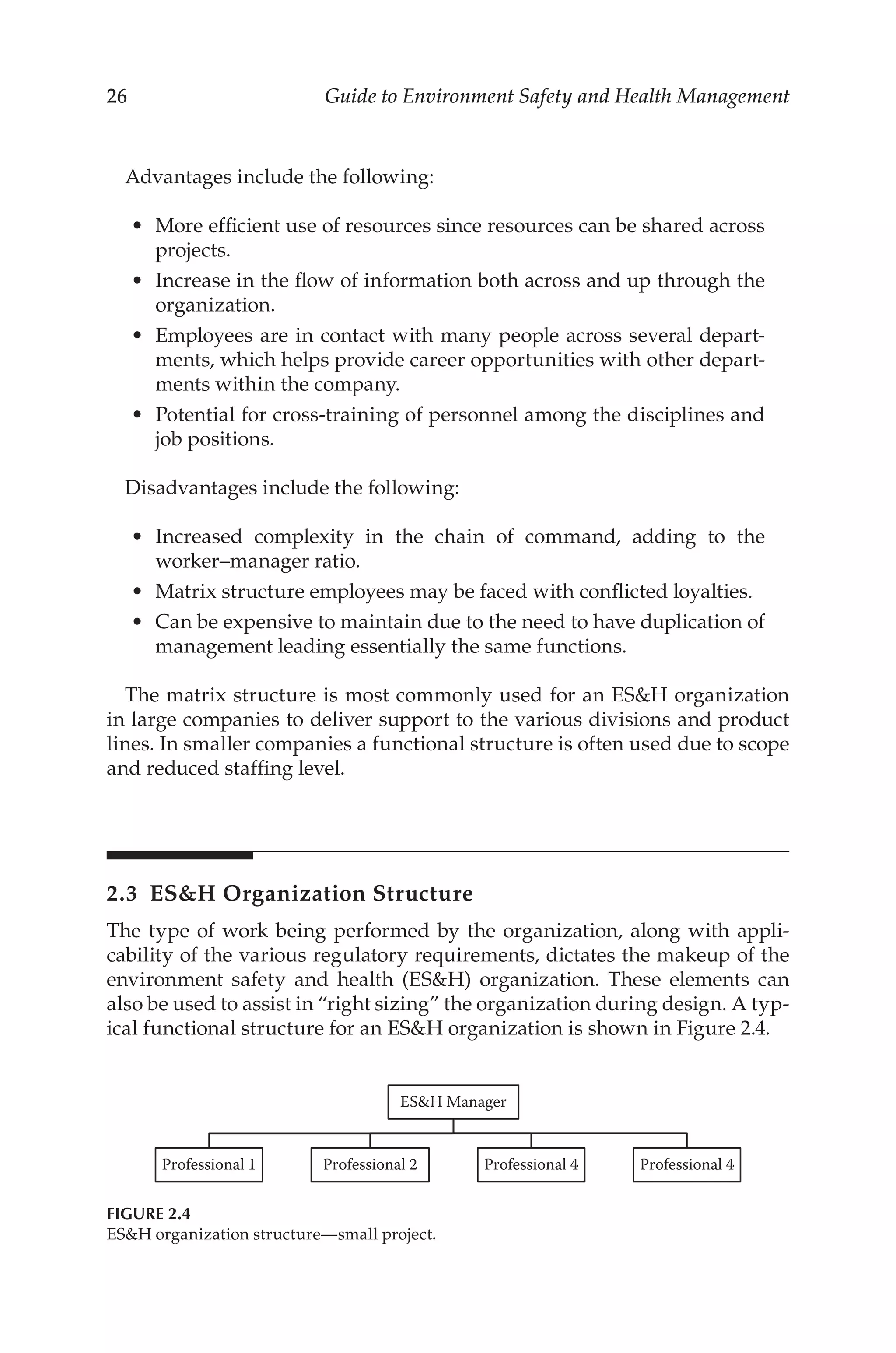 26 Guide to Environment Safety and Health Management
Advantages include the following:
•	 More efficient use of resources since resources can be shared across
projects.
•	 Increase in the flow of information both across and up through the
organization.
•	 Employees are in contact with many people across several depart-
ments, which helps provide career opportunities with other depart-
ments within the company.
•	 Potential for cross-­
training of personnel among the disciplines and
job positions.
Disadvantages include the following:
•	 Increased complexity in the chain of command, adding to the
worker–­manager ratio.
•	 Matrix structure employees may be faced with conflicted loyalties.
•	 Can be expensive to maintain due to the need to have duplication of
management leading essentially the same functions.
The matrix structure is most commonly used for an ESH organization
in large companies to deliver support to the various divisions and product
lines. In smaller companies a functional structure is often used due to scope
and reduced staffing level.
2.3 
ESH Organization Structure
The type of work being performed by the organization, along with appli-
cability of the various regulatory requirements, dictates the makeup of the
environment safety and health (ESH) organization. These elements can
also be used to assist in “right sizing” the organization during design. A typ-
ical functional structure for an ESH organization is shown in Figure 2.4.
ESH Manager
Professional 1 Professional 2 Professional 4 Professional 4
FIGURE 2.4
ESH organization structure—small project.
 