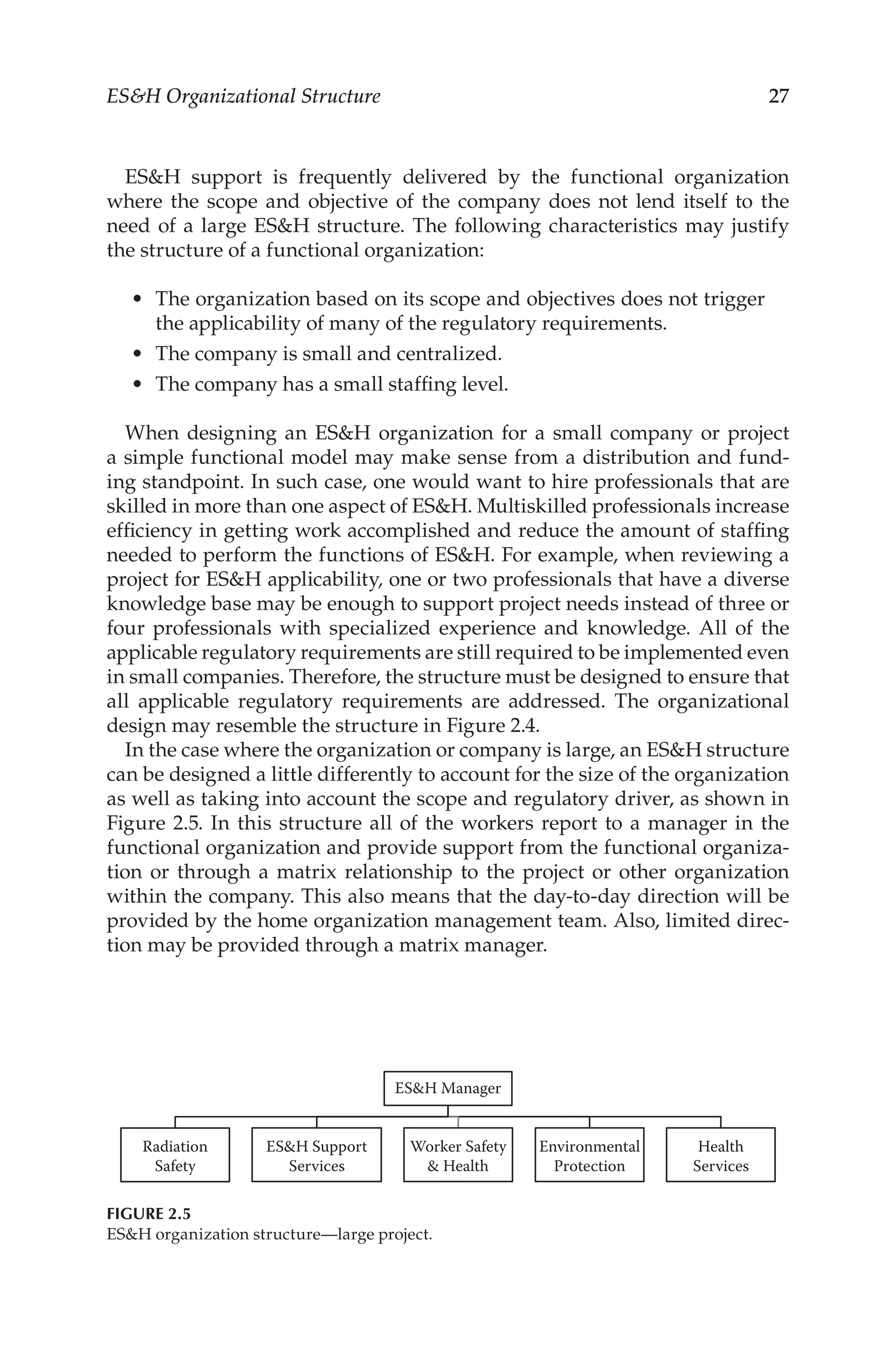 27
ESH Organizational Structure
ESH support is frequently delivered by the functional organization
where the scope and objective of the company does not lend itself to the
need of a large ESH structure. The following characteristics may justify
the structure of a functional organization:
•	 The organization based on its scope and objectives does not trigger
the applicability of many of the regulatory requirements.
•	 The company is small and centralized.
•	 The company has a small staffing level.
When designing an ESH organization for a small company or project
a simple functional model may make sense from a distribution and fund-
ing standpoint. In such case, one would want to hire professionals that are
skilled in more than one aspect of ESH. Multiskilled professionals increase
efficiency in getting work accomplished and reduce the amount of staffing
needed to perform the functions of ESH. For example, when reviewing a
project for ESH applicability, one or two professionals that have a diverse
knowledge base may be enough to support project needs instead of three or
four professionals with specialized experience and knowledge. All of the
applicable regulatory requirements are still required to be implemented even
in small companies. Therefore, the structure must be designed to ensure that
all applicable regulatory requirements are addressed. The organizational
design may resemble the structure in Figure 2.4.
In the case where the organization or company is large, an ESH structure
can be designed a little differently to account for the size of the organization
as well as taking into account the scope and regulatory driver, as shown in
Figure 2.5. In this structure all of the workers report to a manager in the
functional organization and provide support from the functional organiza-
tion or through a matrix relationship to the project or other organization
within the company. This also means that the day-­
to-­
day direction will be
provided by the home organization management team. Also, limited direc-
tion may be provided through a matrix manager.
ESH Manager
Radiation
Safety
ESH Support
Services
Worker Safety
 Health
Environmental
Protection
Health
Services
FIGURE 2.5
ESH organization structure—large project.
 