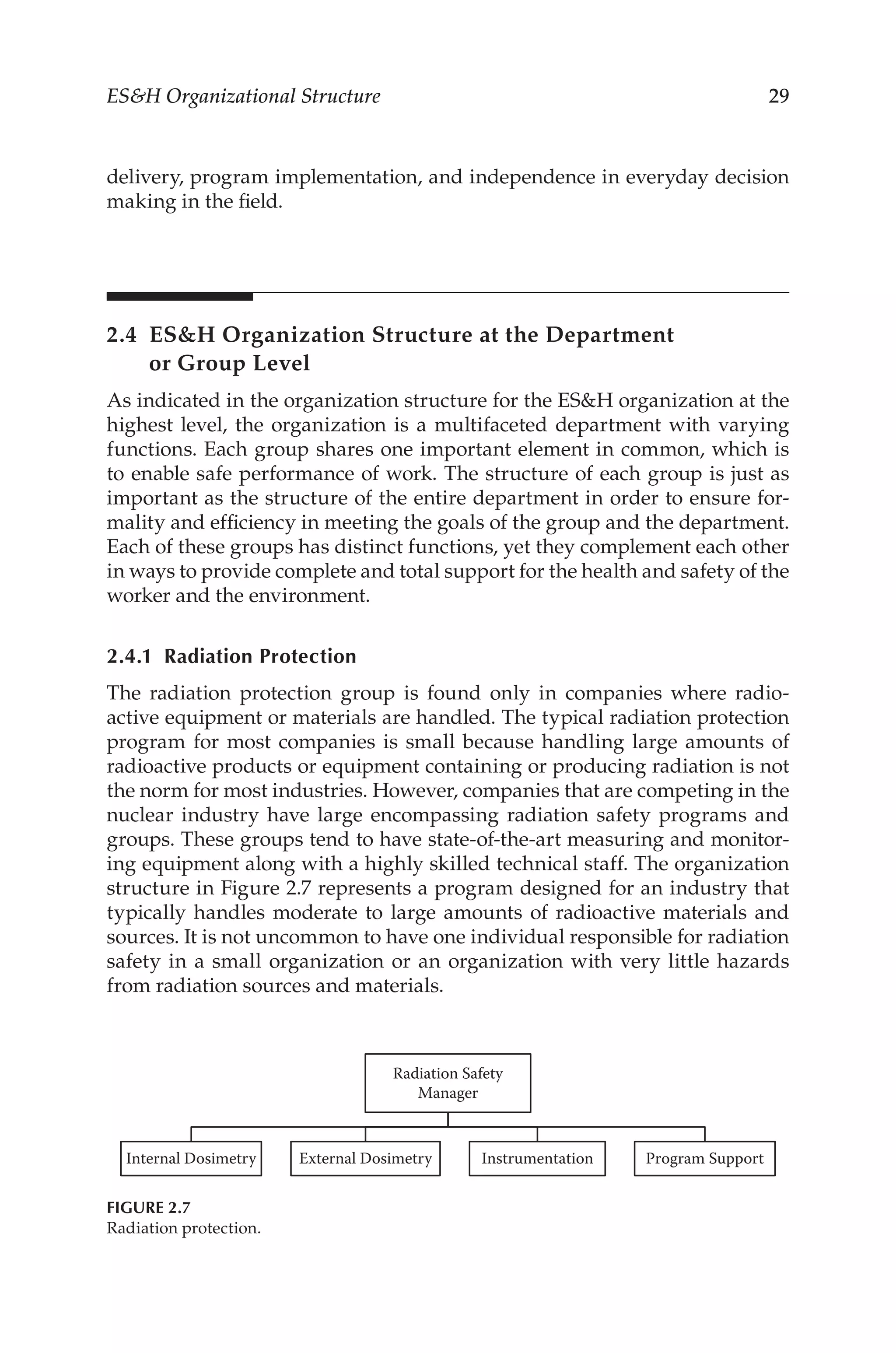 29
ESH Organizational Structure
delivery, program implementation, and independence in everyday decision
making in the field.
2.4 
ESH Organization Structure at the Department
or Group Level
As indicated in the organization structure for the ESH organization at the
highest level, the organization is a multifaceted department with varying
functions. Each group shares one important element in common, which is
to enable safe performance of work. The structure of each group is just as
important as the structure of the entire department in order to ensure for-
mality and efficiency in meeting the goals of the group and the department.
Each of these groups has distinct functions, yet they complement each other
in ways to provide complete and total support for the health and safety of the
worker and the environment.
2.4.1 Radiation Protection
The radiation protection group is found only in companies where radio­
active equipment or materials are handled. The typical radiation protection
program for most companies is small because handling large amounts of
radioactive products or equipment containing or producing radiation is not
the norm for most industries. However, companies that are competing in the
nuclear industry have large encompassing radiation safety programs and
groups. These groups tend to have state-­
of-­
the-­
art measuring and monitor-
ing equipment along with a highly skilled technical staff. The organization
structure in Figure 2.7 represents a program designed for an industry that
typically handles moderate to large amounts of radioactive materials and
sources. It is not uncommon to have one individual responsible for radiation
safety in a small organization or an organization with very little hazards
from radiation sources and materials.
Radiation Safety
Manager
Internal Dosimetry External Dosimetry Instrumentation Program Support
FIGURE 2.7
Radiation protection.
 