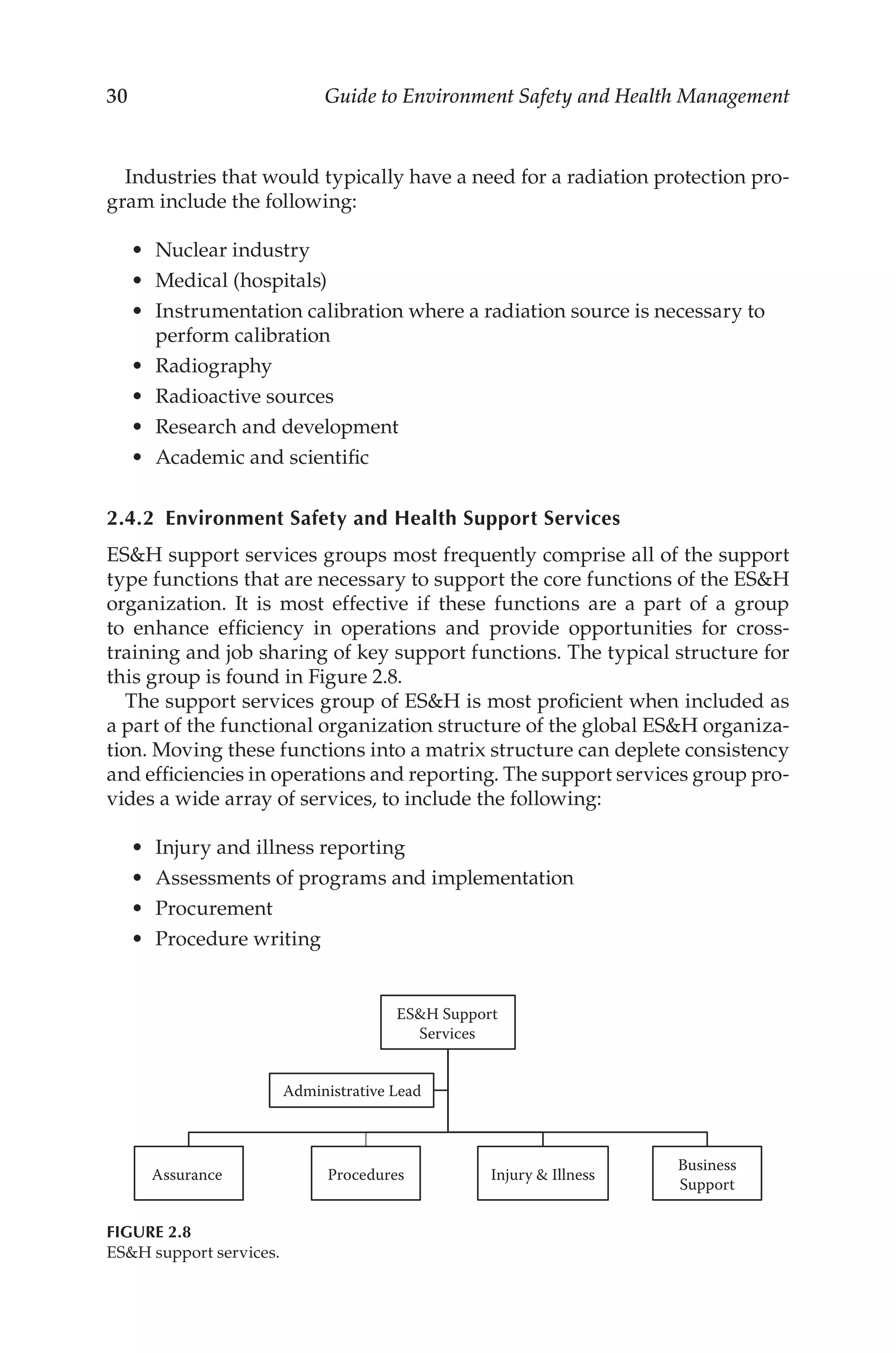 30 Guide to Environment Safety and Health Management
Industries that would typically have a need for a radiation protection pro-
gram include the following:
•	 Nuclear industry
•	 Medical (hospitals)
•	 Instrumentation calibration where a radiation source is necessary to
perform calibration
•	 Radiography
•	 Radioactive sources
•	 Research and development
•	 Academic and scientific
2.4.2 
Environment Safety and Health Support Services
ESH support services groups most frequently comprise all of the support
type functions that are necessary to support the core functions of the ESH
organization. It is most effective if these functions are a part of a group
to enhance efficiency in operations and provide opportunities for cross-­
training and job sharing of key support functions. The typical structure for
this group is found in Figure 2.8.
The support services group of ESH is most proficient when included as
a part of the functional organization structure of the global ESH organiza-
tion. Moving these functions into a matrix structure can deplete consistency
and efficiencies in operations and reporting. The support services group pro-
vides a wide array of services, to include the following:
•	 Injury and illness reporting
•	 Assessments of programs and implementation
•	 Procurement
•	 Procedure writing
ESH Support
Services
Assurance Procedures Injury  Illness
Business
Support
Administrative Lead
FIGURE 2.8
ESH support services.
 