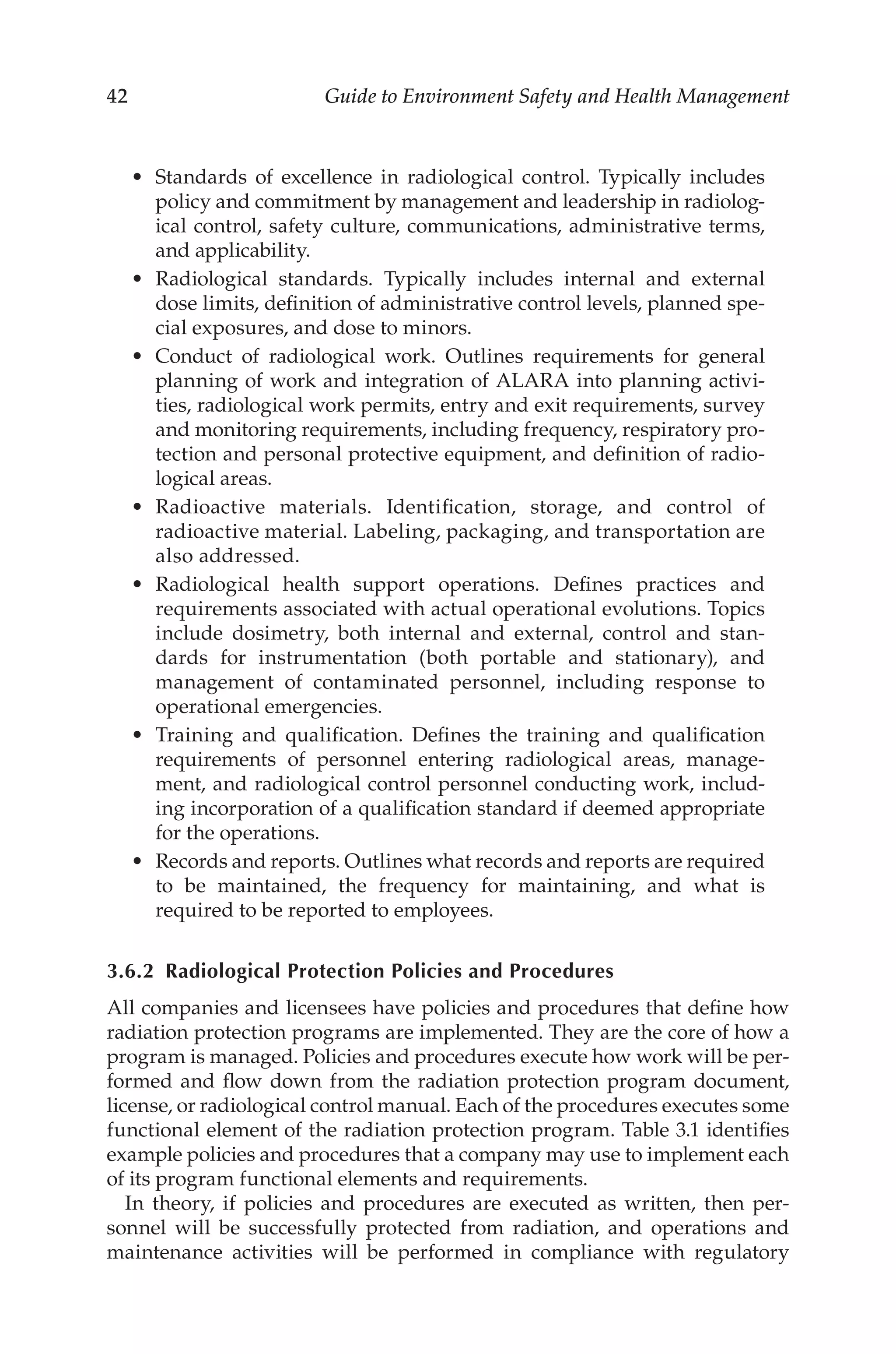 42 Guide to Environment Safety and Health Management
•	 Standards of excellence in radiological control. Typically includes
policy and commitment by management and leadership in radiolog-
ical control, safety culture, communications, administrative terms,
and applicability.
•	 Radiological standards. Typically includes internal and external
dose limits, definition of administrative control levels, planned spe-
cial exposures, and dose to minors.
•	 Conduct of radiological work. Outlines requirements for general
planning of work and integration of ALARA into planning activi-
ties, radiological work permits, entry and exit requirements, survey
and monitoring requirements, including frequency, respiratory pro-
tection and personal protective equipment, and definition of radio-
logical areas.
•	 Radioactive materials. Identification, storage, and control of
radioactive material. Labeling, packaging, and transportation are
also addressed.
•	 Radiological health support operations. Defines practices and
requirements associated with actual operational evolutions. Topics
include dosimetry, both internal and external, control and stan-
dards for instrumentation (both portable and stationary), and
management of contaminated personnel, including response to
operational emergencies.
•	 Training and qualification. Defines the training and qualification
requirements of personnel entering radiological areas, manage-
ment, and radiological control personnel conducting work, includ-
ing incorporation of a qualification standard if deemed appropriate
for the operations.
•	 Records and reports. Outlines what records and reports are required
to be maintained, the frequency for maintaining, and what is
required to be reported to employees.
3.6.2 
Radiological Protection Policies and Procedures
All companies and licensees have policies and procedures that define how
radiation protection programs are implemented. They are the core of how a
program is managed. Policies and procedures execute how work will be per-
formed and flow down from the radiation protection program document,
license, or radiological control manual. Each of the procedures executes some
functional element of the radiation protection program. Table 3.1 identifies
example policies and procedures that a company may use to implement each
of its program functional elements and requirements.
In theory, if policies and procedures are executed as written, then per-
sonnel will be successfully protected from radiation, and operations and
maintenance activities will be performed in compliance with regulatory
 