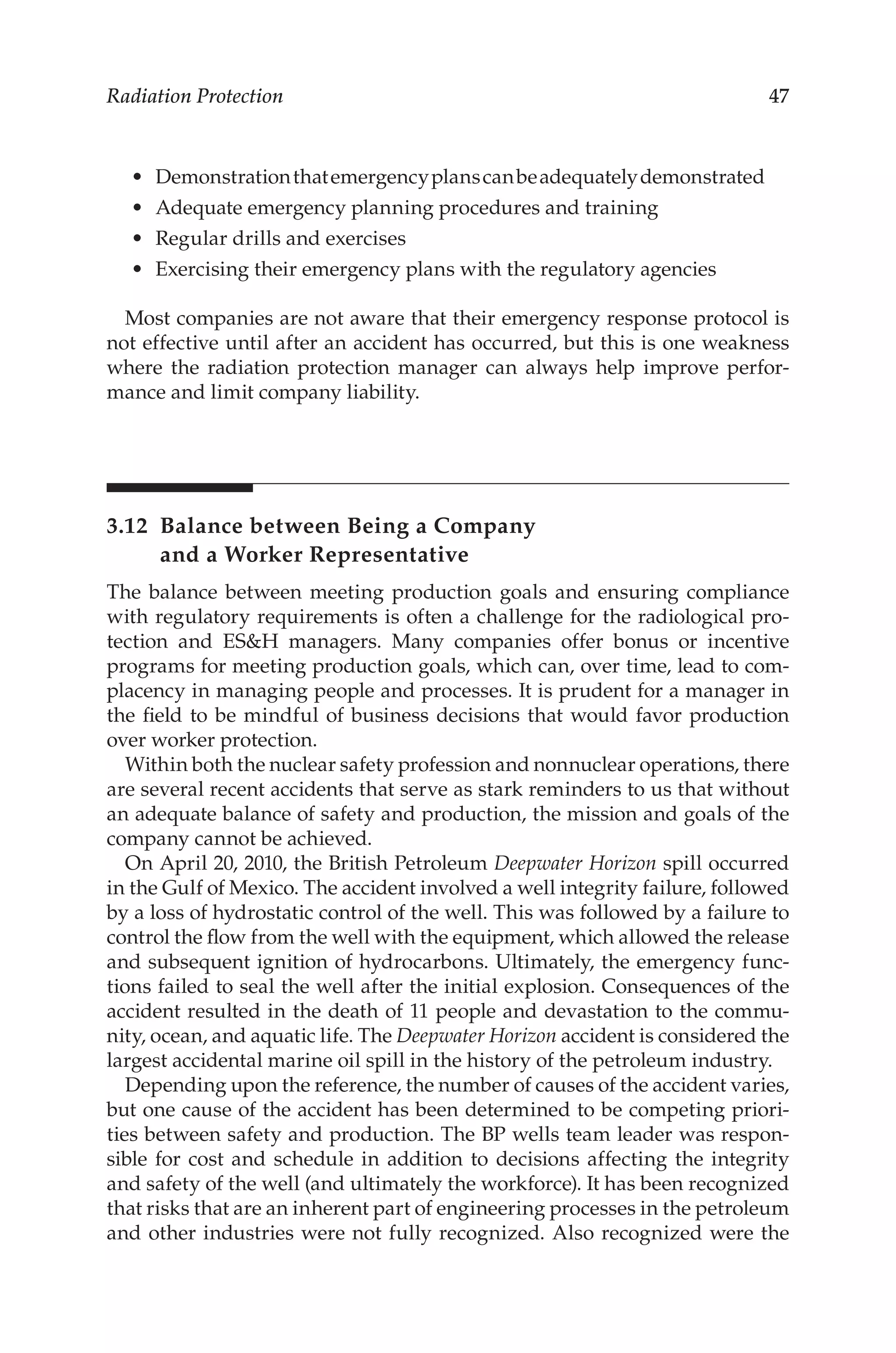47
Radiation Protection
•	 Demonstrationthatemergencyplanscanbeadequatelydemonstrated
•	 Adequate emergency planning procedures and training
•	 Regular drills and exercises
•	 Exercising their emergency plans with the regulatory agencies
Most companies are not aware that their emergency response protocol is
not effective until after an accident has occurred, but this is one weakness
where the radiation protection manager can always help improve perfor-
mance and limit company liability.
3.12 
Balance between Being a Company
and a Worker Representative
The balance between meeting production goals and ensuring compliance
with regulatory requirements is often a challenge for the radiological pro-
tection and ESH managers. Many companies offer bonus or incentive
programs for meeting production goals, which can, over time, lead to com-
placency in managing people and processes. It is prudent for a manager in
the field to be mindful of business decisions that would favor production
over worker protection.
Within both the nuclear safety profession and nonnuclear operations, there
are several recent accidents that serve as stark reminders to us that without
an adequate balance of safety and production, the mission and goals of the
company cannot be achieved.
On April 20, 2010, the British Petroleum Deepwater Horizon spill occurred
in the Gulf of Mexico. The accident involved a well integrity failure, followed
by a loss of hydrostatic control of the well. This was followed by a failure to
control the flow from the well with the equipment, which allowed the release
and subsequent ignition of hydrocarbons. Ultimately, the emergency func-
tions failed to seal the well after the initial explosion. Consequences of the
accident resulted in the death of 11 people and devastation to the commu-
nity, ocean, and aquatic life. The Deepwater Horizon accident is considered the
largest accidental marine oil spill in the history of the petroleum industry.
Depending upon the reference, the number of causes of the accident varies,
but one cause of the accident has been determined to be competing priori-
ties between safety and production. The BP wells team leader was respon-
sible for cost and schedule in addition to decisions affecting the integrity
and safety of the well (and ultimately the workforce). It has been recognized
that risks that are an inherent part of engineering processes in the petroleum
and other industries were not fully recognized. Also recognized were the
 
