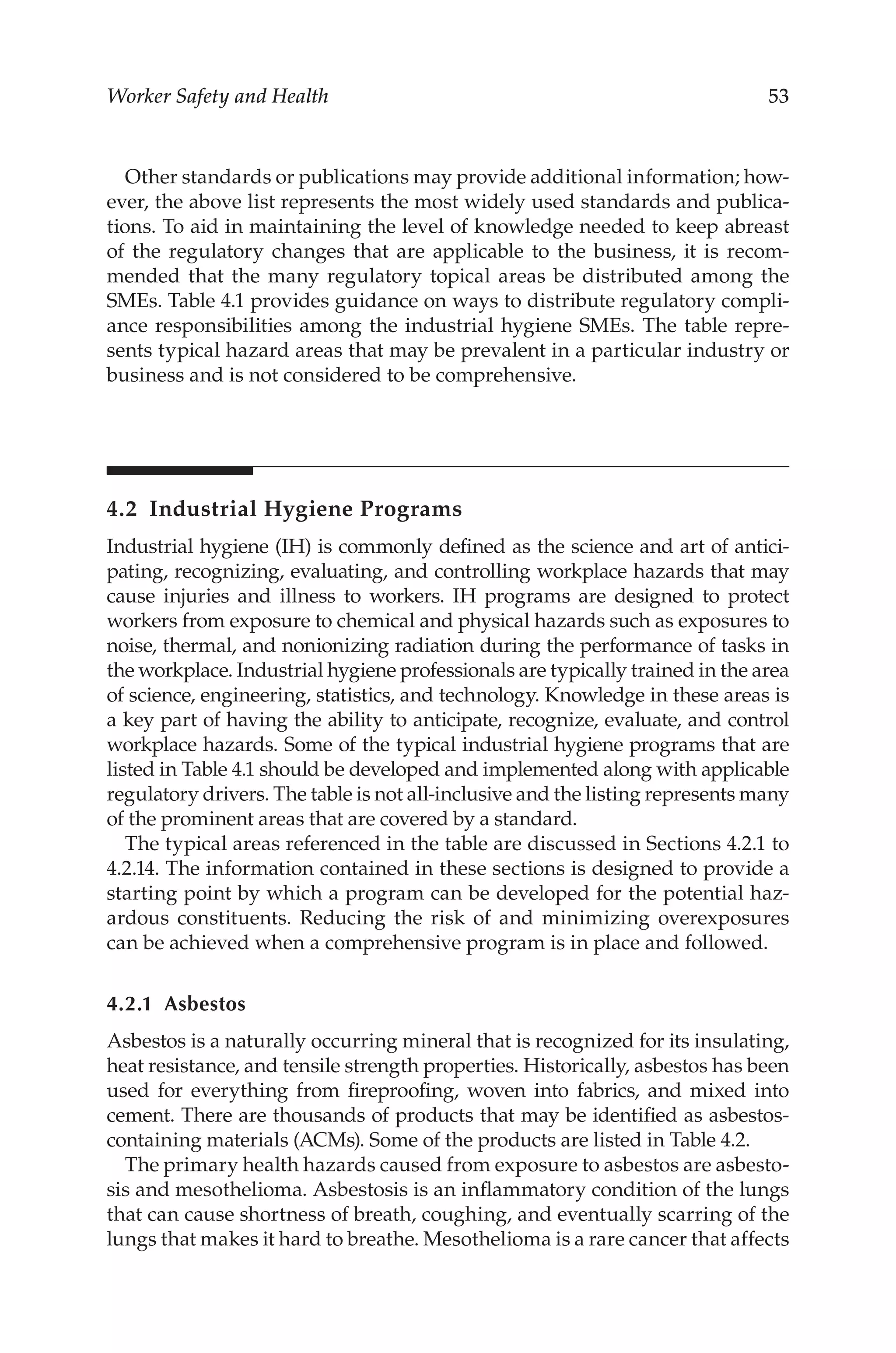 53
Worker Safety and Health
Other standards or publications may provide additional information; how-
ever, the above list represents the most widely used standards and publica-
tions. To aid in maintaining the level of knowledge needed to keep abreast
of the regulatory changes that are applicable to the business, it is recom-
mended that the many regulatory topical areas be distributed among the
SMEs. Table 4.1 provides guidance on ways to distribute regulatory compli-
ance responsibilities among the industrial hygiene SMEs. The table repre-
sents typical hazard areas that may be prevalent in a particular industry or
business and is not considered to be comprehensive.
4.2 
Industrial Hygiene Programs
Industrial hygiene (IH) is commonly defined as the science and art of antici-
pating, recognizing, evaluating, and controlling workplace hazards that may
cause injuries and illness to workers. IH programs are designed to protect
workers from exposure to chemical and physical hazards such as exposures to
noise, thermal, and nonionizing radiation during the performance of tasks in
the workplace. Industrial hygiene professionals are typically trained in the area
of science, engineering, statistics, and technology. Knowledge in these areas is
a key part of having the ability to anticipate, recognize, evaluate, and control
workplace hazards. Some of the typical industrial hygiene programs that are
listed in Table 4.1 should be developed and implemented along with applicable
regulatory drivers. The table is not all-­
inclusive and the listing represents many
of the prominent areas that are covered by a standard.
The typical areas referenced in the table are discussed in Sections 4.2.1 to
4.2.14. The information contained in these sections is designed to provide a
starting point by which a program can be developed for the potential haz-
ardous constituents. Reducing the risk of and minimizing overexposures
can be achieved when a comprehensive program is in place and followed.
4.2.1 Asbestos
Asbestos is a naturally occurring mineral that is recognized for its insulating,
heat resistance, and tensile strength properties. Historically, asbestos has been
used for everything from fireproofing, woven into fabrics, and mixed into
cement. There are thousands of products that may be identified as asbestos-­
containing materials (ACMs). Some of the products are listed in Table 4.2.
The primary health hazards caused from exposure to asbestos are asbesto-
sis and mesothelioma. Asbestosis is an inflammatory condition of the lungs
that can cause shortness of breath, coughing, and eventually scarring of the
lungs that makes it hard to breathe. Mesothelioma is a rare cancer that affects
 