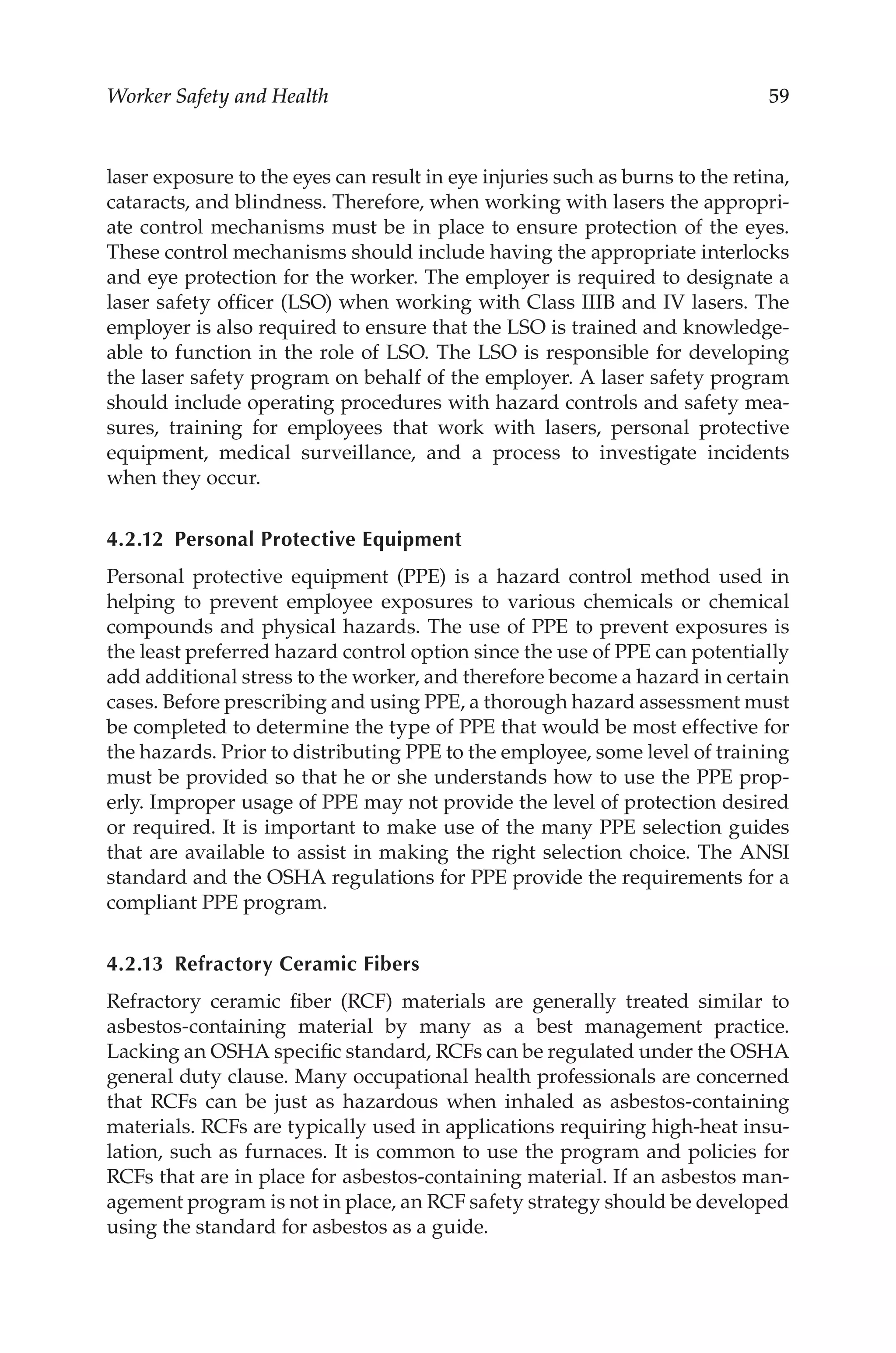59
Worker Safety and Health
laser exposure to the eyes can result in eye injuries such as burns to the retina,
cataracts, and blindness. Therefore, when working with lasers the appropri-
ate control mechanisms must be in place to ensure protection of the eyes.
These control mechanisms should include having the appropriate interlocks
and eye protection for the worker. The employer is required to designate a
laser safety officer (LSO) when working with Class IIIB and IV lasers. The
employer is also required to ensure that the LSO is trained and knowledge-
able to function in the role of LSO. The LSO is responsible for developing
the laser safety program on behalf of the employer. A laser safety program
should include operating procedures with hazard controls and safety mea-
sures, training for employees that work with lasers, personal protective
equipment, medical surveillance, and a process to investigate incidents
when they occur.
4.2.12 
Personal Protective Equipment
Personal protective equipment (PPE) is a hazard control method used in
helping to prevent employee exposures to various chemicals or chemical
compounds and physical hazards. The use of PPE to prevent exposures is
the least preferred hazard control option since the use of PPE can potentially
add additional stress to the worker, and therefore become a hazard in certain
cases. Before prescribing and using PPE, a thorough hazard assessment must
be completed to determine the type of PPE that would be most effective for
the hazards. Prior to distributing PPE to the employee, some level of training
must be provided so that he or she understands how to use the PPE prop-
erly. Improper usage of PPE may not provide the level of protection desired
or required. It is important to make use of the many PPE selection guides
that are available to assist in making the right selection choice. The ANSI
standard and the OSHA regulations for PPE provide the requirements for a
compliant PPE program.
4.2.13 
Refractory Ceramic Fibers
Refractory ceramic fiber (RCF) materials are generally treated similar to
asbestos-­
containing material by many as a best management practice.
Lacking an OSHA specific standard, RCFs can be regulated under the OSHA
general duty clause. Many occupational health professionals are concerned
that RCFs can be just as hazardous when inhaled as asbestos-­
containing
materials. RCFs are typically used in applications requiring high-­
heat insu-
lation, such as furnaces. It is common to use the program and policies for
RCFs that are in place for asbestos-­
containing material. If an asbestos man-
agement program is not in place, an RCF safety strategy should be developed
using the standard for asbestos as a guide.
 