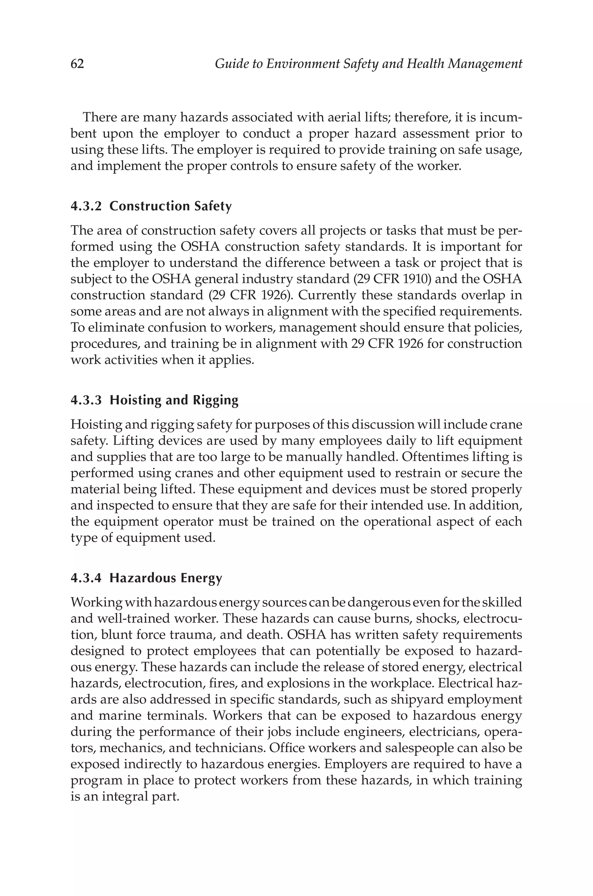 62 Guide to Environment Safety and Health Management
There are many hazards associated with aerial lifts; therefore, it is incum-
bent upon the employer to conduct a proper hazard assessment prior to
using these lifts. The employer is required to provide training on safe usage,
and implement the proper controls to ensure safety of the worker.
4.3.2 Construction Safety
The area of construction safety covers all projects or tasks that must be per-
formed using the OSHA construction safety standards. It is important for
the employer to understand the difference between a task or project that is
subject to the OSHA general industry standard (29 CFR 1910) and the OSHA
construction standard (29 CFR 1926). Currently these standards overlap in
some areas and are not always in alignment with the specified requirements.
To eliminate confusion to workers, management should ensure that policies,
procedures, and training be in alignment with 29 CFR 1926 for construction
work activities when it applies.
4.3.3 
Hoisting and Rigging
Hoisting and rigging safety for purposes of this discussion will include crane
safety. Lifting devices are used by many employees daily to lift equipment
and supplies that are too large to be manually handled. Oftentimes lifting is
performed using cranes and other equipment used to restrain or secure the
material being lifted. These equipment and devices must be stored properly
and inspected to ensure that they are safe for their intended use. In addition,
the equipment operator must be trained on the operational aspect of each
type of equipment used.
4.3.4 Hazardous Energy
Workingwithhazardousenergysourcescanbedangerousevenfortheskilled
and well-­
trained worker. These hazards can cause burns, shocks, electrocu-
tion, blunt force trauma, and death. OSHA has written safety requirements
designed to protect employees that can potentially be exposed to hazard-
ous energy. These hazards can include the release of stored energy, electrical
hazards, electrocution, fires, and explosions in the workplace. Electrical haz-
ards are also addressed in specific standards, such as shipyard employment
and marine terminals. Workers that can be exposed to hazardous energy
during the performance of their jobs include engineers, electricians, opera-
tors, mechanics, and technicians. Office workers and salespeople can also be
exposed indirectly to hazardous energies. Employers are required to have a
program in place to protect workers from these hazards, in which training
is an integral part.
 