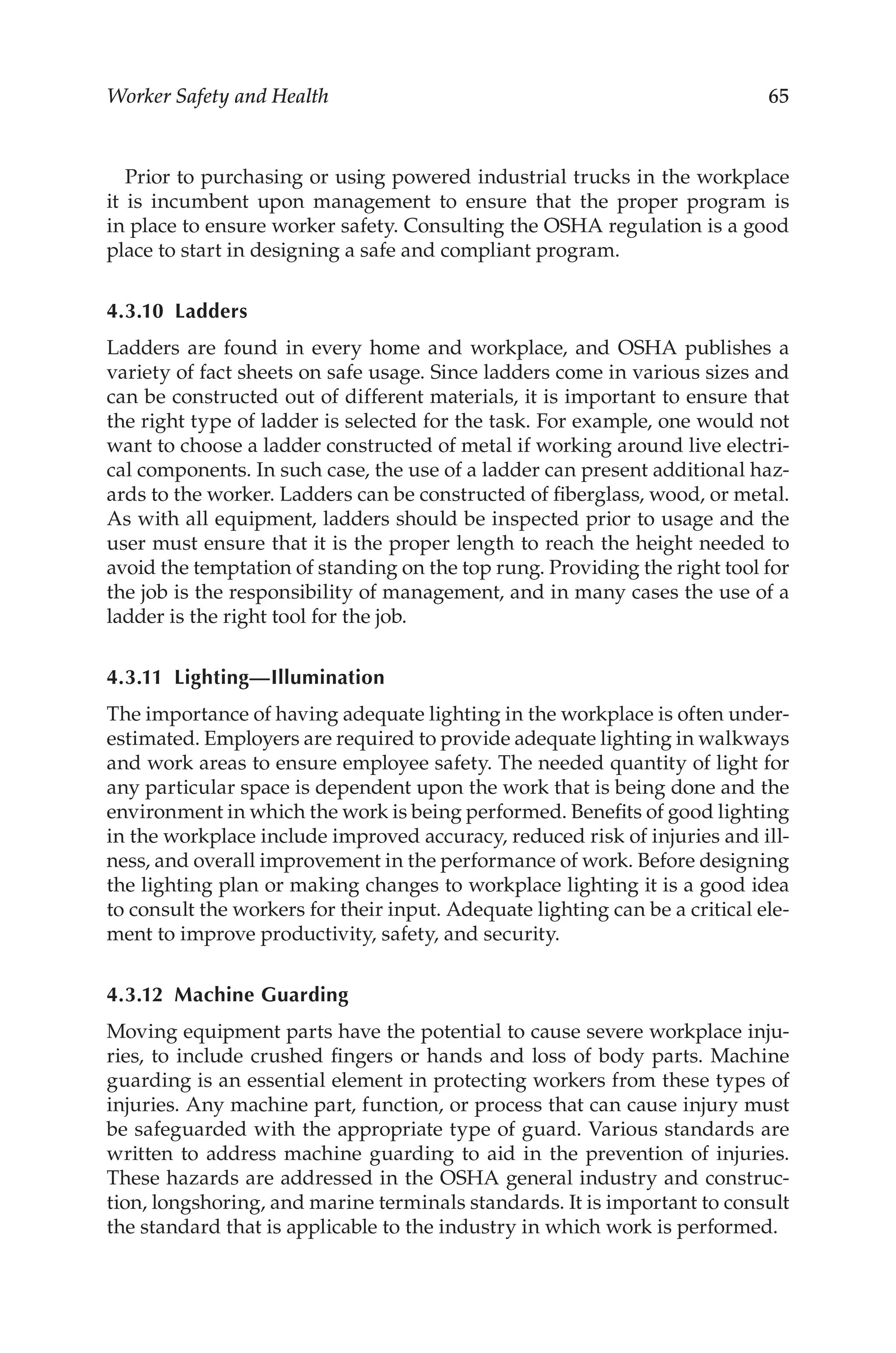 65
Worker Safety and Health
Prior to purchasing or using powered industrial trucks in the workplace
it is incumbent upon management to ensure that the proper program is
in place to ensure worker safety. Consulting the OSHA regulation is a good
place to start in designing a safe and compliant program.
4.3.10 Ladders
Ladders are found in every home and workplace, and OSHA publishes a
variety of fact sheets on safe usage. Since ladders come in various sizes and
can be constructed out of different materials, it is important to ensure that
the right type of ladder is selected for the task. For example, one would not
want to choose a ladder constructed of metal if working around live electri-
cal components. In such case, the use of a ladder can present additional haz-
ards to the worker. Ladders can be constructed of fiberglass, wood, or metal.
As with all equipment, ladders should be inspected prior to usage and the
user must ensure that it is the proper length to reach the height needed to
avoid the temptation of standing on the top rung. Providing the right tool for
the job is the responsibility of management, and in many cases the use of a
ladder is the right tool for the job.
4.3.11 Lighting—Illumination
The importance of having adequate lighting in the workplace is often under-
estimated. Employers are required to provide adequate lighting in walkways
and work areas to ensure employee safety. The needed quantity of light for
any particular space is dependent upon the work that is being done and the
environment in which the work is being performed. Benefits of good lighting
in the workplace include improved accuracy, reduced risk of injuries and ill-
ness, and overall improvement in the performance of work. Before designing
the lighting plan or making changes to workplace lighting it is a good idea
to consult the workers for their input. Adequate lighting can be a critical ele-
ment to improve productivity, safety, and security.
4.3.12 Machine Guarding
Moving equipment parts have the potential to cause severe workplace inju-
ries, to include crushed fingers or hands and loss of body parts. Machine
guarding is an essential element in protecting workers from these types of
injuries. Any machine part, function, or process that can cause injury must
be safeguarded with the appropriate type of guard. Various standards are
written to address machine guarding to aid in the prevention of injuries.
These hazards are addressed in the OSHA general industry and construc-
tion, longshoring, and marine terminals standards. It is important to consult
the standard that is applicable to the industry in which work is performed.
 
