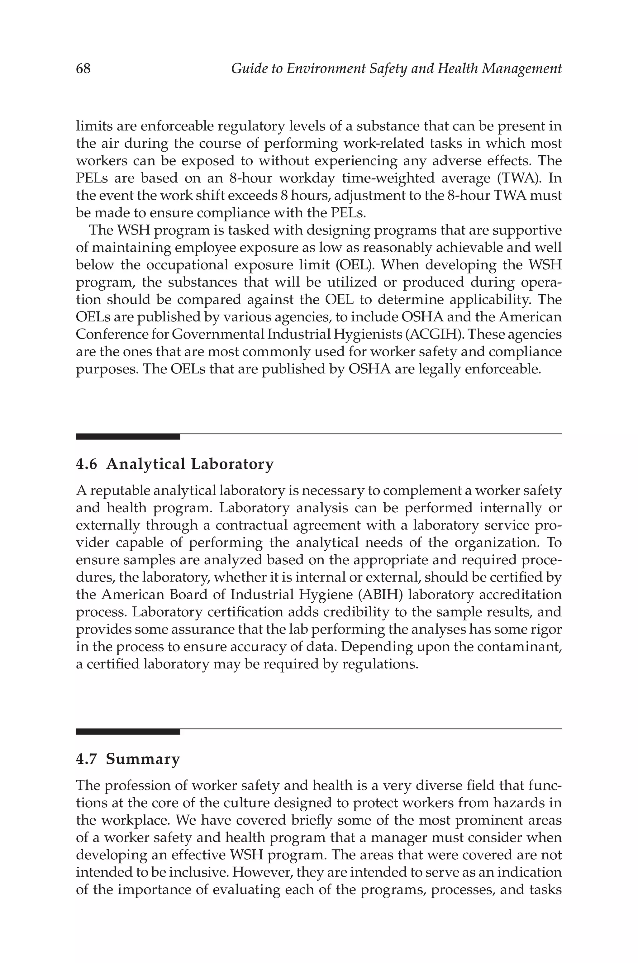68 Guide to Environment Safety and Health Management
limits are enforceable regulatory levels of a substance that can be present in
the air during the course of performing work-­
related tasks in which most
workers can be exposed to without experiencing any adverse effects. The
PELs are based on an 8-hour workday time-­
weighted average (TWA). In
the event the work shift exceeds 8 hours, adjustment to the 8-hour TWA must
be made to ensure compliance with the PELs.
The WSH program is tasked with designing programs that are supportive
of maintaining employee exposure as low as reasonably achievable and well
below the occupational exposure limit (OEL). When developing the WSH
program, the substances that will be utilized or produced during opera-
tion should be compared against the OEL to determine applicability. The
OELs are published by various agencies, to include OSHA and the American
Conference for Governmental Industrial Hygienists (ACGIH). These agencies
are the ones that are most commonly used for worker safety and compliance
purposes. The OELs that are published by OSHA are legally enforceable.
4.6 Analytical Laboratory
A reputable analytical laboratory is necessary to complement a worker safety
and health program. Laboratory analysis can be performed internally or
externally through a contractual agreement with a laboratory service pro-
vider capable of performing the analytical needs of the organization. To
ensure samples are analyzed based on the appropriate and required proce-
dures, the laboratory, whether it is internal or external, should be certified by
the American Board of Industrial Hygiene (ABIH) laboratory accreditation
process. Laboratory certification adds credibility to the sample results, and
provides some assurance that the lab performing the analyses has some rigor
in the process to ensure accuracy of data. Depending upon the contaminant,
a certified laboratory may be required by regulations.
4.7 Summary
The profession of worker safety and health is a very diverse field that func-
tions at the core of the culture designed to protect workers from hazards in
the workplace. We have covered briefly some of the most prominent areas
of a worker safety and health program that a manager must consider when
developing an effective WSH program. The areas that were covered are not
intended to be inclusive. However, they are intended to serve as an indication
of the importance of evaluating each of the programs, processes, and tasks
 