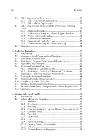 viii Contents
2.3	 ES&H Organization Structure...........................................................26
2.3.1	 ES&H Functional Organization............................................28
2.3.2	 ES&H Matrix Organization...................................................28
2.4	 ES&H Organization Structure at the Department or Group
Level.......................................................................................................29
2.4.1	 Radiation Protection...............................................................29
2.4.2	 Environment Safety and Health Support Services............30
2.4.3	 Worker Safety and Health.....................................................31
2.4.4	 Environment Protection.........................................................32
2.4.5	 Occupational Health Services...............................................33
2.4.6	 Environment Safety and Health Training...........................34
2.5	Summary...............................................................................................34
	 3.	 Radiation Protection.....................................................................................37
3.1	Introduction..........................................................................................37
3.2	 Management and Organizational Structure....................................38
3.3	 Roles and Responsibilities..................................................................39
3.4	 Radiological Program Flow-­
Down of Requirements......................39
3.5	 Regulatory Requirements...................................................................40
3.6	 Radiation Protection Programs..........................................................41
3.6.1	 Radiological Control Manuals..............................................41
3.6.2	 Radiological Protection Policies and Procedures...............42
3.7	 Radiological Protection Program Assessment.................................43
3.8	 Training in Radiation Protection.......................................................44
3.9	 Radiation Protection Documentation...............................................45
3.10	 Complacency in the Workplace..........................................................46
3.11	 Response to Abnormal Conditions...................................................46
3.12	 Balance between Being a Company and a Worker Representative....47
3.13	Summary...............................................................................................48
	 4.	 Worker Safety and Health...........................................................................51
4.1	Introduction..........................................................................................51
4.2	 Industrial Hygiene Programs.............................................................53
4.2.1	Asbestos...................................................................................53
4.2.2	Beryllium..................................................................................55
4.2.3	Biosafety...................................................................................56
4.2.4	 Chemical Safety and Hygiene (Hazard Communication)....56
4.2.5	 Confined Space........................................................................57
4.2.6	 Food Safety..............................................................................57
4.2.7	 Heat Stress...............................................................................57
4.2.8	Lead...........................................................................................57
4.2.9	Nanotechnology......................................................................58
4.2.10	 Hearing Conservation—Noise.............................................58
4.2.11	LASER.......................................................................................58
4.2.12	 Personal Protective Equipment.............................................59
 