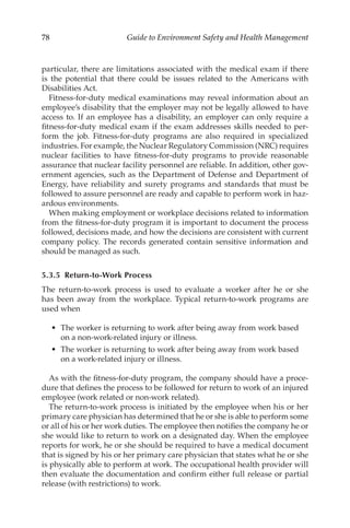 78 Guide to Environment Safety and Health Management
particular, there are limitations associated with the medical exam if there
is the potential that there could be issues related to the Americans with
Disabilities Act.
Fitness-­
for-­
duty medical examinations may reveal information about an
employee’s disability that the employer may not be legally allowed to have
access to. If an employee has a disability, an employer can only require a
fitness-­
for-­
duty medical exam if the exam addresses skills needed to per-
form the job. Fitness-­
for-­
duty programs are also required in specialized
industries. For example, the Nuclear Regulatory Commission (NRC) requires
nuclear facilities to have fitness-­
for-­
duty programs to provide reasonable
assurance that nuclear facility personnel are reliable. In addition, other gov-
ernment agencies, such as the Department of Defense and Department of
Energy, have reliability and surety programs and standards that must be
followed to assure personnel are ready and capable to perform work in haz-
ardous environments.
When making employment or workplace decisions related to information
from the fitness-­
for-­
duty program it is important to document the process
followed, decisions made, and how the decisions are consistent with current
company policy. The records generated contain sensitive information and
should be managed as such.
5.3.5 Return-­to-­Work Process
The return-­
to-­
work process is used to evaluate a worker after he or she
has been away from the workplace. Typical return-­
to-­
work programs are
used when
•	 The worker is returning to work after being away from work based
on a non-­
work-­
related injury or illness.
•	 The worker is returning to work after being away from work based
on a work-­
related injury or illness.
As with the fitness-­
for-­
duty program, the company should have a proce-
dure that defines the process to be followed for return to work of an injured
employee (work related or non-­
work related).
The return-­
to-­
work process is initiated by the employee when his or her
primary care physician has determined that he or she is able to perform some
or all of his or her work duties. The employee then notifies the company he or
she would like to return to work on a designated day. When the employee
reports for work, he or she should be required to have a medical document
that is signed by his or her primary care physician that states what he or she
is physically able to perform at work. The occupational health provider will
then evaluate the documentation and confirm either full release or partial
release (with restrictions) to work.
 