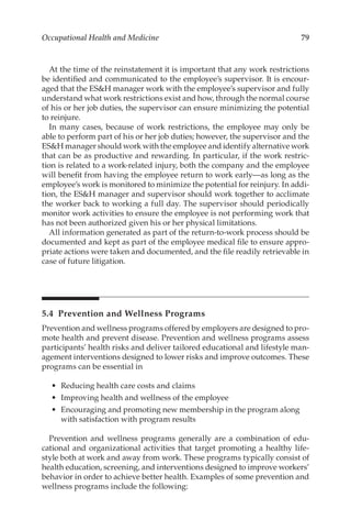 79
Occupational Health and Medicine
At the time of the reinstatement it is important that any work restrictions
be identified and communicated to the employee’s supervisor. It is encour-
aged that the ESH manager work with the employee’s supervisor and fully
understand what work restrictions exist and how, through the normal course
of his or her job duties, the supervisor can ensure minimizing the potential
to reinjure.
In many cases, because of work restrictions, the employee may only be
able to perform part of his or her job duties; however, the supervisor and the
ESH manager should work with the employee and identify alternative work
that can be as productive and rewarding. In particular, if the work restric-
tion is related to a work-­
related injury, both the company and the employee
will benefit from having the employee return to work early—as long as the
employee’s work is monitored to minimize the potential for ­
reinjury. In addi-
tion, the ESH manager and supervisor should work together to acclimate
the worker back to working a full day. The supervisor should periodically
monitor work activities to ensure the employee is not performing work that
has not been authorized given his or her physical limitations.
All information generated as part of the return-­
to-­
work process should be
documented and kept as part of the employee medical file to ensure appro-
priate actions were taken and documented, and the file readily retrievable in
case of future litigation.
5.4 
Prevention and Wellness Programs
Prevention and wellness programs offered by employers are designed to pro-
mote health and prevent disease. Prevention and wellness programs assess
participants’ health risks and deliver tailored educational and lifestyle man-
agement interventions designed to lower risks and improve outcomes. These
programs can be essential in
•	 Reducing health care costs and claims
•	 Improving health and wellness of the employee
•	 Encouraging and promoting new membership in the program along
with satisfaction with program results
Prevention and wellness programs generally are a combination of edu-
cational and organizational activities that target promoting a healthy life-
style both at work and away from work. These programs typically consist of
health education, screening, and interventions designed to improve workers’
behavior in order to achieve better health. Examples of some prevention and
wellness programs include the following:
 