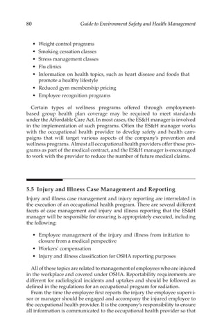 80 Guide to Environment Safety and Health Management
•	 Weight control programs
•	 Smoking cessation classes
•	 Stress management classes
•	 Flu clinics
•	 Information on health topics, such as heart disease and foods that
promote a healthy lifestyle
•	 Reduced gym membership pricing
•	 Employee recognition programs
Certain types of wellness programs offered through employment-­
based group health plan coverage may be required to meet standards
under the Affordable Care Act. In most cases, the ESH manager is involved
in the implementation of such programs. Often the ESH manager works
with the occupational health provider to develop safety and health cam-
paigns that will target various aspects of the company’s prevention and
wellness programs. Almost all occupational health providers offer these pro-
grams as part of the medical contract, and the ESH manager is encouraged
to work with the provider to reduce the number of future medical claims.
5.5 
Injury and Illness Case Management and Reporting
Injury and illness case management and injury reporting are interrelated in
the execution of an occupational health program. There are several different
facets of case management and injury and illness reporting that the ESH
manager will be responsible for ensuring is appropriately executed, including
the following:
•	 Employee management of the injury and illness from initiation to
closure from a medical perspective
•	 Workers’ compensation
•	 Injury and illness classification for OSHA reporting purposes
All of these topics are related to management of employees who are injured
in the workplace and covered under OSHA. Reportability requirements are
different for radiological incidents and uptakes and should be followed as
defined in the regulations for an occupational program for radiation.
From the time the employee first reports the injury the employee supervi-
sor or manager should be engaged and accompany the injured employee to
the occupational health provider. It is the company’s responsibility to ensure
all information is communicated to the occupational health provider so that
 