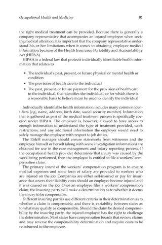 81
Occupational Health and Medicine
the right medical treatment can be provided. Because there is generally a
company representative that accompanies an injured employee when seek-
ing medical attention, it is important that the company representative under-
stand his or her limitations when it comes to obtaining employee medical
information because of the Health Insurance Portability and Accountability
Act (HIPAA).
HIPAA is a federal law that protects individually identifiable health infor-
mation that relates to
•	 The individual’s past, present, or future physical or mental health or
condition
•	 The provision of health care to the individual
•	 The past, present, or future payment for the provision of health care
to the individual, that identifies the individual, or for which there is
a reasonable basis to believe it can be used to identify the individual
Individually identifiable health information includes many common iden-
tifiers (e.g., name, address, birth date, social security number). Information
that is gathered as part of the medical treatment process is specifically cov-
ered under HIPAA. The employer is, however, allowed to have access to
enough information to understand the type of treatment provided, work
restrictions, and any additional information the employer would need to
safely manage the employee with respect to job duties.
The ESH manager should ensure statements from witnesses and the
employee himself or herself (along with scene investigation information) are
obtained for use in the case management and injury reporting process. If
the occupational health provider determines that injury was caused by the
work being performed, then the employee is entitled to file a workers’ com-
pensation claim.
The primary intent of the workers’ compensation program is to ensure
medical expenses and some form of salary are provided to workers who
are injured on the job. Companies are either self-­
insured or pay for insur-
ance that covers their liability costs should an employee become injured and
it was caused on the job. Once an employee files a workers’ compensation
claim, the insuring party will make a determination as to whether it deems
the injury to be compensable.
Different insuring parties use different criteria in their determination as to
whether a claim is compensable, and there is variability between states as
to what may qualify as compensable. Should the claim be denied compensa-
bility by the insuring party, the injured employee has the right to challenge
the determination. Most states have compensation boards that review claims
and may reverse the compensability determination and require costs to be
reimbursed to the employee.
 
